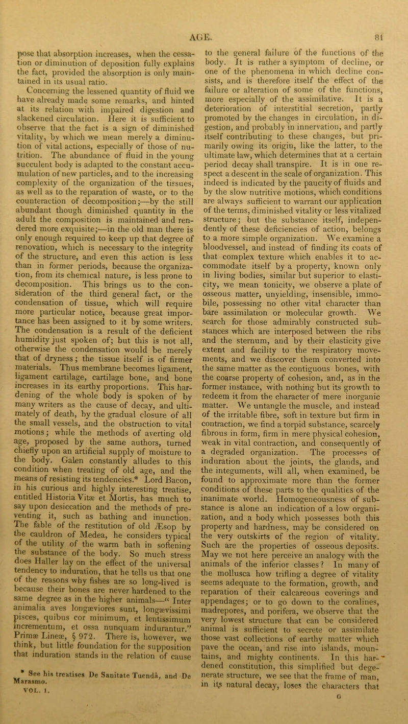 pose tlial absorption increases, when tlie cessa- tion or diminution of deposition fully explains the fact, provided the absorption is only main- tained in its usual ratio. Concerning the lessened quantity of fluid we have already made some remarks, and hinted at its relation with impaired digestion and slackened circulation. Here it is sufficient to observe that the fact is a sign of diminished vitality, by which we mean merely a diminu- tion of vital actions, especially of those of nu- trition. The abundance of fluid in the young succulent body is adapted to the constant accu- mulation of new particles, and to the increasing complexity of the organization of the tissues, as well as to the reparation of waste, or to the counteraction of decomposition;—by the still abundant though diminished quantity in the adult the composition is maintained and ren- dered more exquisite;—in the old man there is only enough required to keep up that degree of renovation, which is necessary to the integrity of the structure, and even this action is less than in former periods, because the organiza- tion, from its chemical nature, is less prone to decomposition. This brings us to the con- sideration of the third general fact, or the condensation of tissue, which will require more particular notice, because great impor- tance has been assi^ed to it by some writers. The condensation is a result of the deficient humidity just spoken of; but this is not all, otherwise the condensation would be merely that of dryness; the tissue itself is of firmer materials. Thus membrane becomes ligament, ligament cartilage, cartilage bone, and bone increases in its earthy proportions. This har- dening of the whole body is spoken of by many writers as the cause of decay, and ulti- mately of death, by the gradual closure of all the small vessels, and the obstruction to vital motions; while the methods of averting old age, proposed by the same authors, turned chiefly upon an artificial supply of moisture to the body. Galen constantly alludes to this condition when treating of old age, and the means of resisting its tendencies.* Lord Bacon, in his curious and highly interesting treatise, entitled Historia Vitae et Mortis, has much to say upon desiccation and the methods of pre- venting it, such as bathing and inunction. The fable of the restitution of old ^sop by the cauldron of Medea, he considers typical of the utility of the warm bath in softening the substance of the body. So much stress does Haller lay on the effect of the universal tendency to induration, that he tells us that one of the reasons why fishes are so long-lived is because their bones are never hardened to the .same degree as in the higher animals—“ Inter animalia aves longaeviores sunt, longaivissimi pisces, quibus cor minimum, et lentissimum incrementum, et ossa nunquam indurantur.’' Primae Lineoe, § 972. There is, however, we think, but little foundation for the supposition that induration stands in the relation of cause * See his treatises De Sanitate Tuendn, and De Marasmo. VOL. I. to the general failure of the functions of the body. It is rather a symptom of decline, or one of the phenomena in which decline con- sists, and is therefore itself the effect of the failure or alteration of some of the functions, more especially of the assimilative. It is a deterioration of interstitial secretion, partly promoted by the changes in circulation, in di- gestion, and probably in innervation, and partly itself contributing to these changes, but pri- marily owing its origin, like the latter, to the ultimate law, which determines that at a certain period decay shall transpire. It is in one re- spect a descent in the scale of organization. This indeed is indicated by the paucity of fluids and by the slow nutritive motions, which conditions are always sufficient to warrant our application of the terms, diminished vitality or less vitalized structure; but the substance itself, indepen- dently of these deficiencies of action, belongs to a more simple organization. We examine a bloodvessel, and instead of finding its coats of that complex texture which enables it to ac- commodate itself by a property, known only in living bodies, similar but superior to elasti- city, we mean tonicity, we observe a plate of osseous matter, unyielding, insensible, immo- bile, possessing no other vital character than bare assimilation or molecular growth. We search for those admirably constructed sub- stances which are interposed between the ribs and the sternum, and by their elasticity give extent and facility to the respiratory move- ments, and we discover them converted into the same matter as the contiguous bones, with the coarse property of cohesion, and, as in the former instance, with nothing but its growth to redeem it from the character of mere inorganic matter. We untangle the muscle, and instead of the irritable fibre, soft in texture but firm in contraction, we find a torpid substance, scarcely fibrous in form, firm in mere physical cohesion, weak in vital contraction, and consequently of a degraded organization. The processes of induration about the joints, the glands, and the integuments, will all, when examined, be found to approximate more than the former conditions of these parts to the qualities of the inanimate world. Homogeneousness of sub- stance is alone an indication of a low organi- zation, and a body which possesses both this property and hardness, may be considered on the very outskirts of the region of vitality. Such are the properties of osseous deposits. May we not here perceive an analogy with the animals of the inferior classes? In many of the mollusca how trifling a degree of vitality seems adequate to the formation, growth, and reparation of their calcareous coverings and appendages; or to go down to the coralines, madrepores, and porifera, we observe that the very lowest structure that can be considered animal is sufficient to secrete or assimilate those vast collections of earthy matter which pave the ocean, and rise into islands, moun- tains, and mighty continents. In this har-- dened constitution, this simplified but dege- nerate structure, we see that the frame of man, in it,s natural decay, loses the characters that