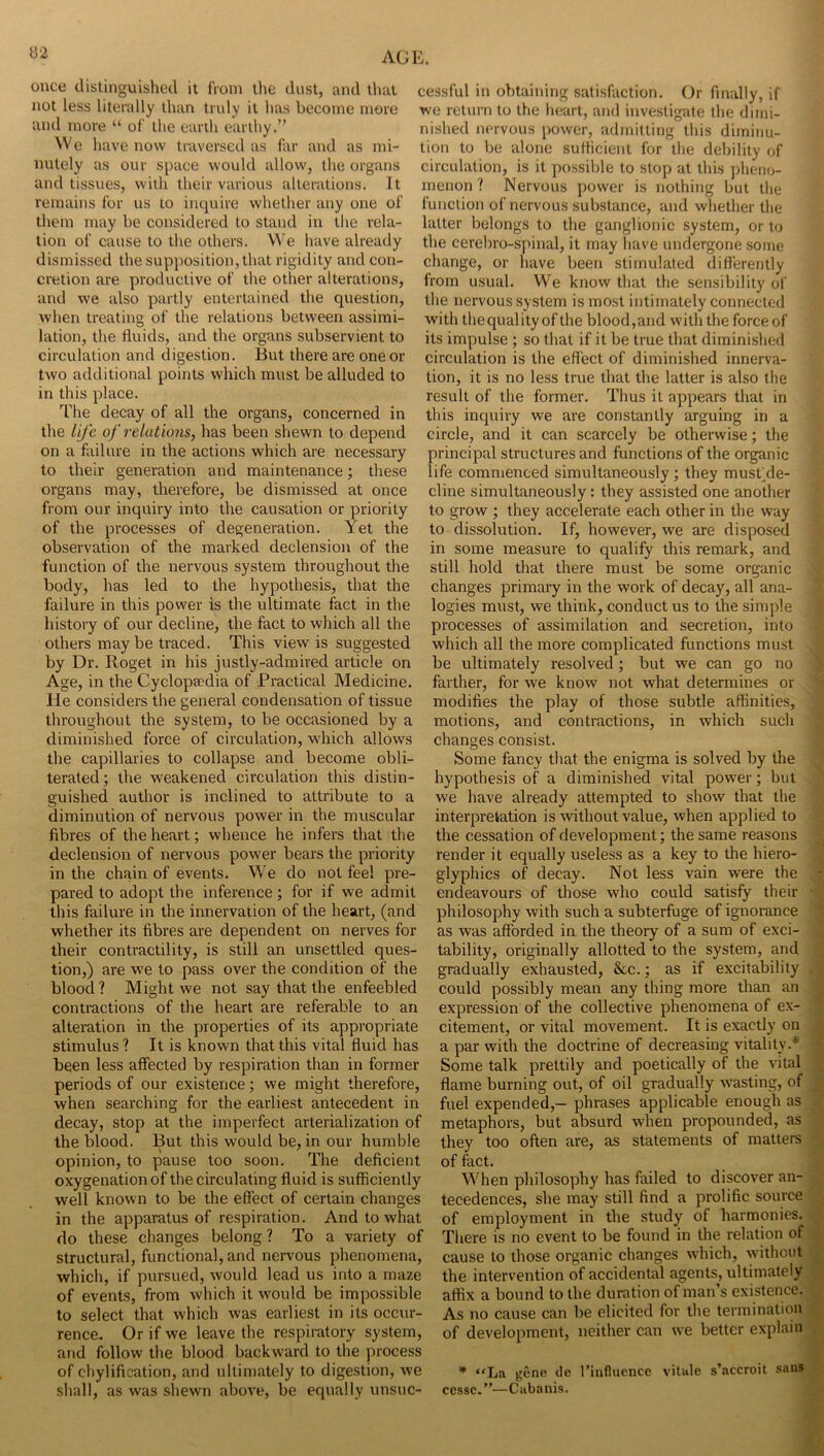 once distinguished it from the dust, and that not less literally than truly it has become more and more “ of the eurih earthy.” We have now traversed as far and as mi- nutely as our space would allow, tlie organs and tissues, with their various alterations. It remains for us to inquire whether any one of them may be considered to stand in the rela- tion of cause to the others. We have already dismissed the supposition, that rigidity and con- cretion are productive of the other alterations, and we also partly entertained the question, when treating of the relations between assimi- lation, the fluids, and the organs subservient to circulation and digestion. But there are one or two additional points which must be alluded to in this place. The decay of all the organs, concerned in the life of relations, has been shewn to depend on a failure in the actions which are necessary to their generation and maintenance; these organs may, therefore, be dismissed at once from our inquiry into the causation or priority of the processes of degeneration. Yet the observation of the marked declension of the function of tire nervous system throughout the body, has led to the hypothesis, that the failure in this power is the ultimate fact in the history of our decline, the fact to which all the others may be traced. This view is suggested by Dr. Roget in his justly-admired article on Age, in the Cyclopaedia of Practical Medicine. He considers the general condensation of tissue throughout the system, to be occasioned by a diminished force of circulation, which allows the capillaries to collapse and become obli- terated ; the weakened circulation this distin- guished author is inclined to attribute to a diminution of nervous power in the muscular fibres of the heart; whence he infers that the declension of nervous power bears the priority in the chain of events. We do not feel pre- pared to adopt the inference; for if we admit this failure in the innervation of the heart, (and whether its fibres are dependent on nerves for their contractility, is still an unsettled ques- tion,) are w'e to pass over the condition of the blood ? Might we not say that the enfeebled contractions of the heart are referable to an alteration in the properties of its appropriate stimulus ? It is known that this vital fluid has been less affected by respiration than in former periods of our existence; we might therefore, when searching for the earliest antecedent in decay, stop at the imperfect arterialization of the blood. But this would be, in our humble opinion, to pause too soon. The deficient oxygenation of the circulating fluid is sufficiently well known to be the effect of certain changes in the apparatus of respiration. And to what do these changes belong ? To a variety of structural, functional, and nervous phenomena, which, if pursued, would lead us into a maze of events, from which it would be impossible to select that which was earliest in its occur- rence. Or if we leave the respiratory system, and follow the blood backward to the process of chylification, and ultimately to digestion, we shall, as was shewn above, be equally unsuc- cessful in obtaining satisfaction. Or finally, if we return to the heart, and investigate the dimi- nished nervous power, admitting this diminu- tion to be alone sufficient for the debility of circulation, is it possible to stop at this pheno- menon ? Nervous power is nothing but the function of nervous substance, and whether the latter belongs to the ganglionic system, or to the cerebro-spinal, it may have undergone some change, or have been stimulated differently from usual. We know that the sensibility of the nervous system is most intimately connected with thequalityof the blood,and with the force of its impulse ; so that if it be true that diminished circulation is the effect of diminished innerva- tion, it is no less true that the latter is also the result of the former. Thus it appears that in this inquiry we are constantly arguing in a circle, and it can scarcely be otherwise; the principal structures and functions of the organic life commenced simultaneously ; they mustde- cline simultaneously: they assisted one another to grow ; they accelerate each other in the way to dissolution. If, however, we are disposed in some measure to qualify this remark, and still hold that there must be some organic changes primary in the work of decay, all ana- logies must, we think, conduct us to the simple processes of assimilation and secretion, into which all the more complicated functions must be ultimately resolved; but we can go no farther, for we know not what determines or modifies the play of those subtle affinities, motions, and contractions, in which such changes consist. Some fancy that the enigma is solved by the hypothesis of a diminished vital power; but we have already attempted to show that the interpretation is without value, when applied to the cessation of development; the same reasons render it equally useless as a key to the hiero- glyphics of decay. Not less vain were the endeavours of those who could satisfy their philosophy with such a subterfuge of ignorance as was afforded in the theory of a sum of exci- tability, originally allotted to the system, and gradually exhausted, &c.; as if excitability could possibly mean any thing more than an expression of the collective phenomena of ex- citement, or vital movement. It is exactly on a par with the doctrine of decreasing vitality.* Some talk prettily and poetically of the vital flame burning out, of oil gradually wasting, of fuel expended,— phrases applicable enough as metaphors, but absurd when propounded, as they too often are, as statements of matters ; of fact. ' When philosophy has failed to discover an- ^ tecedences, she may still find a prolific source j of employment in the study of harmonies. | There is no event to be found in the relation ofjl cause to those organic changes which, withoutl the intervention of accidental agents, ultimateiyj affix a bound to the duration of man’s existence^ As no cause can be elicited for tlie termination^ of development, neither can we better explainl * “La gene de I’influencc vitule s’accroit saiiW cessc.”—Cabanis. 9