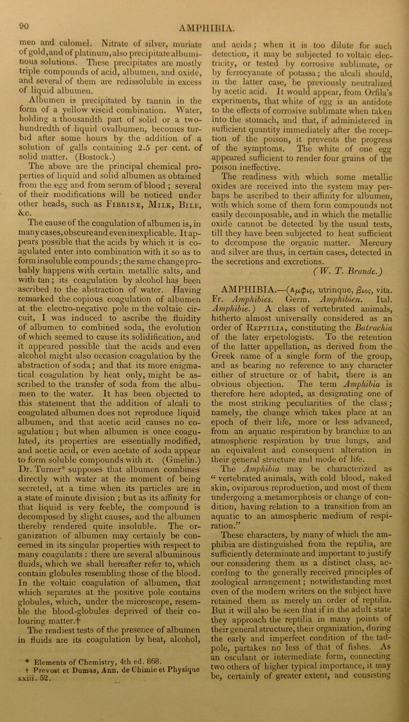 men and calomel. Nitrate of silver, muriate of gold,and of platinum, also precipitate albumi- nous solutions. These precipitates are mostly triple compounds of acid, albumen, and oxide, and several of them are redissoluble in excess of liquid albumen. Albumen is precipitated by tannin in the form of a yellow viscid combination. Water, holding a thousandth part of solid or a two- hundredth of liquid ovalbumen, becomes tur- bid after some hours by the addition of a solution of galls containing 2.5 per cent, of solid matter. (Bostock.) The above are the principal chemical pro- perties of liquid and solid albumen as obtained from the egg and from serum of blood ; several of their modifications will be noticed under other heads, such as FiuaiNE, Milk, Bile, &c. The cause of the coagulation of albumen is, in many cases, obscure and even inexplicable. It ap- pears possible that the acids by which it is co- agulated enter into combination with it so as to form insoluble com pounds; the same change pro- bably happens with certain metallic salts, and with tan ; its coagulation by alcohol has been ascribed to the abstraction of water. Having remarked the copious coagulation of albumen at the electro-negative pole in the voltaic cir- cuit, I was induced to ascribe the fluidity of albumen to eombined soda, the evolution of which seemed to cause its solidification, and it appeared possible that the acids and even alcohol might also occasion coagulation by the abstraction of soda; and that its more enigma- tical coagulation by heat only, might be as- scribed to the transfer of soda from the albu- men to the water. It has been objeeted to this statement that the addition of alcali to coagulated albumen does not reproduce liquid albumen, and that acetic acid causes no co- agulation ; but when albumen is once coagu- lated, its properties are essentially modified, and acetic acid, or even acetate of soda appear to form soluble compounds with it. (Gmelin.) Dr. Turner* supposes that albumen combines directly with water at the moment of being secreted, at a time when its particles are in a state of minute division ; but as its affinity for that liquid is very feeble, the compound is decomposed by slight causes, and the albumen thereby rendered quite insoluble. The or- ganization of albumen may certainly be con- cerned in its singular properties with respect to many coagulants : there are several albuminous fluids, which we shall hereafter refer to, which contain globules resembling those of the blood. In the voltaic coagulation of albumen, that which separates at the positive pole contains globules, which, under the microscope, resem- ble the blood-globules deprived of their co- louring matter.f The readiest tests of the presence of albumen in fluids are its coagulation by heat, alcohol, * Elements of Chemistry, 4th cd. 868. + Prevost et Dumas, Ann. de Chimie et Physique xxiii. 52. and acids; when it is too dilute for such detection, it may be subjected to voltaic elec- tricity, or tested by corrosive sublimate, or by ferrocyauate of potassa; the alcali should, in the latter case, be previously neutralized by acetic acid. It would appear, from Orfila’s experiments, that white of egg is an antidote to the effects of corrosive sublimate when taken into the stomach, and that, if administered in sufficient quantity immediately after the recep- tion of the poison, it prevents the progress of the symptoms. The white of one egg appeared sufficient to render four grains of the poison ineffective. The readiness with which some metallic oxides are received into the system may per- haps be ascribed to their affinity for albumen, with which some of them form compounds not easily decomposable, and in which tlie metallic oxide cannot be detected by the usual tests, till they have been subjected to heat sufficient to decompose the organic matter. Mercury and silver are thus, in eertain cases, detected in the secretions and excretions. fJV. T. Brunde.) AMPHIBIA.—utrinque, vita. Fr. Amphibies. Germ. Arnphibien. Ital. Amphibie.) A class of vertebrated animals, hitherto almost universally considered as an order of Reptilia, constituting the Balrachia of the later erpetologists. To the retention of the latter appellation, as derived from the Greek name of a single form of the group, and as bearing no reference to any character either of structure or of habit, there is an obvious objection. The term Amphibia is therefore here adopted, as designating one of the most striking peculiarities of the class; namely, the change which takes place at an epoch of their life, more or less advanced, from an aquatic respiration by branchiaj to an atmospheric respiration by true lungs, and an equivalent and consequent alteration in their general structure and mode of life. The Amphibia may be characterized as “ vertebrated animals, with cold blood, naked skin, oviparous reproduction, and most of them undergoing a metamorphosis or change of con- dition, having relation to a transition from an aquatic to an atmospheric medium of respi- ration.” These characters, by many of which the am- phibia are distinguished from the reptilia, are sufficiently determinate and important to justify our considering them as a distinct class, ac- cording to the generally received principles of zoological arrangement; notwithstanding most even of the modern writers on the subject have retained them as merely an order of reptilia. But it will also be seen that if in the adult state they approach the reptilia in many points of their general structure, their organization, during the early and imperfect condition of the tad- pole, partakes no less of that of fishes. As an osculant or intermediate form, connecting two others of higher typical importance, it may be, certainly of greater extent, and consisting