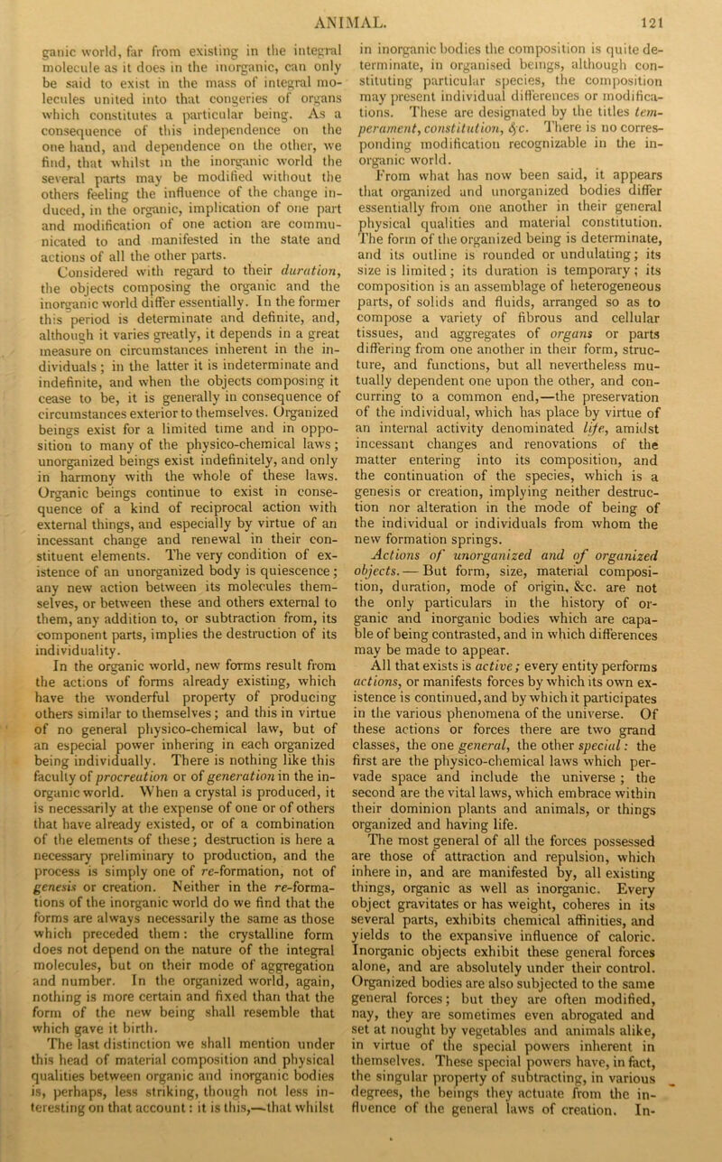 ganic world, far from existing in tlie integral molecule as it does in the inorganic, can only be said to exist in the mass of integral mo- lecules united into that congeries of organs which constitutes a particular being. As a consequence of this independence on the one hand, and dependence on the other, we find, that whilst in the inorganic world the several parts may be modified without the others feeling the influence of the change in- duced, in the organic, implication of one part and modification of one action are commu- nicated to and manifested in the state and actions of all the other parts. Considered with regard to their duration, the objects composing the organic and the inorganic world difler essentially. In the former this period is determinate and definite, and, although it varies greatly, it depends in a great measure on circumstances inherent in the in- dividuals ; in the latter it is indeterminate and indefinite, and when the objects composing it cease to be, it is generally in consequence of circumstances exterior to themselves. Oi-ganized beings exist for a limited time and in oppo- sition to many of the physico-chemical laws; unorganized beings exist indefinitely, and only in harmony with the whole of these laws. Organic beings continue to exist in conse- quence of a kind of reciprocal action with external things, and especially by virtue of an incessant change and renewal in their con- stituent elements. The very condition of ex- istence of an unorganized body is quiescence; any new action between its molecules them- selves, or between these and others external to them, any addition to, or subtraction from, its component parts, implies the destimction of its individuality. In the organic world, new forms result from the actions of forms already existing, which have the wonderful property of producing others similar to themselves; and this in virtue of no general physico-chemical law, but of an especial power inhering in each organized being individually. There is nothing like this faculty of procreation or of generation vn the in- organic world. When a crystal is produced, it is necessarily at the expense of one or of others that have already existed, or of a combination of the elements of these; destruction is here a necessary preliminary to production, and the process is simply one of re-formation, not of genesis or creation. Neither in the re-forma- tions of the inorganic world do we find that the forms are always necessarily the same as those which preceded them: the crystalline form does not depend on the nature of the integral molecules, but on their mode of aggregation and number. In the organized world, again, nothing is more certain and fixed than that the form of the new being shall resemble that which gave it birth. The last distinction we shall mention under this head of material composition and physical qualities between organic and inorganic bodies is, perhaps, less striking, though not less in- teresting on that account: it is this,—that whilst in inorganic bodies the composition is quite de- terminate, in organised beings, although con- stituting particular species, the composition may present individual difl’erences or modifica- tions. These are designated by the titles tem- perament, const it ulio7i, 4c- Ihere is no corres- ponding modification recognizable in the in- organic world. From what has now been said, it appears that organized and unorganized bodies differ essentially from one another in their general physical qualities and material constitution. The form of the organized being is determinate, and its outline is rounded or undulating; its size is limited; its duration is temporary; its composition is an assemblage of heterogeneous parts, of solids and fluids, arranged so as to compose a variety of fibrous and cellular tissues, and aggregates of organs or parts differing from one another in their form, struc- ture, and functions, but all nevertheless mu- tually dependent one upon the other, and con- curring to a common end,—the preservation of the individual, which has place by virtue of an internal activity denominated life, amidst incessant changes and renovations of the matter entering into its composition, and the continuation of the species, which is a genesis or creation, implying neither destruc- tion nor alteration in the mode of being of the individual or individuals from whom the new formation springs. Actions of unorganized and of organized objects. — But form, size, material composi- tion, duration, mode of origin. See. are not the only particulars in the history of or- ganic and inorganic bodies which are capa- ble of being contrasted, and in which differences may be made to appear. All that exists is active; every entity performs actions, or manifests forces by which its owm ex- istence is continued, and by which it participates in the various phenomena of the universe. Of these actions or forces there are two grand classes, the one general, the other special: the first are the physico-chemical laws which per- vade space and include the universe ; the second are the vital laws, which embrace within their dominion plants and animals, or things organized and having life. The most general of all the forces possessed are those of attraction and repulsion, which inhere in, and are manifested by, all existing things, organic as well as inorganic. Every object gravitates or has weight, coheres in its several parts, exhibits chemical affinities, and yields to the expansive influence of caloric. Inorganic objects exhibit these general forces alone, and are absolutely under their control. Organized bodies are also subjected to the same general forces; but they are often modified, nay, they are sometimes even abrogated and set at nought by vegetables and animals alike, in virtue of the special powers inherent in themselves. These special powers have, in feet, the singular property of subtracting, in various degrees, the beings they actuate from the in- fluence of the general laws of creation. In-