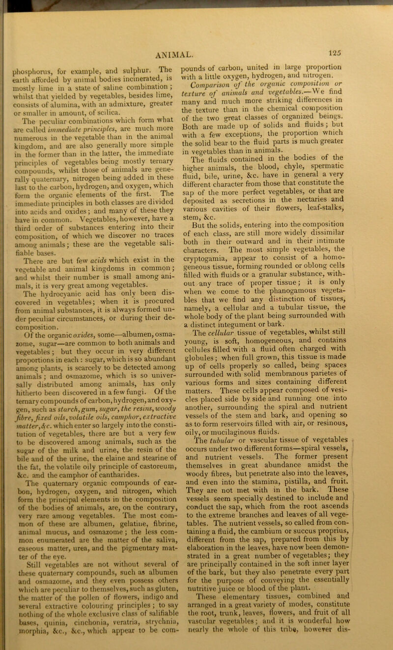 phosphonis, for example, and sulphur. The earth afforded by animal bodies incinerated, is mostly lime in a state of saline combination ; whilst that yielded by vegetables, besides lime, consists of alumina, with an admixture, greater or smaller in amount, of scilica. The peculiar combinations which form what are called immediate principles, are much more numerous in the vegetable than in the animal kingdom, and are also generally more simple in the former than in the latter, the immediate principles of vegetables being mostly ternary compounds, whilst those of animals are gene- rally quaternary, nitrogen being added in these last to the carbon, hydrogen, and oxygen, which form the organic elements of the first. The immediate principles in both classes are divided into acids and oxides; and many of these they have in common. Vegetables, however, have a third order of substances entering into their composition, of which we discover no traces among animals; these are the vegetable sali- fiable bases. There are but few acids which exist in the vegetable and animal kingdoms in common ; and whilst their number is small among ani- mals, it is very great among vegetables. The hydrocyanic acid has only been dis- covered in vegetables; when it is procured from animal substances, it is always formed un- der peculiar circumstances, or during their de- composition. Of the organic ojtf/es, some—albumen, osma- zome, sugar—are common to both animals and vegetables; but they occur in very different proportions in each : sugar, which is so abundant among plants, is scarcely to be detected among animals; and osmazome, which is so univer- sally distributed among animals, has only hitherto been discovered in a few fungi. Of the ternary compounds of carbon, hydrogen, and oxy- gen, such as starch,gum, sugar, the resins, woodp fibre, fixed oils, volatile oils, camphor, extractive *;na<^er,4 c. which enter so largely into the consti- tution of vegetables, there are but a very few to be discovered among animals, such as the sugar of the milk and urine, the resin of the bile and of the urine, the elaine and stearine of the fat, the volatile oily principle of castoreum, &c. and the camphor of cantharides. The quaternary organic compounds of car- bon, hydrogen, oxygen, and nitrogen, which form the principal elements in the composition of the bodies of animals, are, on the contrary, verj’ rare among vegetables. The most com- mon of these are albumen, gelatine, fibrine, animal mucus, and osmazome; the less com- mon enumerated are the matter of the saliva, caseous matter, urea, and the pigmentary mat- ter of the eye. Still vegetables are not without several of these quaternary compounds, such as albumen and osmazome, and they even possess others which are peculiar to themselves, such as gluten, the matter of the pollen of flowers, indigo and several extractive colouring principles ; to say nothing of the whole exclusive class of salifiable bases, quinia, cinchonia, veratria, strychnia, morphia, &c., &c., which appear to be com- pounds of carbon, united in large proportion with a little oxygen, hydrogen, and nitrogen. Comparison of the organic composition or texture of animals and vegetables. We find many and much more striking differences in the texture than in the chemical composition of the two great classes of organized beings. Both are made up of solids and fluids; but with a few exceptions, the proportion wnich the solid bear to the fluid parts is much greater in vegetables than in animals. The fluids contained in the bodies of the higher animals, the blood, chyle, spermatic fluid, bile, urine, &c. have in general a very different character from those that constitute the sap of the more perfect vegetables, or that are deposited as secretions in the nectaries and various cavities of their flowers, leaf-stalks, stem, 8cc. But the solids, entering into the composition of each class, are still more widely dissimilar both in their outward and in their intimate characters. The most simple vegetables, the cryptogamia, appear to consist of a homo- geneous tissue, forming rounded or oblong cells filled with fluids or a granular substance, with- out any trace of proper tissue; it is only when we come to the phanogamous vegeta- bles that we find any distinction of tissues, namely, a cellular and a tubular tissue, the whole body of the plant being surrounded with a distinct integument or bark. The cellular tissue of vegetables, whilst still young, is soft, homogeneous, and contains cellules filled with a fluid often charged with globules; when full grown, this tissue is made up of cells properly so called, being spaces surrounded with solid membranous parietes of various forms and sizes containing different matters. These cells appear composed of vesi- cles placed side by side and running one into another, surrounding the spiral and nutrient vessels of the stem and bark, and opening so as to form reservoirs filled with air, or resinous, oily, or mucilaginous fluids. The tubular or vascular tissue of vegetables occurs under two different forms—spiral vessels, and nutrient vessels. The former present themselves in great abundance amidst the woody fibres, but penetrate also into the leaves, and even into the stamina, pistilla, and fruit. They are not met with in the bark. These vessels seem specially destined to include and conduct the sap, which from the root ascends to the extreme branches and leaves of all vege- tables. The nutrient vessels, so called from con- taining a fluid, the cambium or succus proprius, different from the sap, prepared from this by elaboration in the leaves, have now been demon- strated in a great number of vegetables; they are principally contained in the soft inner layer of the bark, but they also penetrate every part for the purpose of conveying the essentially nutritive juice or blood of the plant. These elementary tissues, combined and arranged in a great variety of modes, constitute the root, trunk, leaves, flowers, and fruit of all vascular vegetables; and it is wonderful how nearly the whole of this tribe, however di.s-