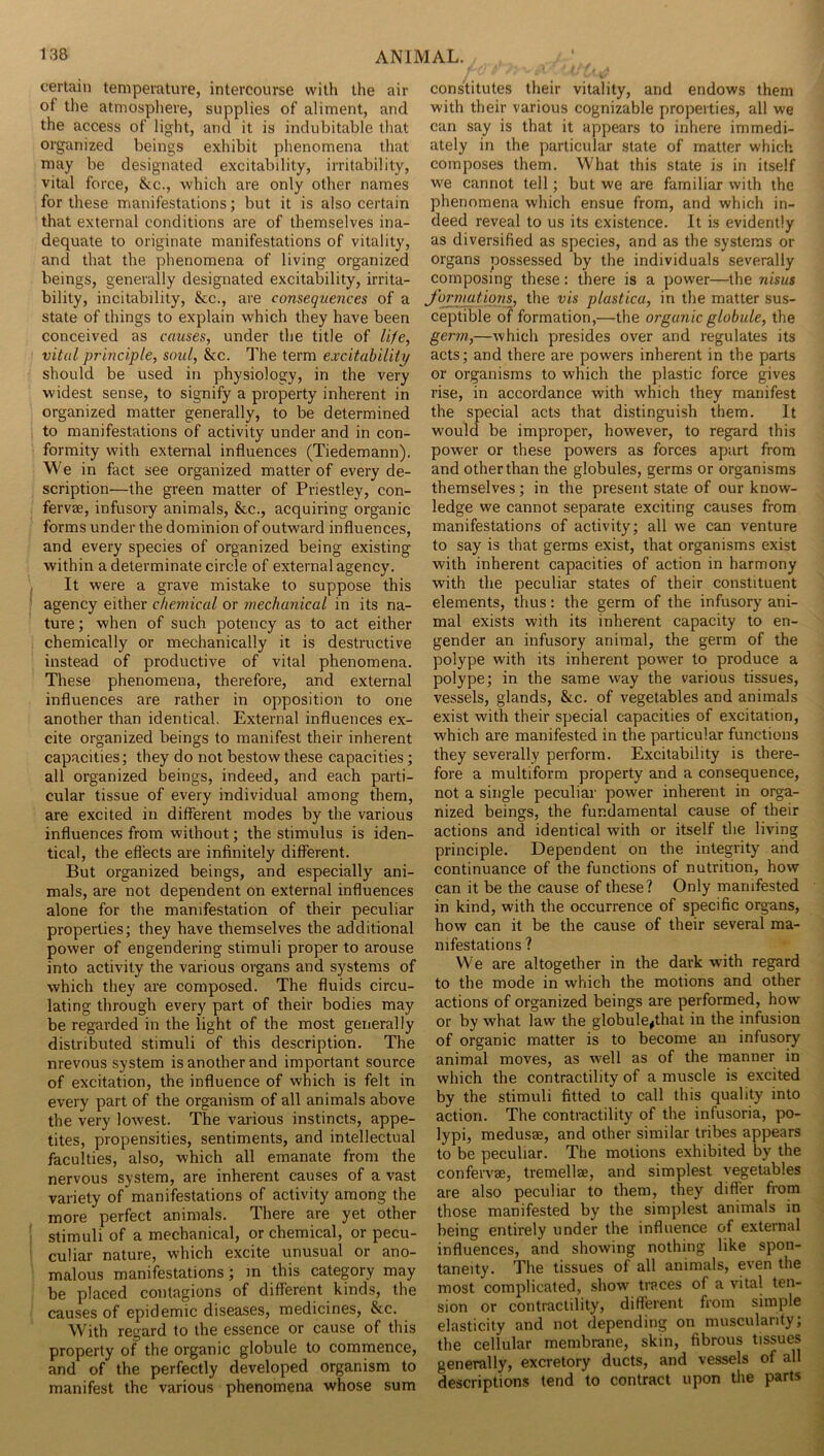 certain temperature, intercourse with the air of the atmosphere, supplies of aliment, and the access of light, and it is indubitable that organized beings exhibit phenomena that may be designated excitability, irritability, vital force, &c., which are only other names for these manifestations; but it is also certain that external conditions are of themselves ina- dequate to originate manifestations of vitality, and that the phenomena of living organized beings, generally designated excitability, irrita- bility, incitability, &c., are consequences of a state of things to explain which they have been conceived as causes, under the title of life, vital principle, soul, &c. The term excitabilitp should be used in physiology, in the very widest sense, to signify a property inherent in organized matter generally, to be determined to manifestations of activity under and in con- formity with external influences (Tiedemann). We in fact see organized matter of every de- scription—the green matter of Priestley, con- fervae, infusory animals, &c., acquiring organic forms under the dominion of outward influences, and every species of organized being existing within a determinate circle of external agency. It were a grave mistake to suppose this agency either chemical or mechanical in its na- ture ; when of such potency as to act either chemically or mechanically it is destructive instead of productive of vital phenomena. These phenomena, therefore, and external influences are rather in opposition to one another than identical. External influences ex- cite organized beings to manifest their inherent capacities; they do not bestow these capacities; all organized beings, indeed, and each parti- cular tissue of every individual among them, are excited in different modes by the various influences from without; the stimulus is iden- tical, the eflects are infinitely different. But organized beings, and especially ani- mals, are not dependent on external influences alone for the manifestation of their peculiar properties; they have themselves the additional power of engendering stimuli proper to arouse into activity the various organs and systems of which they are composed. The fluids circu- lating through every part of their bodies may be regarded in the light of the most generally distributed stimuli of this description. The nrevous system is another and important source of excitation, the influence of which is felt in every part of the organism of all animals above the very lowest. The vaiious instincts, appe- tites, propensities, sentiments, and intellectual faculties, also, which all emanate from the nervous system, are inherent causes of a vast variety of manifestations of activity among the more perfect animals. There are yet other stimuli of a mechanical, or chemical, or pecu- culiar nature, which excite unusual or ano- malous manifestations; m this category may be placed contagions of different kinds, the causes of epidemic diseases, medicines, &c. With regard to the essence or cause of this property of the organic globule to commence, and of the perfectly developed organism to manifest the various phenomena whose sum constitutes their vitality, and endows them with their various cognizable properties, all we cun say is that it appears to inhere immedi- ately in the particular state of matter which composes them. What this state is in itself we cannot tell; but we are familiar with the phenomena which ensue from, and which in- deed reveal to us its existence. It is evidently as diversified as species, and as the systems or organs possessed by the individuals severally composing these: there is a power—the nisus J'ormatiqns, the vis plastica, in the matter sus- ceptible of formation,—the organic globule, the ger7n,—which presides over and regulates its acts; and there are powers inherent in the parts or organisms to which the plastic force gives rise, in accordance with which they manifest the special acts that distinguish them. It would be improper, however, to regard this power or these powers as forces apart from and other than the globules, germs or organisms themselves; in the present state of our know- ledge we cannot separate exciting causes from manifestations of activity; all we can venture to say is that germs exist, that organisms exist with inherent capacities of action in harmony with the peculiar states of their constituent elements, thus: the germ of the infusory ani- mal exists with its inherent capacity to en- gender an infusory animal, the germ of the polype with its inherent power to produce a polype; in the same way the various tissues, vessels, glands, &c. of vegetables and animals exist with their special capacities of excitation, which are manifested in the particular functions they severally perform. Excitability is there- fore a multiform property and a consequence, not a single peculiar power inherent in orga- nized beings, the fundamental cause of their actions and identical with or itself the living principle. Dependent on the integrity and continuance of the functions of nutrition, how can it be the cause of these? Only manifested in kind, with the occurrence of specific organs, how can it be the cause of their several ma- nifestations ? We are altogether in the dai'k with regard to the mode in which the motions and other actions of organized beings are performed, how or by what law the globule^that in the infusion of organic matter is to become an infusory animal moves, as well as of the manner in which the contractility of a muscle is excited by the stimuli fitted to call this quality into action. The contractility of the infusoria, po- lypi, medusae, and other similar tribes appears to be peculiar. The motions exhibited by the confervae, tremellae, and simplest vegetables are also peculiar to them, they differ from those manifested by the simplest animals in being entirely under the influence of external influences, and showing nothing like spon- taneity. The tissues of all animals, even the most complicated, show traces of a vital ten- sion or contractility, different from simple elasticity and not depending on muscularity; the cellular membrane, skin, fibrous tissues generally, excretory ducts, and vessels of all descriptions tend to contract upon the parts