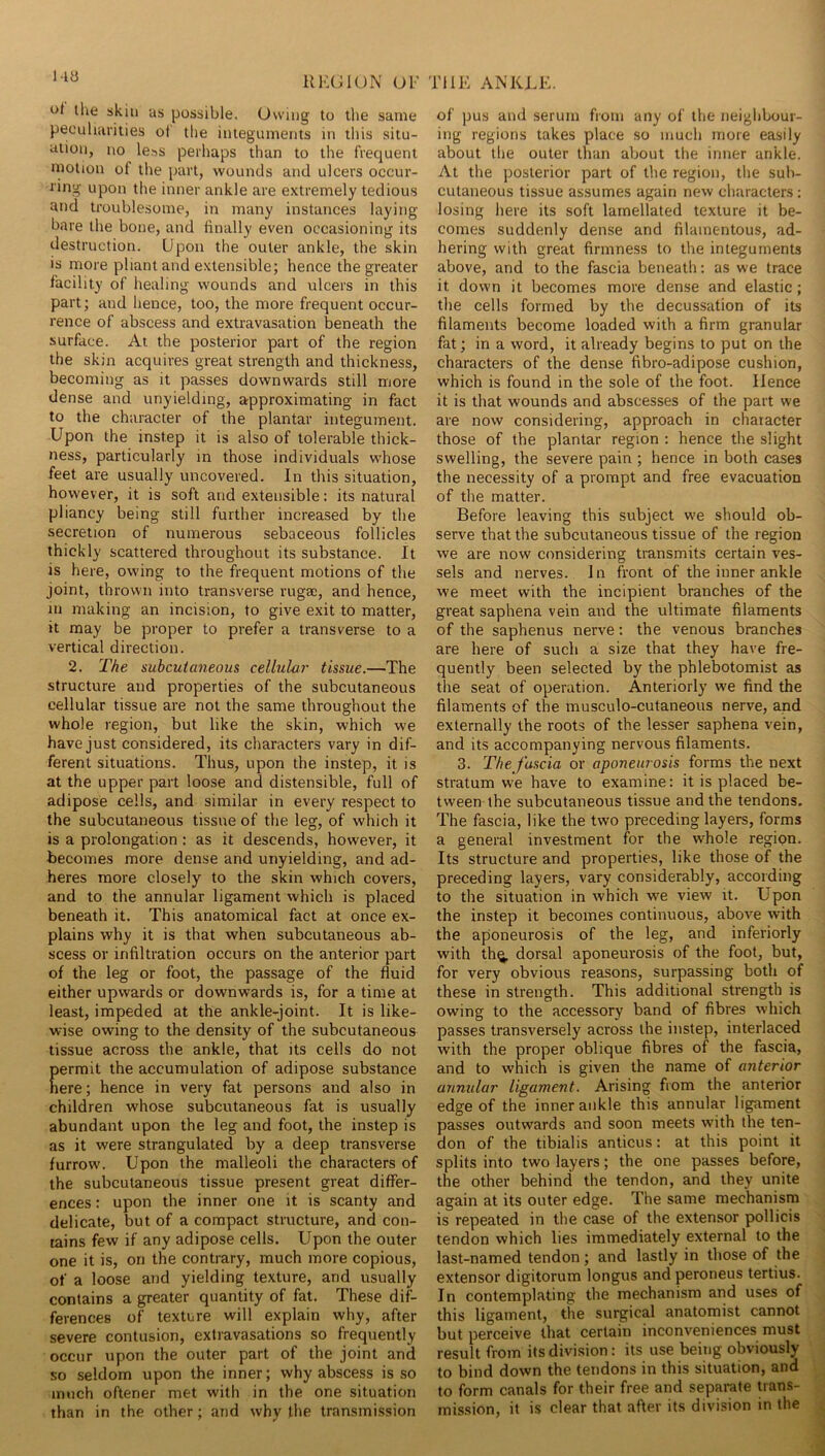 the skin as possible. Owing to tlie same peoulmrities of tlie integuments in tliis situ- ation, no less perhaps than to the frequent motion of the part, wounds and ulcers occur- ring upon the inner ankle are extremely tedious and troublesome, in many instances laying bare the bone, and finally even occasioning its destruction. Upon the outer ankle, the skin is more pliant and extensible; hence the greater facility of healing wounds and ulcers in this part; and hence, too, the more frequent occur- rence of abscess and extravasation beneath the surface. At the posterior part of the region the skin acquires great strength and thickness, becoming as it passes downwards still more dense and unyielding, approximating in fact to the character of the plantar integument. Upon the instep it is also of tolerable thick- ness, particularly in those individuals whose feet are usually uncovered. In this situation, however, it is soft and extensible: its natural pliancy being still further increased by the secretion of numerous sebaceous follicles thickly scattered throughout its substance. It is here, owing to the frequent motions of the joint, thrown into transverse rugae, and hence, in making an incision, to give exit to matter, it may be proper to prefer a transverse to a vertical direction. 2. The subcutaneous cellular tissue.—The structure and properties of the subcutaneous cellular tissue are not the same throughout the whole region, but like the skin, which we have just considered, its characters vary in dif- ferent situations. Thus, upon the instep, it is at the upper part loose and distensible, full of adipose cells, and similar in every respect to the subcutaneous tissue of the leg, of which it is a prolongation: as it descends, however, it becomes more dense and unyielding, and ad- heres more closely to the skin which covers, and to the annular ligament which is placed beneath it. This anatomical fact at once ex- plains why it is that when subcutaneous ab- scess or infiltration occurs on the anterior part of the leg or foot, the passage of the fluid either upwards or downwards is, for a time at least, impeded at the ankle-joint. It is like- wise owing to the density of the subcutaneous tissue across the ankle, that its cells do not errait the accumulation of adipose substance ere; hence in very fat persons and also in children whose subcutaneous fat is usually abundant upon the leg and foot, the instep is as it were strangulated by a deep transverse furrow'. Upon the malleoli the characters of the subcutaneous tissue present great differ- ences : upon the inner one it is scanty and delicate, but of a compact structure, and con- tains few if any adipose cells. Upon the outer one it is, on the contrary, much more copious, of a loose and yielding texture, and usually contains a greater quantity of fat. These diL ferences of texture will explain why, after severe contusion, extravasations so frequently occur upon the outer part of the joint and so seldom upon the inner; why abscess is so much oftener met with in the one situation than in the other; and why the transmi.ssion of pus and serum from any of the neighbour- ing regions takes place so much more easily about the outer than about the inner ankle. At the posterior part of the region, the sub- cutaneous tissue assumes again new characters; losing here its soft lamellated texture it be- comes suddenly dense and filamentous, ad- hering with great firmness to the integuments above, and to the fascia beneath; as we trace it down it becomes more dense and elastic; the cells formed by the decussation of its filaments become loaded with a firm granular fat; in a word, it already begins to put on the characters of the dense fibro-adipose cushion, which is found in the sole of the foot. Hence it is that wounds and abscesses of the part we are now considering, approach in chaiacter those of the plantar region ; hence the slight swelling, the severe pain ; hence in both cases the necessity of a prompt and free evacuation of the matter. Before leaving this subject we should ob- serve that the subcutaneous tissue of the region we are now considering transmits certain ves- sels and nerves. In front of the inner ankle we meet with the incipient branches of the great saphena vein and the ultimate filaments of the saphenus nerve; the venous branches are here of such a size that they have fre- quently been selected by the phlebotomist as the seat of operation. Anteriorly we find the filaments of the musculo-cutaneous nerve, and externally the roots of the lesser saphena vein, and its accompanying nervous filaments. 3. The fascia or aponeurosis forms the next stratum we have to examine: it is placed be- tween the subcutaneous tissue and the tendons. The fascia, like the two preceding layers, forms a general investment for the whole region. Its structure and properties, like those of the preceding layers, vary considerably, according to the situation in which we view it. Upon the instep it becomes continuous, above with the aponeurosis of the leg, and inferiorly with th^ dorsal aponeurosis of the foot, but, for very obvious reasons, surpassing both of these in strength. This additional strength is owing to the accessory band of fibres which passes transversely across the instep, interlaced with the proper oblique fibres of the fascia, and to which is given the name of anterior annular ligament. Arising from the anterior edge of the inner ankle this annular ligament passes outwards and soon meets with the ten- don of the tibialis anticus: at this point it splits into two layers; the one passes before, the other behind the tendon, and they unite again at its outer edge. The same mechanism is repeated in the case of the extensor pollicis tendon which lies immediately external to the last-named tendon; and lastly in those of the extensor digitorum longus and peroneus tertius. In contemplating the mechanism and uses of this ligament, the surgical anatomist cannot but perceive that certain inconveniences must result from its division: its use being obviously to bind down the tendons in this situation, and to form canals for their free and separate trans- mission, it is clear that after its division in the