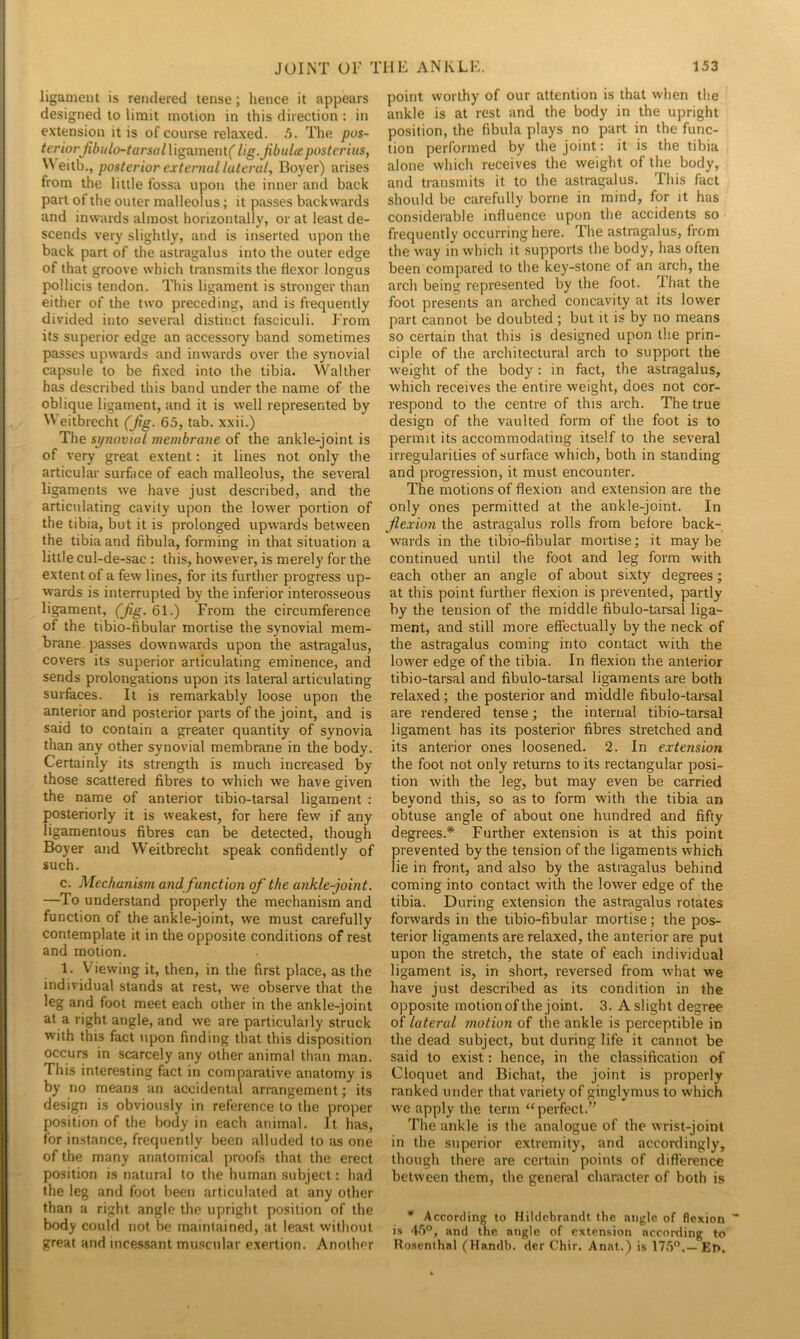 ligament is rendered tense; lienee it appears designed to limit motion in this direction : in extension it is of course relaxed. The /ins- teriorJibulo-tars(ilV\ga.ment( lig.Jibulte postcriiis, ^Veitb., poste/'ior external lateral, Boyer) arises from the little fossa upon the inner and back part of the outer malleolus; it passes backwards and inwards almost horizontally, or at least de- scends very slightly, and is inserted upon the back part of the astragalus into the outer edge of that groove which transmits the flexor longus pollicis tendon. This ligament is stronger than either of the two preceding, and is frequently divided into several distinct fasciculi. From its superior edge an accessory band sometimes passes upwards and inwards over the synovial capsule to be fixed into the tibia. Walther has described this band under the name of the oblique ligament, and it is well represented by Weitbrecht (Jig. 65, tab. xxii.) The synovial membrane of the ankle-joint is of very great extent: it lines not only the articular surface of each malleolus, the several ligaments we have just described, and the articulating cavity upon the lower portion of the tibia, but it is prolonged upwards between the tibia and fibula, forming in that situation a little cul-de-sac : this, however, is merely for the extent of a few lines, for its further progress up- wards is interrupted by the inferior interosseous ligament, (jig. 61.) From the circumference of the tibio-fibular mortise the synovial mem- brane passes downwards upon the astragalus, covers its superior articulating eminence, and sends prolongations upon its lateral articulating surfaces. It is remarkably loose upon the anterior and posterior parts of the joint, and is said to contain a greater quantity of synovia than any other synovial membrane in the body. Certainly its strength is much increased by those scattered fibres to which we have given the name of anterior tibio-tarsal ligament : posteriorly it is weakest, for here few if any ligamentous fibres can be detected, though Boyer and Weitbrecht speak confidently of such. c. Mechanism and function of the ankle-joint. —To understand properly the mechanism and function of the ankle-joint, we must carefully contemplate it in the opposite conditions of rest and motion. 1. Viewing it, then, in the first place, as the individual stands at rest, we observe that the leg and foot meet each other in the ankle-joint at a right angle, and we are particularly struck with this fact upon finding that this disposition occurs in scarcely any other animal than man. This interesting fact in comparative anatomy is by no means an accidental arrangement; its design is obviously in reference to the proper position of the body in each animal. It has, for instance, frequently been alluded to Jis one of the many anatomical proofs that the erect position is natural to the human subject: had the leg and foot been articulated at any other than a right angle the upright position of the body could not be maintained, at least without great and incessant muscular exertion. Another point worthy of our attention is that when the ankle is at rest and the body in the upright position, the fibula plays no part in the func- tion performed by the joint: it is the tibia alone which receives the weight of the body, and transmits it to the astragalus. This fact should be carefully borne in mind, for jt has considerable influence upon the accidents so frequently occurring here. The astragalus, from the way in which it supports the body, has often been compared to the key-stone of an arch, the arch being represented by the foot, lhat the foot presents an arched concavity at its lower part cannot be doubted ; but it is by no means so certain that this is designed upon the prin- ciple of the architectural arch to support the weight of the body : in fact, the astragalus, which receives the entire weight, does not cor- respond to the centre of this arch. The true design of the vaulted form of the foot is to permit its accommodating itself to the several irregularities of surface which, both in standing and progression, it must encounter. The motions of flexion and extension are the only ones permitted at the ankle-joint. In flexion the astragalus rolls from before back- wards in the tibio-fibular mortise; it maybe continued until the foot and leg form with each other an angle of about sixty degrees; at this point further flexion is prevented, partly by the tension of the middle fibulo-tarsal liga- ment, and still more effectually by the neck of the astragalus coming into contact with the lower edge of the tibia. In flexion the anterior tibio-tarsal and fibulo-tarsal ligaments are both relaxed; the posterior and middle fibulo-tarsal are rendered tense; the internal tibio-tarsal ligament has its posterior fibres stretched and its anterior ones loosened. 2. In extension the foot not only returns to its rectangular posi- tion with the leg, but may even be carried beyond this, so as to form with the tibia an obtuse angle of about one hundred and fifty degrees.* Further extension is at this point prevented by the tension of the ligaments which lie in front, and also by the astragalus behind coming into contact with the lower edge of the tibia. During extension the astragalus rotates forwards in the tibio-fibular mortise; the pos- terior ligaments are relaxed, the anterior are put upon the stretch, the state of each individual ligament is, in short, reversed from what we have just described as its condition in the opposite motionof the joint. 3. A slight degree of lateral motion of the ankle is perceptible in the dead subject, but during life it cannot be said to exist: hence, in the classification of Cloquet and Bichat, the joint is properly ranked under that variety of ginglymus to which we apply the term “perfect.’' The ankle is the analogue of the wrist-joint in the superior extremity, and accordingly, though there are certain points of difference between them, the general character of both is * According to Hildcbrandt the angle of flexion is 45®, and the angle of extension according to Rosenthal (Handh. der C'hir. Anal.) is 17.5®.—En.