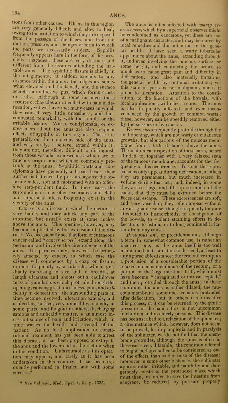 ANUS. tions from other causes. Ulcers in this region are very generally difficult and slow to heal, owing to the irritation to which they are exposed from the passage of the faces, and from the motion, pressure, and changes of form to which the parts are necessarily subject. Syphilis freciuently appears here in the form of fissures, clefts, rhagades: these are very distinct, and different from the fissures attending the irri- table anus. The syphilitic fissure is chiefly in the integuments; it seldom extends to any distance within the anus : the edges are some- what elevated and thickened, and the surface secretes an adhesive pus, which forms crusts or scabs. Although in some instances these fissures or rhagades are attended with pain in de- faecation, yet we have met many cases in which they caused very little uneasiness, and thus contrasted remarkably with the simple or the irritable fissure. Warts, condyloraata, or ex- crescences about the anus are also frequent effects of syphilis in this region. These are generally on the cutaneous side of the anus, and very rarely, I believe, extend within it: they are not, therefore, difficult to distinguish from those vascular excrescences which are of mucous origin, and which so commonly pro- trude at the anus. Syphilitic warts and con- dylomata have generally a broad base; their surface is flattened by pressure against the op- posite nates, soft and moistened with an offen- sive sero-purulent fluid. In these cases the surrounding skin is often excoriated, and clefts and superficial ulcers frequently exist in the vicinity of the anus. Cancer is a disease to which the rectum is very liable, and may attack any part of the intestine, but usually exists at some inches above the anus. This opening, however, may become implicated by the extension of the dis- ease. We occasionally see that form of cutaneous cancer called “ cancer scroti’ extend along the perinaeum and involve the circumference of the anus. Its parietes may, however, be prima- rily affected by cancer, in which case the disease will commence by a chap or fissure, or more frequently by a tubercle, which, gra- dually increasing in size and in breadth, at length ulcerates and shoots out a cauliflower mass of granulations which protrude through the opening, causing great uneasiness, pain, and dif- ficulty in defsecation ; the surrounding parts in time become involved, ulceration extends, and a bleeding surface, very unhealthy, sloughy in some parts, and fungoid in others, discharging sanious and unhealthy matter, is an almost in- cessant source of pain and irritation, which in time wastes the health and strength of the patient. As no local application or consti- tutional treatment has yet been able to arrest this disease, it has been proposed to extirpate the anus and the lower end of the rectum when in this condition. Unfavourable as this opera- tion may appear, and rarely as it has been undertaken in this country, it has been fre- quently performed in France, and with some success.* * See Vfllppau, Med. Oper. t. iii. p. 1033. The anus is often affected with warty ex- crescences, which by a superficial observer miglit be condemned as cancerous, yet these are not of a malignant character, and may be cured by local remedies and due attention to the gene- ral health. I have seen a warty tubercular appearance about the anus, extending through it, and even involving the mucous surface for some height, and contracting the orifice so much as to cause great pain and difficulty in defaecation, and also materially impairing the general health by continual irritation; yet this state of parts is not malignant, nor is it prone to ulceration. Attention to the consti- tution, to the functions of the bowels, with local applications, will effect a cure. The anus is also frequently affected, and even incon- venienced by the growth of common warts; these, however, can be speedily removed either by the scissors or by caustic. Excrescences frequently protrude through the anal opening, which are not warty or cutaneous growths, but elongations of the mucous mem- brane from a little distance above the anus. The anatomical disposition of these parts, before alluded to, together with a very relaxed state of the mucous membrane, accounts for the fre- quency of this occurrence. In some these pro- trusions only appear during defaecation, in others they are permanent, but much increased in volume during that act; and, indeed, in some they are so large and fill up so much of the canal, that they must be extruded before the faeces can escape. These excrescences are soft, and very vascular; they often appear without any assignable cause, though frequently they are attributed to haemorrhoids, to constipation of the bowels, to violent straining efforts in de- faecation, to fistula, or to long-continued irrita- tion from any cause. Prolapsus uni, or procidentia ani, although a term in somewhat common use, is rather an incorrect one, as the anus itself is too well maintained in its situation to descend, at least to any appreciabledistance; the term rather implies a protrusion of a considerable portion of the relaxed mucous membrane of the rectum, or a portion of the large intestine itself, which must have become “ invaginated or introsuscepted,’' and then protruded through the anus; in these conditions the anus is rather dilated, the mu- cous membrane sometimes remains protruded after defaecation, but in others it returns after this process, or it can be returned by the gentle pressure of the hand: this is not uncommon in children and in elderly persons. This disease has been ascribed to a relaxation of the sphincter; a circumstance which, however, does not seem to be proved, for in paraplegia and in paralysis of the sphincter, we do not find that the mem- brane protrudes, although the anus is often in these cases very dilatable; the condition referred to ought perhaps rather to be considered as one of the effects, than as the cause of the disease; moreover in some other instances the sphincter appears rather irritable, and painfully and dan- gerously constricts the protruded mass, which must then, in order to .save the intestine from gangrene, be reduced by pressure properly