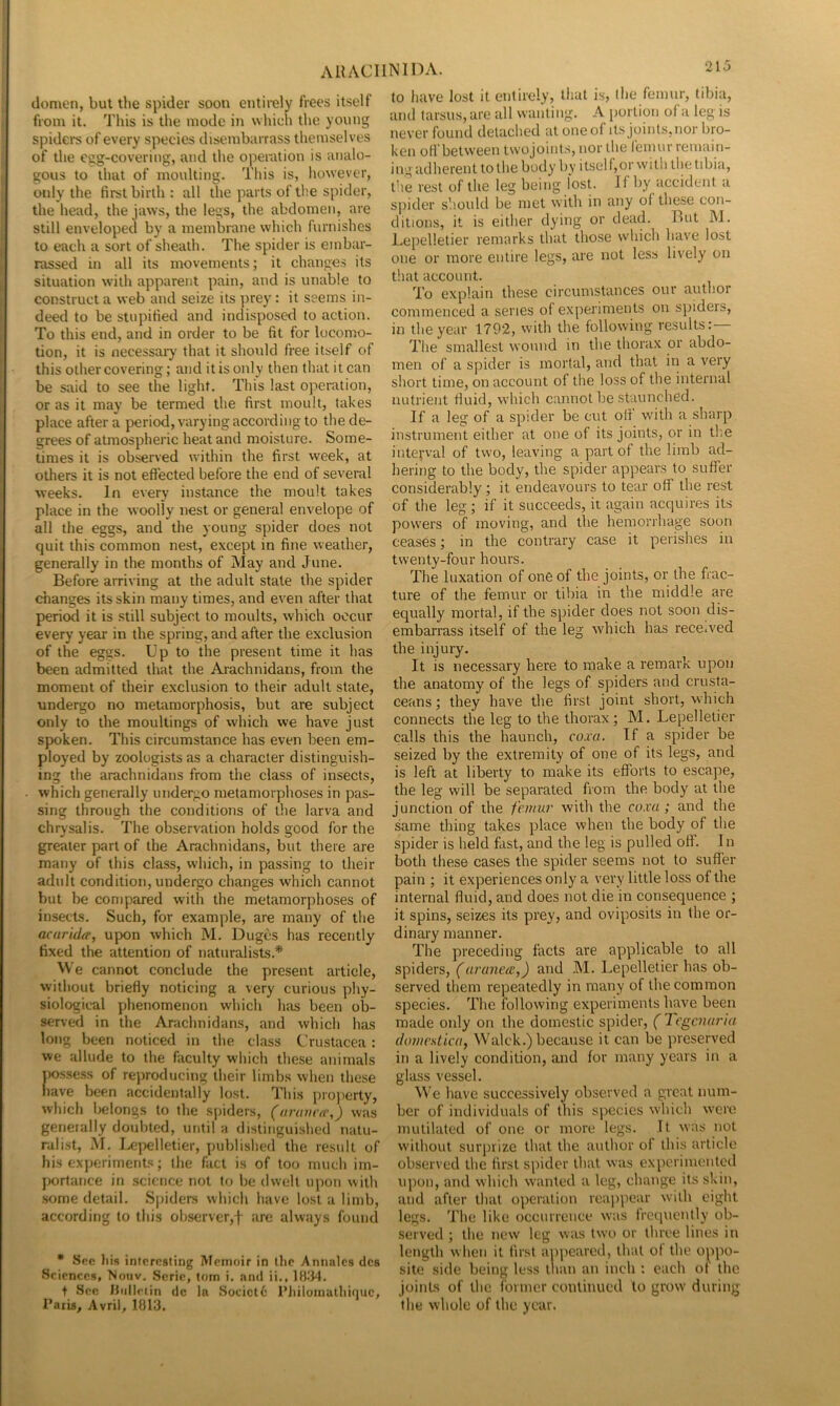 domen, but the spider soon entirely frees itself from it. This is the mode in which the young spideins of every species disembarrass themselves of the egg-covering, and the operation is analo- gous to that of moulting. This is, however, only the first birth: all the parts of tlie spider, the head, the jaws, the legs, the abdomen, are still enveloped by a membrane which furnishes to each a sort of sheath. The spider is embar- rassed in all its movements; it changes its situation with apparent pain, and is unable to construct a web and seize its ])rey: it seems in- deed to be stupified and indisposed to action. To this end, and in order to be fit for locomo- tion, it is necessary that it should free itself of this other covering; and it is only then that it can be said to see the light. This last operation, or as it may be termed the first moult, takes place after a period, varying according to the de- grees of atmospheric heat and moisture. Some- times it is observed within the first week, at others it is not eftected before the end of several weeks. In every instance the moult takes place in the woolly nest or general envelope of all the eggs, and the young spider does not quit this common nest, except in fine weather, generally in the months of May and June. Before arriving at the adult state the spider changes its skin many times, and even after that periotl it is still subject to moults, which occur every year in the spring, and after the exclusion of the eggs. Up to the present time it has been admitted that the Aiachnidans, from the moment of their exclusion to their adult state, undergo no metamorphosis, but are subject only to the moultings of which we have just spoken. This circumstance has even been em- ployed by zoologists as a character distinguish- ing the arachnidans from the class of insects, which generally undergo metamorphoses in pas- sing through the conditions of the larva and chrysalis. The observation holds good for the greater part of the Arachnidans, but there are many of this class, which, in passing to their adult condition, undergo changes which cannot but be compared with the metamorphoses of insects. Such, for example, are many of the acaridff, upon which M. Duges has recently fixed the attention of naturalists.* We cannot conclude the present article, without briefly noticing a very curious phy- siological phenomenon which has been ob- served in the Araclmidans, and which has long been noticed in the class Crustacea: we allude to the faculty which these animals iwssess of reproducing their limbs when these have been accidentally lost. This property, which belongs to the spiders, ((traticfr,) was generally doubted, until a distinguished natu- ralist, M. I^|x;lletier, published the result of his experiments; the fact is of too much im- portance in .science not to be dwelt upon with some detail. S|)iders which have lost a limb, according to this observer,f are always founcl * Sfic liis interesting Memoir in lire Annalcs tics Sciences, Nouv. .Scrie, tom i. and ii., Itt.'M. t See liidlciin dc la Socict6 I’Jiilomatliinuc, Paris, Avril, 1813. to have lost it entirely, that is> the femur, tibia, and tarsus, are all wanting. A portion of a leg is never found detached at one of its joints, nor bro- ken oH’between tw'ojoints, nor the feinur remain- i ng adherent to the body by itsel f, or wi th the tibia, the rest of the leg being lost, if by' accident a spider should be met with in any of these con- ditions, it is either dying or dead. But M. Lepelletier remarks that those which have lost one or more entire legs, are not less lively on that account. To explain these circumstances our author commenced a series of experiments on s])iders, in the year 1792, with the following results:— The smallest wound in the thorax or abdo- men of a spider is mortal, and that in a very short time, on account of the loss of the internal nutrient fluid, which cannot be staunched. If a leg of a spider be cut oif w'ith a sharp instrument either at one of its joints, or in the interval of tw'o, leaving a part of the limb ad- hering to the body, the spider appears to suffer considerably ; it endeavours to tear off the rest of the leg ; if it succeeds, it again acquires its pow'ers of moving, and the hemorrhage soon ceases; in the contrary case it perishes in twenty-four hours. The luxation of one of the joints, or the frac- ture of the femur or tibia in the middle are equally mortal, if the spider does not soon dis- embarrass itself of the leg which has received the injury. It is necessary here to make a remark upon the anatomy of the legs of spiders and crusta- ceans ; they have the first joint short, which connects the leg to the thorax; M. Lepelletier calls this the haunch, coxa. If a spider be seized by the extremity of one of its legs, and is left at liberty to make its efforts to escape, the leg will be separated from the body at the junction of the femur with the coxa; and the same thing takes place when the body of the spider is held fast, and the leg is pulled off. In both these cases the spider seems not to suffer pain ; it experiences only a very little loss of the internal fluid, and does not die in consequence ; it spins, seizes its prey, and oviposits in the or- dinary manner. The preceding facts are applicable to all spiders, (aranexe,) and M. Lepelletier has ob- served them repeatedly in many of the common species. The following experiments have been made only on the domestic spider, (legenaria (iomestica, Walck.) because it can be preserved in a lively condition, and for many years in a glass vessel. We have successively observed a great num- ber of individuals of this species which w'eix; mutilated of one or more legs. It was not without surprize that the author of this article observed the first spider that was experimented upon, and which w'anted a leg, change its skin, and after that operation reaiipear w'ilh eight legs. The like occurrence was frequently ob- served ; the new leg was two or three lines in length when it first appeared, that of the oppo- site side being less than an inch : each of the joints of the former continued to grow during the whole of the year.