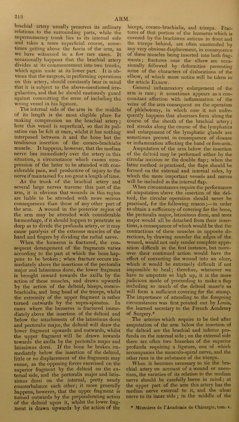 213 brachial artery usually preserves its ordinary relations to the surrounding parts, wliile the supernumerary trunk lies to its internal side und takes a more suj)erlicial course, some- times getting above the fascia of the arm, as we have witnessed in a few rare cases. It occasionally happens that the brachial artery divides at its commencement into two trunks, which again unite at its lower part. It is ob- vious that the surgeon, in performing operations on this artery, should constantly bear in mind that it is subject to the above-mentioned irre- gularities, and that he should cautiously guard against committing the error of including the wrong vessel in his ligature. The internal side of the arm in the middle of its length is the most eligible place for making compression on the brachial artery; here this vessel is superficial, so that its pul- sation can be felt at once, whilst it has nothing interposed between it and the bone but the tendinous insertion of the coraco-brachialis muscle. It happens, however, that the median nerve lies immediately over the artery in this situation, a circumstance which causes com- pression of the latter to be attended with con- siderable pain, and productive of injury to the nerve if maintained for too great a length of time. As the trunk of the brachial artery and several large nerves traverse this part of the arm, it is obvious that wounds in this region are liable to be attended with more serious consequences than those of any other part of the arm. A wound in the posterior region of the arm may be attended with considerable haemorrhage, if it should happen to penetrate so deep as to divide the profunda artery, or it may cause paralysis of the extensor muscles of the hand and fingers by dividing the radial nerve. When the humerus is fractured, the con- sequent derangement of the fragments varies according to the part at which the bone hap- pens to be broken ; when fracture occurs im- mediately above the insertions of the pectoralis major and latissimus dorsi, the lower fragment is brought inward towards the axilla by the action of these muscles, and drawn upwards by the action of the deltoid, biceps, coraco- brachialis, and long head of the triceps, whilst the extremity of the upper fragment is rather turned outwards by the supra-spinatus. In cases where the humerus is fractured imme- diately above the insertion of the deltoid and below the attachments of the latissimus dorsi and pectoralis major, the deltoid will draw the lower fragment upwards and outwards, whilst the upper fragment will be drawn inwards towards the axilla by the pectoralis major and latissimus dorsi. If the bone be broken im- mediately below the insertion of the deltoid, little or no displacement of the fragments may ensue, as the opposing forces exercised on the superior fragment by the deltoid on the ex- ternal side, and the pectoralis major and latis- simus dorsi on the internal, pretty nearly counterbalance each other; it more generally happens, however, that the upper fragment is turned outwards by the preponderating action of the deltoid upon it, whilst the lower frag- biceps, coraco-brachialis, and triceps. Frac- tures of that ))ortion of the humerus which is covered by the brachieeus anticus in front and the triceps behind, are often unattended by any very obvious displacement, in consequence of these muscles being inserted into both frag- ments ; fractures near the elbow are occa- sionally followed by deformities presenting some of the characters of dislocations of the elbow, of which more notice will be taken in the article Elbow. General inflammatory enlargement of the arm is rare; it sometimes appears as a con- comitant affection with inflammation of the veins of the arm consequent on the operation of phlebotomy, in which case it not unfre- quently happens that abscesses form along the course of the sheath of the brachial artery; red streaks along the course of the lymphatics and enlargement of the lymphatic glands are sometimes present in consequence of disease or inflammation affecting the hand or fore-arm. Amputation of the arm below the insertion of the deltoid may be performed either by the circular incision or the double flap; when the latter method is practised, the flaps should be formed on the external and internal sides, by which the more important vessels and nerves will be included in the internal flap. When circumstances require the performance of amputation above the insertion of the del- toid, the circular operation should never be practised, for the following reason;—in order to obtain a sufficiency of covering for the bone, the pectoralis major, latissimus dorsi, and teres major would all be detached from their inser- tions, a consequence of which would be that the contractions of these muscles in opposite di- rections, by drawing asunder the edges of the wound, would not only render complete appo- sition difficult in the first instance, but more- over their continued action would have the effect of converting the wound into an ulcer, which it would be extremely difficult if not impossible to heal; therefore, whenever we have to amputate so high up, it is the more judicious mode of proceeding to make a flap including so much of the deltoid muscle as will form a sufficient covering for the slump. The importance of attending to the foregoing circumstances was first pointed out by Louis, the learned secretary to the French Academy of Surgery.* The arteries which require to be tied after amputation of the arm below the insertion of the deltoid are the brachial and inferior pro- funda on the internal side; on the external side there are often two branches of the superior profunda requiring a ligature, one of which accompanies the musculo-spiral nerve, and the other runs in the substance of the triceps. When it becomes necessary to tie the bra- chial artery on account of a wound or aneu- rism, the varieties of its relation to the median nerve should be carefully borne in mind; at the upper part of the arm this artery has the median nerve external to it, and the ulnar nerve to its inner side; in the middle of the