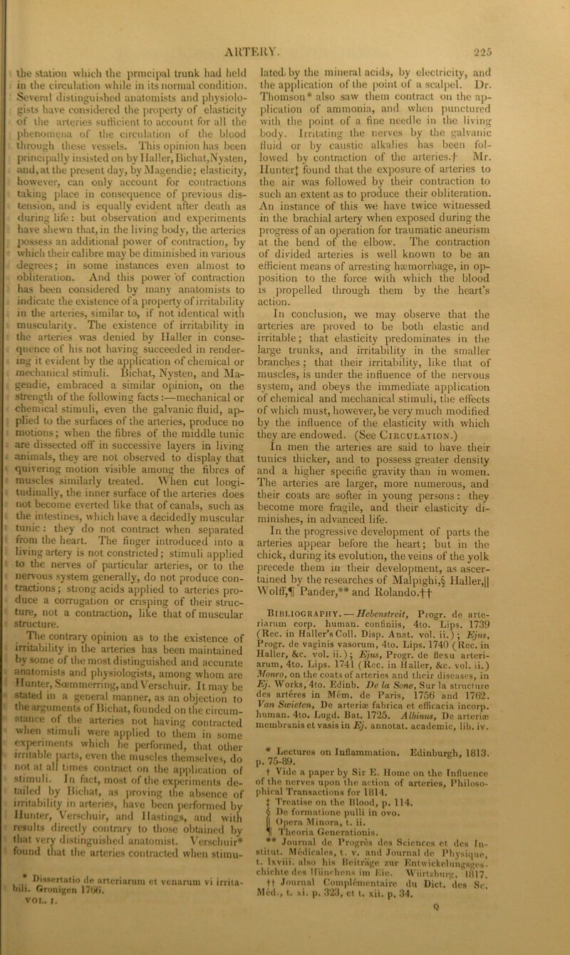 ihe station which the principal trunk had held in the circulation while in its normal condition. Several distinguished anatomists and physiolo- gists have considered the property of elasticity of the arteries sutHcient to account for all the phenomena of the circulation of the blooil through these vessels. This opinion has been principally insisted on by Haller, Bichat,Nysten, and, at the present day, by Magendie; elasticity, however, can only account for contractions taking place in consequence of previous dis- tension, and is equally evident after death as during life: but observation and experiments have shewn that, in the living body, the arteries jiossess an additional power of contraction, by which their calibre may be diminislied in various degrees; in some instances even almost to obliteration. And this power of contraction has been considered by many anatomists to indicate the existence of a property of irritability in the arteries, similar to, if not identical with muscularity. The existence of irritability in the arteries was denied by Haller in conse- quence of his not having succeeded in render- ing it evident by the application of chemical or mechanical stimuli. Bichat, Nysten, and Ma- gendie, embraced a similar opinion, on the strength of the following facts :—mechanical or chemical stimuli, even the galvanic fluid, ap- plied to the surfaces of the arteries, produce no motions; when the fibres of the middle tunic are dissected off in successive layers in living animals, they are not observed to display that quivering motion visible among the fibres of muscles similarly treated. When cut longi- tudinally, the inner surface of the arteries does not become everted like that of canals, such as the intestines, which have a decidedly muscular tunic; they do not contract when separated from the heart. The finger introduced into a living artery is not constricted; stimuli applied to the nerves of particular arteries, or to the nervous system generally, do not produce con- tractions; strong acids applied to arteries pro- duce a corrugation or crisping of their struc- ture, not a contraction, like that of muscular structure. The contrary opinion as to the existence of irritability in the arteries has been maintained by some of the most distinguished and accurate anatomists and physiologists, among whom are Hunter, Scemmerring,and V^erschuir. It may be stated in a general manner, as an objection to the arguments of Bichat, founded on the circum- stance of the arteries not having contracted when stimuli were applied to them in some wperiments which he performed, that other irritable part.s, even the muscles themselves, do not at all times contract on the application of stimuli. In fact, most of the experiments de- tailed by Bichat, as jiroving the absence of irritability in arteric.^J, have been performed by Hunter, Venschuir, and Hastings, and with results directly contrary to those obtained by that very distinguished anatomist. \'^erschuir* found that the arteries contracterl when stimu- * Dissertatio dp artcriaruin ct venarum vi irrita- bili. Gronigen vor,. ;. lated. by the mineral acids, by electricity, and the application of the ])oint of a .scalpel. Dr. Thomson* also saw them contract on the ap- plication of ammonia, and when punctured with the point of a fine needle in the living body. Irritating the nerves by the galvanic fluid or by caustic alkalies has been fol- lowed by contraction of the arteries.-f- Mr. HunterJ found that the exposure of arteries to the air was followed by their contraction to such an extent as to produce their obliteration. An instance of this we have twice witnessed in the brachial artery when exposed during the progress of an operation for traumatic aneurism at the bend of the elbow. The contraction of divided arteries is well known to be an efficient means of arresting hacmorrliage, in op- position to the force with which the blood is ])ropelled through them by the heart’s action. In conclusion, we may observe that the arteries are proved to be both elastic and irritable; that elasticity predominates in the large trunks, and irritability in the smaller branches; that their irritability, like that of muscles, is under the influence of the nervous system, and obeys the immediate application of chemical and mechanical stimuli, the effects of which must, however, be very much modified by the influence of the elasticity with which they are endowed. (See Circulation.) In men the arteries are said to have their tunics thicker, and to possess greater density and a higher specific gravity than in women. The arteries are larger, more numerous, and their coats are softer in young persons: they become more fragile, and their elasticity di- minishes, in advanced life. In the progressive development of parts the arteries appear before the heart; but in the chick, during its evolution, the veins of the yolk precede them in their development, as ascer- tained by the researches of Malpighi,§ Haller,11 \Volff,1[ Pander,** and Rolando.ff Bibliography. —Piogr. dc artc- riarum corp. human, confiniis, 4to. Lips. 1739 (Rec. in Haller’s Coll. Disp. Anat. vol. ii.) ; Ejus, Progr. de vaginis vasorum, 4to. Lips. 1740 (Rec. in Haller, &c. vol, ii.); Ejtis, Progr. de flexu arteri- arum, 4to. Lips. 1741 (Rcc. in Haller, &c. vol. ii.) Monro, on the coats of arteries and their diseases, in Ej. Works, 4to. Edinb. De la Sone, Sur la structure des arteres in Mem. dc Paris, 1756 and 1762. Van Swieten, De arterim fabrica et eflicacia incorp. human. 4to. Lugd. Bat. 1725. Albinus, De arterial membranis et vasis in Ej. annotal. academic, lib. iv. * Lectures on Inflammation. Edinburch, 1813. p. 75-89. + Vide a paper by Sir E. Home on the Influence of the nerves upon the action of arteries. Philoso- phical Transactions for 1814. f Treatise on the Hlood, p. 114. !I)c formationc pulli in ovo. Opera Minora, t. ii. I 'Pheoria Gcncrationis. ** .lotirnal dc Progres des Sciences et des In- slitut. Mcdicale.s, t. v. and .lournal de Physiipu', t. Ixviii. also liis Heitriige zur Enlwickelungsges* chichic des Uiinrhi'ns im Mie. Wiirtzbtirg, 1817. tt Journal Complementnirc dii Diet, des Sc. Med., t. xi. p. 323, ct t. xii. p. 34. Q