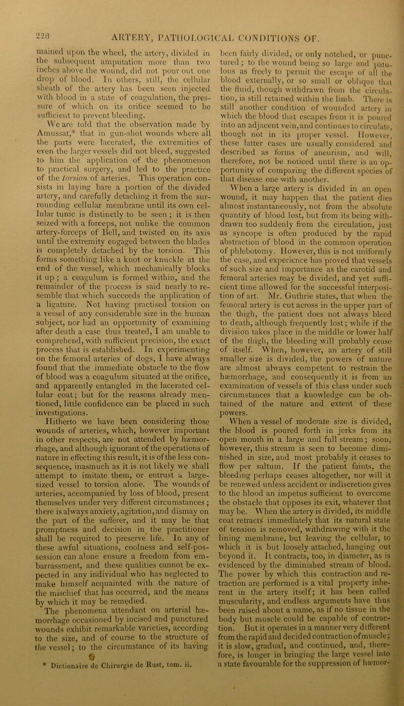 mained upon the wheel, the avtcry, divided in tlie sid).se(picnt amputation more tlmu two inches above the wound, did not pour out one dro]3 of blood. Tn others, still, the cellular sheath of’ the artery has been seen injected with blood in a state of coagvdation, the ]u’es- sure of which on its orifice seemed to be sufficient to prevent bleeding. We are told that the observation made by Amussat,* that in gun-shot wounds where all the parts were lacerated, the extremities of even the larger vessels did not bleed, suggested to him the application of the phenomenon to practical surgery, and led to the practice of the torsion of arteries. This operation con- sists in laying bare a portion of the divided artery, and carefully detaching it from the sur- rounding cellular membrane until its own cel- lular tunic is distinctly to be seen ; it is then seized with a forceps, not unlike the common artery-forceps of Bell, and twisted on its axis until the extremity engaged between the blades is completely detached by the torsion. This forms something like a knot or knuckle at the end of the vessel, which mechanically blocks it up ; a coagulum is formed within, and the remainder of the process is said nearly to re- semble that which succeeds the application of a ligature. Not having practised torsion on a vessel of any considerable size in the human subject, nor had an opportunity of examining after death a case thus treated, I am unable to comprehend, with sufficient precision, the exact process that is established. In experimenting on the femoral arteries of dogs, I have always found that the immediate obstacle to the flow of blood was a coagulum situated at the orifice, and apparently entangled in the lacerated cel- lular coat; but for the reasons already men- tioned, little confidence can be placed in such investigations. Hitherto we have been considering those wounds of arteries, which, however important in other respects, are not attended by Inemor- rhage, and although ignorant of the operations of nature in effecting this result, it is of the less con- sequence, inasmuch as it is not likely we shall attempt to imitate them, or entrust a large- sized vessel to torsion alone. The wounds of arteries, accompanied by loss of blood, present themselves under very different circumstances; there is always anxiety, agitation,and dismay on the part of the sufferer, and it may be that promptness and decision in^ the practitioner shall be required to preserve life. In any of these awful situations, coolness and self-pos- session can alone ensure a freedom from em- barrassment, and these qualities cannot be ex- pected in any individual who has neglected to make himself acquainted with the nature of the mischief that has occurred, and the means by which it may be remedied. The phenomena attendant on arterial hee- morrhage occasioned by incised and punctured wounds exhibit remarkable varieties, according to the size, and of course to the structure of the vessel; to the circumstance of its having * Dictionairc dc Cliirurgic de Rust, tom. ii. boon fairly divided, or oidy notched, or [)uiie- tured ; to the wound being so large and patu- lous as freely to permit the escape of all the blood externally, or so small or oblique that the fluid, though withdrawn from the circula- tion, is still retained within the limb. Tliere is still another condition of wounded artery iji which the blood that escapes from it is jjoured into an adjacent vein,and continues to circulate, though not in its proper vessel. However, these latter cases are usually considered and described as forms of aneurism, and will, therefore, not be noticed until there is an o]>- portunity of comparing the different species of that disease one with another. When a large artery is divided in an open wound, it may happen that the patient dies almost instantaneously, not from the absolute quantity of blood lost, but from its being with- drawn too suddenly from the circulation, just as syncope is often produced by the rapid abstraction of blood in the common operation of phlebotomy. However, this is not uniformly the case, and experience has proved that vessels of such size and importance as the carotid and femoral arteries may be divided, and yet suffi- cient time allowed for the successful interposi- tion of art. Mr. Guthrie states, that when the femoral artery is cut across in the upper part of the thigh, the patient does not always bleed to death, although frequently lost; while if the division takes place in the middle or lower half of the thigh, the bleeding will probably cease of itself. When, however, an artery of still smaller size is divided, the powders of nature are almost always competent to restrain the haemorrhage, and consequently it is from an examination of vessels of this class under such circumstances that a knowledge can be ob- tained of the nature and extent of these powers. When a vessel of moderate size is divided, the blood is poured forth in jerks from its open mouth in a large and full stream; soon, however, this stream is seen to become dimi- nished in size, and most probably it ceases to flow per saltum. If the patient faints, the bleeding perhaps ceases altogether, nor will it be renewed unless accident or indiscretion gives to the blood an impetus sufficient to overcome the obstacle that opposes its exit, whatever that may be. When the artery is divided, its middle coat retracts immediately that its natural state of tension is removed, withdraw-mg with it the lining membrane, but leaving the cellular, to which it is but loosely attached, hanging out beyond it. It contracts, too, in diameter, as is evidenced by the diminished stream of blood. The pow'er by w'hich this contraction and re- traction are performed is a vital property inhe- rent in the artery itself; it has been called muscularity, and endless arguments have thus been raised about a name, as if no tissue in the body but muscle could be capable of contrac- tion. But it operates in a manner very different from the rapid and decided contraction of muscle; it is slow, gradual, and continued, and, there- fore, is longer in bringing the large ves.^el into a state favourable for the suppression of ha'inor-