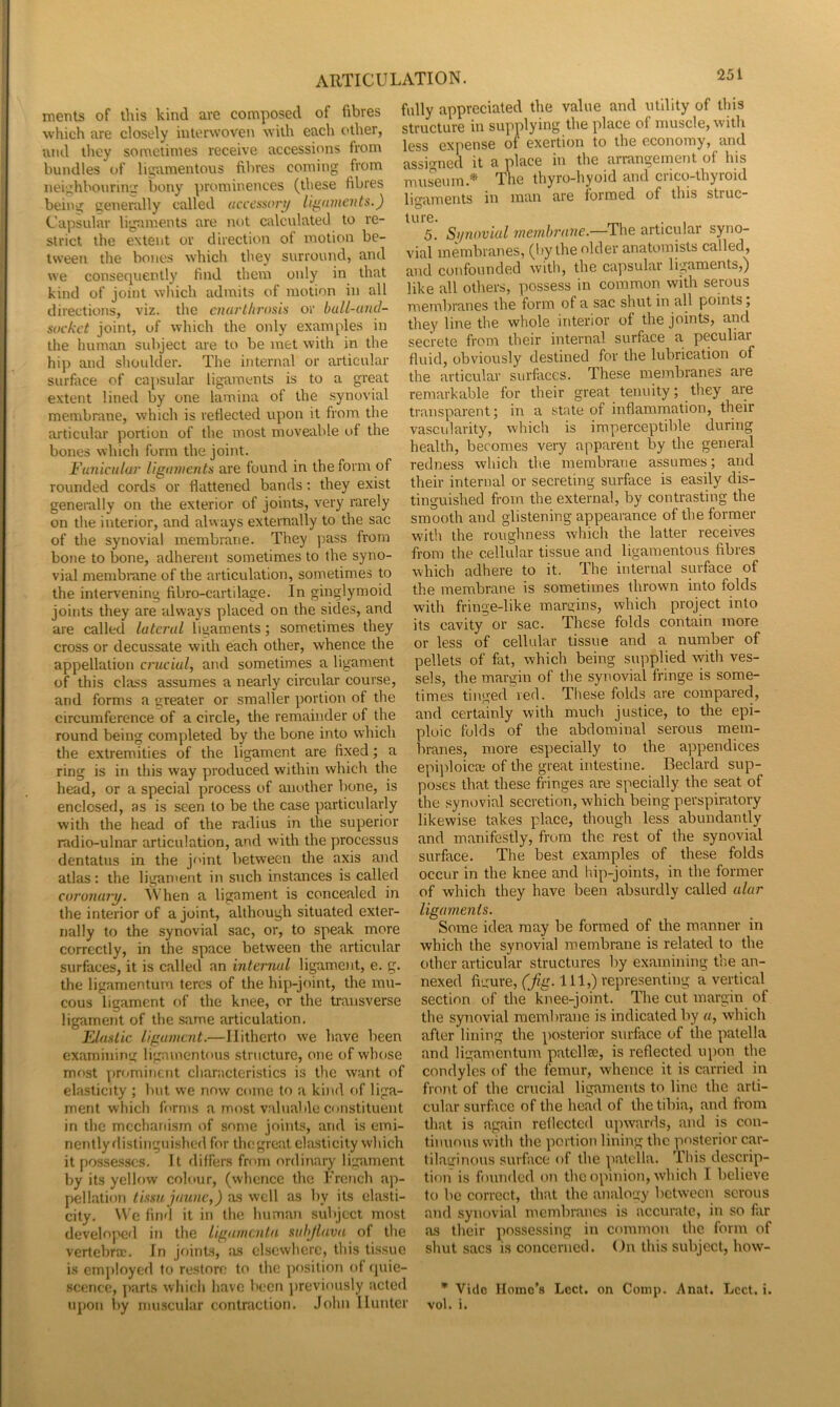 ments of this kind are composed of fibres which are closely interwoven with each other, •and they sometimes receive accessions from bundles of ligamentous fibres coming from neighbourin.: bony prominences (these fibres being generally called «cc't’.sso/y/ ii^ninents.) Capsular ligaments are not calculated to re- strict the extent or direction of motion be- tween the bones which they surround, and we consequently find them only in that kind of joint wliich admits of motion in all directions, viz. the cnurtlmma or bulL-und- sockct joint, of which the only examples in the human subject are to be met with in the hip and shoulder. The internal or articular surface of capsular ligaments is to a great extent lined by one lamina of the .synovial membrane, which is reflected upon it from the articular portion of the most moveable of the bones which form the joint. Funicular ligaments are found in the form of rounded cords or flattened bands: they exist generally on the exterior of joints, very rarely on the interior, and ahvays externally to the sac of the synovial membrane. They pass from bone to bone, adherent sometimes to the syno- vial membrane of the articulation, sometimes to the intervening fibro-cartilage. In ginglymoid joints they are always placed on the sides, and are called lateral liuaments; sometimes they cross or decussate with each other, whence the appellation cnicial, and sometimes a ligament of this class assumes a nearly circular course, and forms a greater or smaller portion of the circumference of a circle, the remainder of the round being completed by the bone into which the extremities of the ligament are fixed; a ring is in this way produced within which the head, or a special process of another bone, is enclosed, as is seen to be the case particularly with the head of the radius in the superior radio-ulnar articulation, and with the processus dentatus in the joint between the axis and atlas: the ligament in such instances is called coromuy. When a ligament is concealed in the interior of a joint, although situated exter- nally to the synovial sac, or, to speak more correctly, in the space between the articular surfaces, it is called an interrial ligament, e. g. the ligamentum teres of the hip-joint, the mu- cous ligament of the knee, or the transverse ligament of the same articulation. Elastic ligament.—Hitherto we have been examining ligamentous structure, one of whose most pniminent characteristics is the want of elasticity ; but we now come to a kind of liga- ment which forms a most vahiable constituent in the mechariisrn of some joints, and is emi- nently flislinguished for thegreat elasticity which it possesses. It differs from ordinary ligament by its yellow colour, (whence the I’rench ap- pellation lissu jaunc,) as well as by its elasti- city. We find it in the human subject most developed in the ligumentn snhjluvn of the vertebra;. In joints, ;us elsewhere, this ti.ssue is employed to restore to the position of (juie- scerice, parts which have been ])reviously acted upon by muscular contraction. John Hunter fully appreciated the value and utility of this structure in supplying the place of muscle, with less expense of exertion to the economy, and assi-med it a place in the arrangement of his museum.* The thyro-hyoid and crico-thyroid limiments in man are formed of this struc- ture. . , 5. Si/n(wial membrane.—The articular syno- vial membranes, (!»y the older anatomists called, and confounded with, the capsular ligaments,) like all others, possess in common with serous membranes the form of a sac shut in all points, they line the whole interior of the joints, and secrete from their internal surface a peculiar fluid, obviously destined for the lubrication of the articular surfaces. These membranes are remarkable for their great tenuity; they are transparent; in a state of inflammation, their vascidarity, which is imperceptible during health, becomes very apparent by the general redness which the membrane assumes; and their internal or secreting surface is easily dis- tinguished from the external, by contrasting the smooth and glistening appearance of the former with the roughness which the latter receives from the cellular tissue and ligamentous fibres which adhere to it. The internal surface of the membrane is sometimes thrown into folds with fringe-like margins, which project into its cavity or sac. These folds contain more or less of cellular tissue and a number of pellets of fat, which being supplied with ves- sels, the margin of the synovial fringe is some- times tinged red. Tliese folds are compared, and certainly with much justice, to the epi- ploic folds of the abdominal serous mem- branes, more especially to the appendices epiidoica^ of the great intestine. Bedard sup- poses that these fringes are specially the seat of the synovial secretion, which being perspiratory likewise takes place, though less abundantly and manifestly, from the rest of the synovial surface. The best examples of these folds occur in the knee and hip-joints, in the former of which they have been absurdly called alar ligaments. Some idea may be formed of the manner in which the synovial membrane is related to the other articular structures by examining the an- nexed figure, (7?ir. Ill,)''epi'esenting a vertical section of the knee-joint. The cut margin of the synovial membrane is indicated by «, which after lining the posterior surface of the patella and ligamentum patellse, is reflected upon the condyles of the femur, whence it is carried in fro)it of the crucial ligaments to line the arti- cular surface of the head of the tibia, and from that is again reflected upwards, and is con- timiov\s with the portion lining the posterior car- tilaginous surface of the patella. This descrip- tion is founded on the opinion, which I believe to bo correct, that the analogy between serous and synovial membranes is accurate, in so far as their possessing in common the form of shut sacs is concerned. On this subject, how- * Vide Homo’s Lcct. on Comp. Anat. Lcct. i. vol. i.