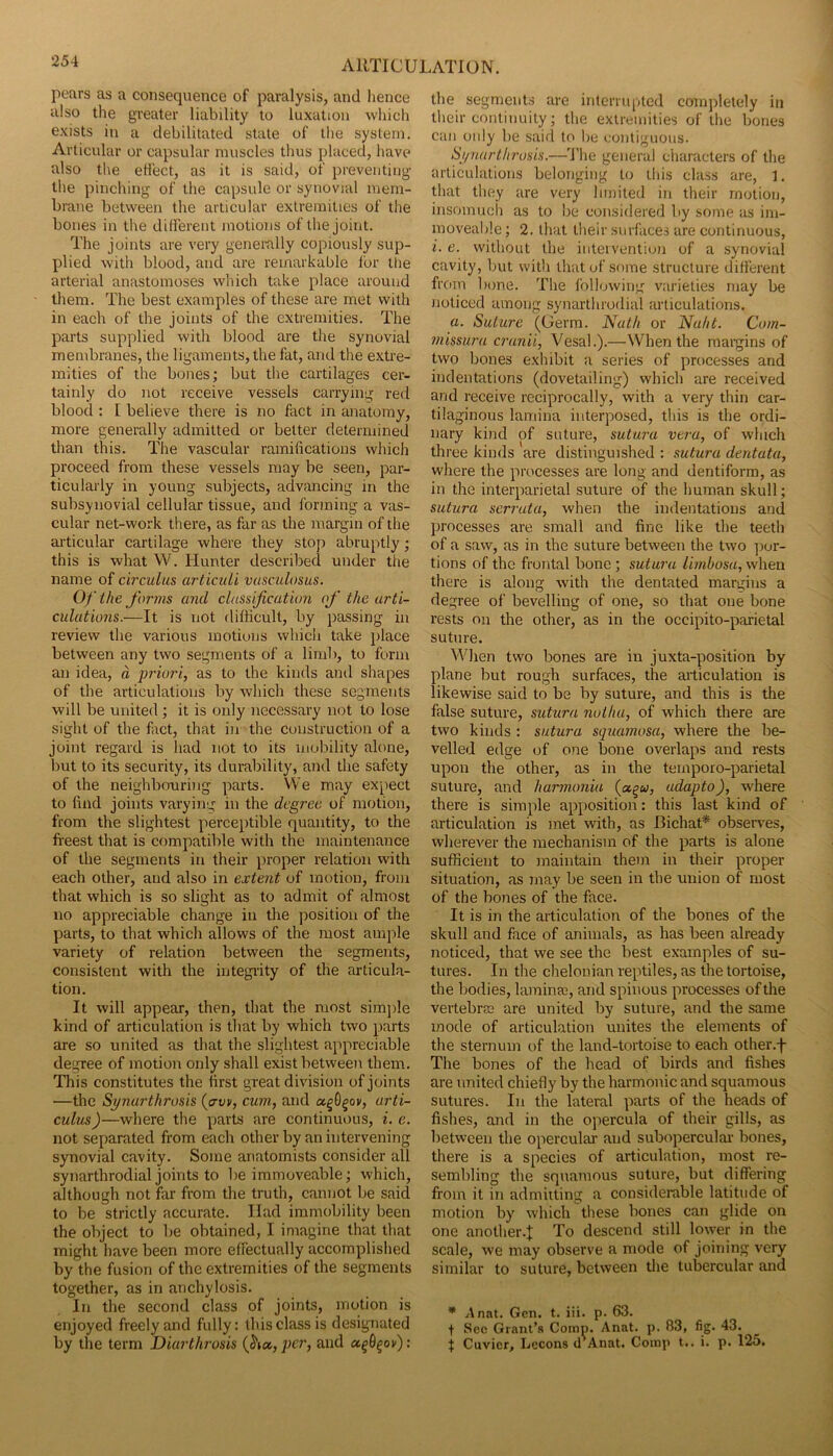 pears as a consequence of paralysis, and hence also the greater liability to luxation which exists in a debilitated state of the system. Articular or capsular muscles thus placed, have also the effect, as it is said, of preventing the pinching of the capsule or synovial mem- brane between the articular extremities of the bones in the different motions of llie joint. The joints are very generally copiously sup- plied with blood, and are remarkable for the arterial anastomoses which take place around them. The best examples of these are met with in each of the joints of the extremities. The parts supplied with blood are the synovial membranes, the ligaments, the fat, and the extre- mities of the bones; but the cartilages cer- tainly do not receive vessels carrying red blood : [ believe there is no fact in anatomy, more generally admitted or better determined than this. The vascular ramifications which proceed from these vessels may be seen, par- ticularly in young subjects, advancing in the subsyiiovial cellular tissue, and forming a vas- cular net-work there, as far as the margin of the articular cartilage where they stop abruptly; this is what VV. Hunter described under the name of circulus articuU vusculosus. Of the forms and classification of the arti- culations.—It is not difficult, by passing in review the various motions which take place between any two segments of a limb, to form an idea, d priori, as to the kinds ami shapes of the articulations by which these segments will be united ; it is only necessary not to lose sight of the fact, that in the construction of a joint regard is had not to its mobility alone, but to its security, its durability, and the safety of the neighbnuriiig parts. We may expect to find joints varying in the degree of motion, from the slightest perceptible quantity, to the fi’eest that is compatible with the maintenance of the segments in their proper relation with each other, and also in extent of motion, from that which is so slight as to admit of almost no appreciable change in the position of the parts, to that which allows of the most ample variety of relation between the segments, consistent with the integrity of the articula- tion. It will appear, then, that the most simjrle kind of articulation is that by which two parts are so united as that the slightest appreciable degree of motion only shall exist between them. This constitutes the first great division of joints —the Synarthrosis {aw, cum, and agOgov, urti- culus)—where the yrarts are continuous, i. e. not separated from each other by an intervening synovial cavity. Some anatomists consider all synarthrodial joints to be immoveable; which, although not far from the truth, canirot be said to be strictly accurate. Had immobility been the object to Ire obtained, I imagine that that might have been more effectually accomplished by the fusion of the extremities of the segments together, as in anchylosis. In the second class of joints, motion is enjoyed freely and fully: this class is designated by the term Diarthrosis per, and : the segments are interrupted completely in tlieir continuity; the extremities of the bones can only be said to be contiguous. Synarthrosis.—4'he genera! characters of the articulations belonging to lliis class are, 1. that they are very limited in their motion, insomucii as to be considered by some as im- moveable ; 2. that their surfaces are continuous, i. e. without the intervention of a .synovial cavity, but with that of some structure different from bone. The following varieties may be noticed among synarthrodial articulations. a. Suture (Germ. Nath or Nuht. Com- missura cranii, Vesal.).—When the margins of two bones exhibit a series of processes and indentations (dovetailing) which are received and receive reciprocally, with a very thin car- tilaginous lamina interposed, this is the ordi- nary kind of suture, sutura vera, of which three kinds are distinguished : sutura dentata, where the processes are long and dentiform, as in the interparietal suture of the human skull; sutura serruta, when the indentations and processes are small and fine like the teeth of a saw, as in the suture between the two ])or- tions of the frontal bone; sutura limbosa, when there is along with the dentated margins a degree of bevelling of one, so that one bone rests on the other, as in the occipito-parietal suture. When two bones are in juxta-position by plane but rough surfaces, the articulation is likewise said to be by suture, and this is the false suture, sutura nothu, of which there are two kinds : sutura squamosa, where the be- velled edge of one bone overlaps and rests upon the other, as in the temporo-parietal suture, and harmonia {ct^u, udapto), w’here there is simple ap[)Osition: this last kind of articulation is met with, as Bichat* observes, wherever the mechanism of the parts is alone sufficient to maintain them in their proper situation, as may be seen in the union of most of the bones of the face. It is in the articulation of the bones of the skull and face of animals, as has been already noticed, that we see the best examples of su- tures. In the chelonian reptiles, as the tortoise, the bodies, laminai, and spinous processes of the vertebrae are united by suture, and the same mode of articulation unites the elements of the sternum of the land-tortoise to each other.-f- The bones of the head of birds and fishes are united chiefly by the harmonic and squamous sutures. In the lateral parts of the heads of fishes, and in the opercula of their gills, as between the opercular and suboperculai- bones, there is a species of articulation, most re- sembling the squamous suture, but differing from it in admitting a considerable latitude of motion by which these bones can glide on one another.t To descend still lower in the scale, we may observe a mode of joining very similar to suture, between tlie tubercular and * Anat. Gen. t. iii. p. 63. t Sec Grant’s Comp. Anat. p. 83, fig. 43. I Cuvier, Lecons d Anat. Comp t.. i. p. 125.