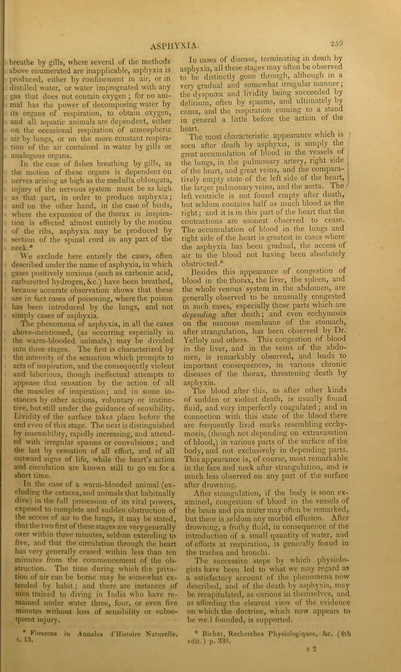 breathe by gills, where several of the methods above enumerated are inapplicable, asphyxia is produced, either by confinement in air, or in distilled water, or water impregnated with any gjis that does not contain oxygen ; for no ani- mal has the power of decomposing water by its organs of respiration, to obtain oxygen, and all aquatic animals are dependent, either on the occasional respiration of atmos])heric air by lungs, or on the more constant respira- tion of the air contained in water by gills or analogous organs. In the case of fishes breathing by gills, as the motion of these organs is dependent on nerves arising as high as the medulla oblongata, injury of the nervous system must be as high as that part, in order to produce asphyxia; and on the other hand, in the case of birds, where the expansion of the tliorax in inspira- tion is effected almost entirely by the motion of the ribs, asphyxia may be produced by section of the spinal cord in any part of the neck.* We exclude here entirely the cases, often described under the name of asphyxia, in which gases positively noxious (such as carbonic acid, carburetted hydrogen. See.) have been breathed, because accurate observation shows that these are in fact cases of poisoning, where the poison has been introduced by the lungs, and not simply cases of asphyxia. The phenomena of asphyxia, in all the cases above-mentioned, (as occurring especially in the warm-blooded animals,) may be divided into three stages. The first is characterized by the intensity of the sensation which prompts to acts of inspiration, and the consequently violent and laborious, though ineffectual attempts to a])pease that sensation by the action of all the muscles of inspiration; and in some in- stances by other actions, voluntary or instinc- tive, but still under the guidance of sensibility. Lividity of the surface takes place before the end even of this stage. The next is distinguished by insensibility, rapidly increasing, and attend- ed with irregular spasms or convulsions; and the last by cessation of all effort, and of all outward signs of life, while the heart’s action and circulation are known still to go on for a short time. In the case of a warm-blooded animal (ex- cluding the cetacea, and animals that habitually dive) in the full possession of its vital powers, exposed to complete and sudden obstruction of the access of air to the lungs, it may be stated, that the two first of these stages are very generally over within three minutes, seldom extending to five, and that the circulation through the heart has very generally ceased within less than ten minutes from the commencement of the ob- struction. The time during which the priva- tioti of air can be borne may be somewhat ex- tended by habit; and there are instances of men trained to diving in India who have re- mained under water three, four, or even five minutes wiiliout loss of sensibility or subse- quent injury. * Flourens in Annalcs d’Histoirc Naturcllc, t. 13. In cases of disease, terminating in death by asphyxia, all these stages may often be observed to be distinctly gone through, although in a very gradual and somewhat irregular manner; the dyspnoea and lividity being succeeded by delirium, often by spasms, and ultimately by coma, and the respiration coming to a stand in general a little before the action of the heart. , • t, • The most characteristic appearance which is » seen after death by asphyxia, is simply the great accumulation of blood in the vessels of the lungs, in the pulmonary artery, right side of the heart, and great veins, and the compara- tively empty state of the left side of the heart, ^ the larger pulmonary veins, and the aorta. The left ventricle is not found empty after death, but seldom contains half as much blood as the right; and it is in this part of the heart that the contractions are soonest observed to cease. The accumulation of blood in the lungs and right side of the heart is greatest in cases where the asphyxia has been gradual, the access of air to the blood not having been absolutely obstructed.* Besides this appearance of congestion of blood in the thorax, the liver, the spleen, and the whole venous system in the abdomen, are generally observed to be unusually congested in such cases, especially those parts which are depending after death; and even ecchymosis on the mucous membrane of the stomach, after strangulation, has been observed by Dr. Yelloly and others. This congestion of blood in the liver, and in the veins of the abdo- men, is remarkably observed, and leads to important consequences, in various chronic diseases of the thorax, threatening death by asphyxia. The blood after this, as after other kinds of sudden or violent death, is usually found fluid, and very imperfectly coagulated; and in connection with this state of the blood there are frequently livid marks resembling ecchy- mosis, (though not depending on extravasation of blood,) in various parts of the surface of the body, and not exclusively in depending parts. This appearance is, of course, most remarkable in the face and neck after strangulation, and is much less observed on any patt of the surface after drowning. After strangulation, if the body is soon ex- amined, congestion of blood in the vessels of the brain and pia mater may often be remarked, but there is seldom any morbid effusion. After drowning, a frothy fluid, in consequence of the introduction of a small quantity of water, and of efforts at respiration, is generally found in the trachea and bronchi. The successive steps by which physiolo- gists have been led to what we may regard as a satisfactory account of the ])henomcna now described, and of the death by asphyxia, may be recapitulated, as curious in themselves, and, as affording the clearest view of the evidence on which the doctrine, which now appears to be we.l founded, is supported. * flichnt, Rechcrchcs Physiologiqucs, &c. (4th oclit.) ]). .333.