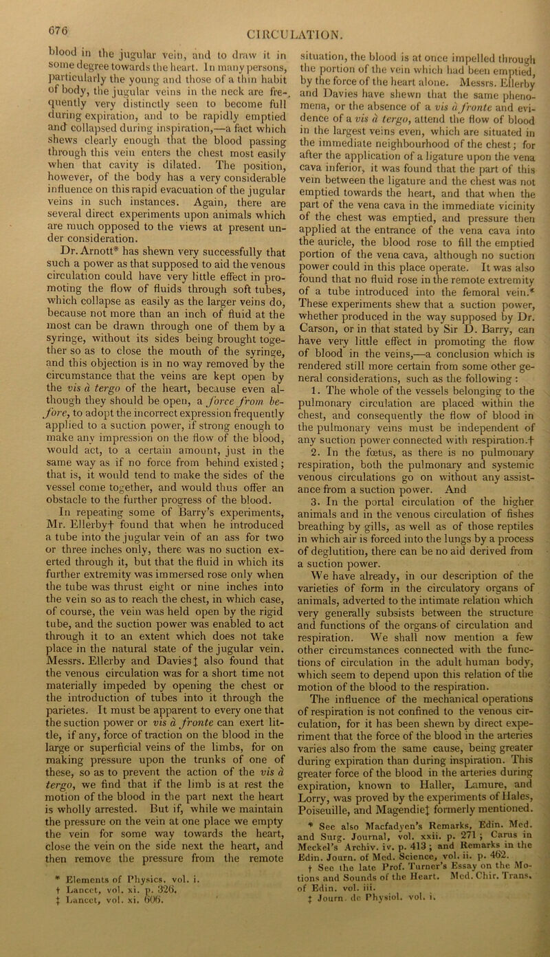 blood in the jugular vein, and to draw it in some degree towards the heart. In many persons, ])articularly the young and those of a thin habit of body, the jugular veins in the neck are fre- quently very distinctly seen to become full during expiration, and to be rapidly emptied and collapsed during inspiration,—a fact which shews clearly enough that the blood passing through this vein enters the chest most easily when that cavity is dilated. The position, however, of the body has a very considerable influence on this rapid evacuation of the jugular veins in such instances. Again, there are several direct experiments upon animals which are much opposed to the views at present un- der consideration. Dr. Arnott* has shewn very successfully that such a power as that supposed to aid the venous circulation could have very little effect in pro- moting the flow of fluids through soft tubes, which collapse as easily as the larger veins do, because not more than an inch of fluid at the most can be drawn through one of them by a syringe, without its sides being brought toge- ther so as to close the mouth of the syringe, and this objection is in no way removed by the circumstance that the veins are kept open by the vis d tergo of the heart, because even al- though they should be open, force from, be- fore, to adopt the incorrect expression frequently applied to a suction power, if strong enough to make any impression on the flow of the blood, would act, to a certain amount, just in the same way as if no force from behind existed; that is, it would tend to make the sides of the vessel come together, and would thus offer an obstacle to the further progress of the blood. In repeating some of Barry’s experiments, Mr. Ellerbyf found that when he introduced a tube into the jugular vein of an ass for two or three inches only, there was no suction ex- erted through it, but that the fluid in which its further extremity was immersed rose only when the tube was thrust eight or nine inches into the vein so as to reach the chest, in which case, of course, the vein was held open by the rigid tube, and the suction power was enabled to act through it to an extent which does not take place in the natural state of the jugular vein. Messrs. Ellerby and Davies I also found that the venous circulation was for a short time not materially impeded by opening the chest or the introduction of tubes into it through the parietes. It must be apparent to every one that the suction power or vis d fronte can exert lit- tle, if any, force of traction on the blood in the large or superficial veins of the limbs, for on making pressure upon the trunks of one of these, so as to prevent the action of the vis d tergo, we find that if the limb is at rest the motion of the blood in the part next the heart is wholly arrested. But if, while we maintain the pressure on the vein at one place we empty the vein for some way towards the heart, close the vein on the side next the heart, and then remove the pressure from the remote • Elements of Physics, vol. i. t Lancet, vol. xi. j). I32t), t Lancet, vol. xi. oOfl. situation, the blood is at once impelled through the portion of the vein whicli had been emptied, by the force of the heart alone. Messrs. Ellerby and Davies have shewn that the same pheno- mena, or the absence of a vis u fronte and evi- dence of a vis d tergo, attend the flow of blood in the largest veins even, which are situated in the immediate neighbourhood of the chest; for after the application of a ligature upon the vena cava inferior, it was found that the part of tliis vein between the ligature and the chest was not emptied towards the heart, and that when the part of the vena cava in the immediate vicinity of the chest was emptied, and pressure then applied at the entrance of the vena cava into the auricle, the blood rose to fill the emptied portion of the vena cava, although no suction power could in this place operate. It was also found that no fluid rose in the remote extremity of a tube introduced into the femoral vein.* These experiments shew that a suction power, whether produced in the way supposed by Dr. Carson, or in that stated by Sir D. Barry, can have very little effect in promoting the flow of blood in the veins,—a conclusion which is rendered still more certain from some other ge- neral considerations, such as the following : 1. The whole of the vessels belonging to the pulmonary circulation are placed within the chest, and consequently the flow of blood in the pulmonary veins must be independent of any suction power connected with respiration.f 2. In the foetus, as there is no pulmonary respiration, both the pulmonary and systemic venous circulations go on without any assist- ance from a suction power. And 3. In the portal circulation of the higher animals and in the venous circulation of fishes breathing by gills, as well as of those reptiles in which air is forced into the lungs by a process of deglutition, there can be no aid derived from a suction power. We have already, in our description of the varieties of form in the circulatory organs of animals, adverted to the intimate relation which very generally subsists between the structure and functions of the organs- of circulation and respiration. We shall now mention a few other circumstances connected with the func- tions of circulation in the adult human body, which seem to depend upon this relation of the motion of the blood to the respiration. The influence of the mechanical operations of respiration is not confined to the venous cir- culation, for it has been shewn by direct expe- riment that the force of the blood in the arteries varies also from the same cause, being greater during expiration than during inspiration. This greater force of the blood in the arteries during expiration, known to Haller, Lamure, and Lorry, was proved by the experiments of Hales, Poiseuille, and MagendieJ formerly mentioned. ^ See also Maefadyen’s Remarks, Edin. Med. and Siitg. Journal, vol. xxii. p. 271 ; Cams in Meckel’s Archiv. iv. p. 413 ; and Remarks in the Edin. Journ. of Med. Science, vol. ii. p. 462. t Sec the late Prof. Turner’s Essay on the Mo- tions and Sounds of the Heart. Mcd.Chir. Irans, of Edin. vol. iii. J Journ. dc Physiol, vol. i.