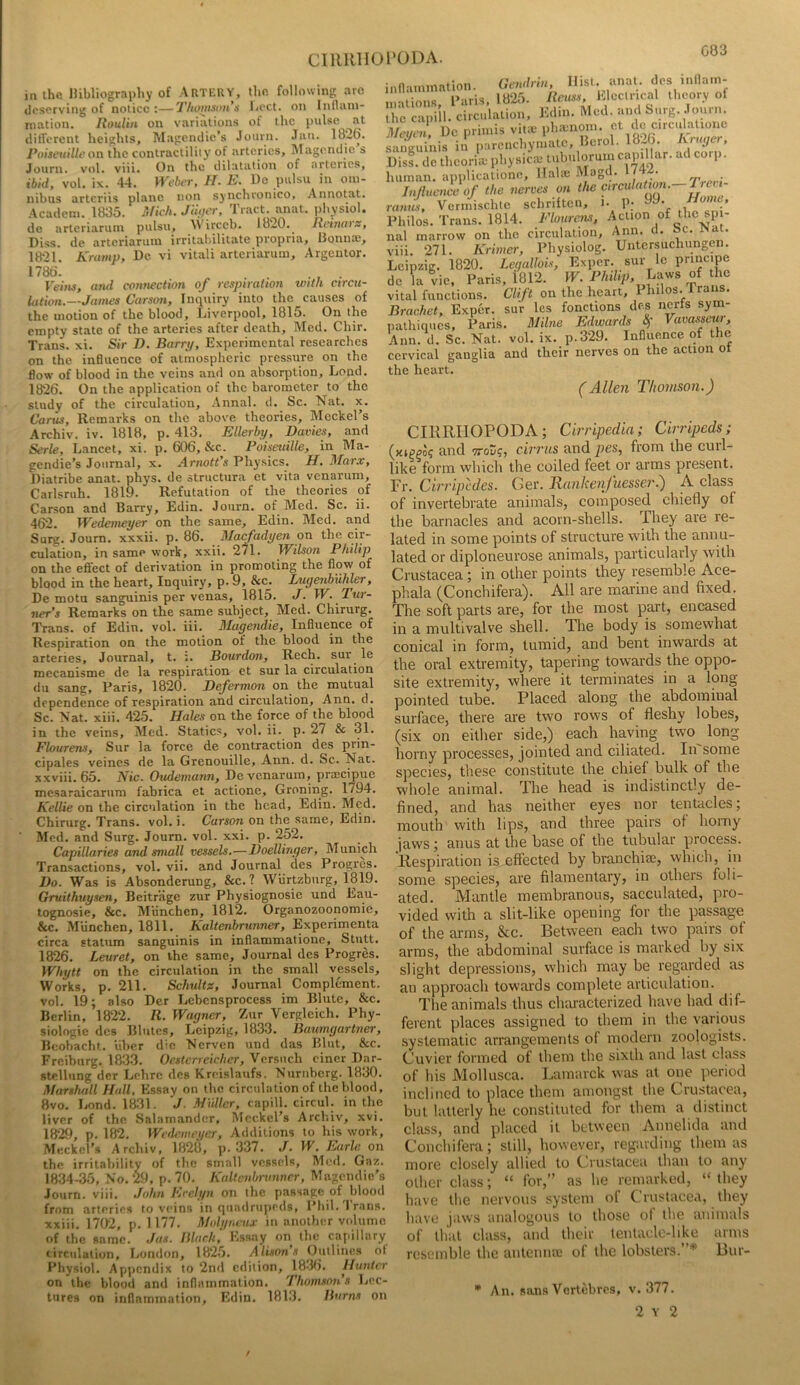 G83 i« the liibliography of Am'l^UY, the following arc tlcserving of notice :—Thomnonn licct. on Inllani- ination. Itoulin on variations ot the pulse ^ at different heights, Magendie’s Journ. Jan. 1826. Poiseuille on ihc contractility of arteries, Magcndie s Journ. vol. viii. On the dilatation of arteries, ibid, vol. ix. 44. Webin-, H. E. Do palsu in om- nibus arteriis plane non synchronico, Annotat. Academ. 1835. Mkh. Jtu)ty, Tract, anat. physiol, de arteriarum pulsu, ireeb. 1820.^ Jtrinaiz, Diss. de arteriarum irritabilitate propria, Bonna;, 1821. Kramp, De vi vitali arteriarum, Argentor. 178o! , . Veins, and connection of respiration with circu- lation.—James Carson, Inquiry into the causes of the motion of the blood, Liverpool, 1815. On the empty state of the arteries after death, Med. Chir. Trans, xi. Sir D. Barrij, Experimental researches on the influence of atmospheric pressure on the flow of blood in the veins and on absorption, Lond. 1826. On the application of the barometer to the study of the circulation, .\nnal. d. Sc. Nat. x. Cams, Remarks on the above theories, Meckel’s Archiv. iv. 1818, p. 413, Ellerbp, Davies, and Serle, Lancet, xi. p. 606, &c. Poiseuille, in Ma- gendie’s Journal, x. Arnott s Pliysics. H, 3Iar.v, Diatribe anat. phys. de structura et vita venarum, Carlsruh. 1819. Refutation of the theories of Carson and Barry, Edin. Journ. of Med. Sc. ii. 462. Wedemeyer on the same, Edin. Med. and Surg. Journ. xxxii. p. 86. Macfadyen on the cir- culation, in same work, xxii. 2^1. Wilson Philip on the effect of derivation in promoting the flow of blood in the heart. Inquiry, p. 9, &c. Ltigevibuhler, De motu sanguinis per venas, 1815. J. W. Jtcr- ner’s Remarks on the same subject, Med. Chirurg. Trans, of Edin. vol. iii. Magendie, Influence of Respiration on the motion of the blood in the arteries, Journal, t. :. Bourdon, Rech, sur^ le mecanisme de la respiration ct sur la circulation du sang, Paris, 1820. Defermon on the mutual dependence of respiration and circulation, Ann. d. Sc. Nat. xiii. 425. Hales on the force of the blood in the veins, Med. Statics, vol. ii. p. 27 & 31. Flourens, Sur la force de contraction des prin- cipals veincs de la Grenouille, Ann. d. Sc. Nat. xxviii. 65. Nic. Oudemann, De venarum, pra^cipue mesaraicarum fabrica et actione, Groning. 1794, Kellie on the circulation in the head, Edin. Med. Chirurg. Trans, vol. i. Carson on the same, Edin. Med. and Surg. Journ. vol. xxi. p. 252. Capillaries and small vessels,—Doellinger, Munich Transactions, vol. vii. and Journal des Progres. Do. Was is Absonderung, &c. ? Wiirtzburg, 1819. Gmithuysen, Beitrage zur Physiognosie und Eau- tognosie, &c. Miinchen, 1812, Organozoonomie, &c. Miinchen, 1811. Kaltenbrunner, Experimenta circa statum sanguinis in inflammatione, Stutt. 1826. Leuret, on the same. Journal des Progres. Whytt on the circulation in the small vessels. Works, p, 211, Schultz, Journal Complement, vol. 19; also Der Lebcnsprocess im Blute, &c. Berlin, 1822. R. Wagner, Zur Vergleich. Phy- siologic des Blutcs, Leipzig, 1833. Bawngartiier, Beobacht. iiber die Nerven und das Blut, &c. Freiburg. 1833. Oesterrekher, Versiich ciner Dar- stcllung dcr Lchrc des Krrislaufs. Nurnberg. 1830. Marshall Hall, Essay on the circulation of the blood, 8vo. Lond. 1831. J- Muller, capill. circul. in the liver of the Salamander, Meckel’s Arcliiv, xvi. 1829, p. 182. Wedemeyer, Additions to his work, Meckel’s Archiv, 1828, p. 337. J. W. Earle on the irritability of the small vessels, Med. Gaz. 1834-35, No. W, p. 70. Kaltcnln-vnncr, Magendie’s Journ. viii. John Evelyn on (he passage of blood from arteries to veins in quadrupeds, Phil. Trans, xxiii. 1702, p. 1177. Molyi.au- in another volume of the same. Jus. lilurh. Essay on the capillary circulation, London, 1825. Alisons Outlines of Physiol, Appendix to 2nd edition, 18-lf). Hunter on the blood and inflammation, Thomson's licc- tures on inflammation, Edin. 181.3. Hums on inflammation. Cendrin Hist. anat. des inflam- mations Paris, 1825. Rcuss, Electrical theory of llm ca dh. ctrculation, Edin. Med. and Surg. Journ. Meyeil, De primis vitie phienoin. saiiKuinis in parcnchymatc, Bcrol. 13-6. Kmger, Dll .Ic ll.eorte l.l.ysi™ “T' human, applicatione, Ilalae Mag . • rp ■ Influence of the nerves on the circulatwn. Preii- ramis, Vermischtc schriftcn, i. P; 99- Philos. Trans. 1814. Flourens, Action of the spi- nal marrow on the circulation, Ann. d. »c. J>at. viii. 271. Krimer, Physiolog. Untcrsuchungen. Leipzig. 1820. Legallois, Exper. sur le pnnc'pe de L Vic, Paris, 1812. W. Philip, of he vital functions, Clift on the heart, 1 hilos. a Brachet, Exper. sur Ics fonctions des nerfs sym- pathiques, Paris. Milne Edwards Sf Vavasseur, Ann. d. Sc. Nat. vol. ix. p.329. Influence of the cervical ganglia and their nerves on the action ot the heart. (Allen Thomson.) CIRRIIOPODA; Cirripedia; Cirripeds; (juppo? and TToS?, cirrus and pes, from the curl- like form which the coiled feet or arms present. Fr. Cirripedes. Ger. Rankenfuesser.) A class of invertebrate animals, composed chiefly of the barnacles and acorn-shells. They are re- lated in some points of structure with the annu- lated or diploneurose animals, particularly with Crustacea; in other points they resemble Ace- phala (Conchifera). All are marine and fixed. The soft parts are, for the most part, encased in a multi valve shell. The body is somewhat conical in form, tumid, and bent inwards at the oral extremity, tapering towards the oppo- site extremity, w'here it terminates in a long pointed tube. Placed along the abdominal surface, there are two rows of fleshy lobes, (six on either side,) each having two^ long horny processes, jointed and ciliated. In some species, these constitute the chief bulk of the whole animal. Tlie head is indistinctly de- fined, and has neither eyes nor teiRacles; mouth with lips, and three pairs of horny jaws; anus at the base of the tubular process. Respiration is effected by branchiae, which, in some species, are filamentary, in others foli- ated. Mantle membranous, sacculated, pro- vided with a slit-like opening for the passage of the arms, &c. Between each two pairs of arms, the abdominal surface is marked by six slight depressions, which may be regarded as an approach towards complete articulation. The animals thus characterized have had dif- ferent places assigned to them in the various systematic arrangements of modern zoologists. Cuvier formed of them tlie sixth and last class of his Mollusca. Lamarck was at one period inclined to place them amongst the Crustacea, but latterly he constituted for them a distinct chiss, and placed it between Annelida and Conchifera; still, however, regarding them as more closely allied to Crustacea than to any other class; “ for,” as he remarked, “ they have the nervous system of Crustacea, they have jaws analogous to those of the animals of that class, and their lentaelc-hke arms resemble the antennaj of the lobsters.”* Bur- '* An. sans Vertebres, v. 377.