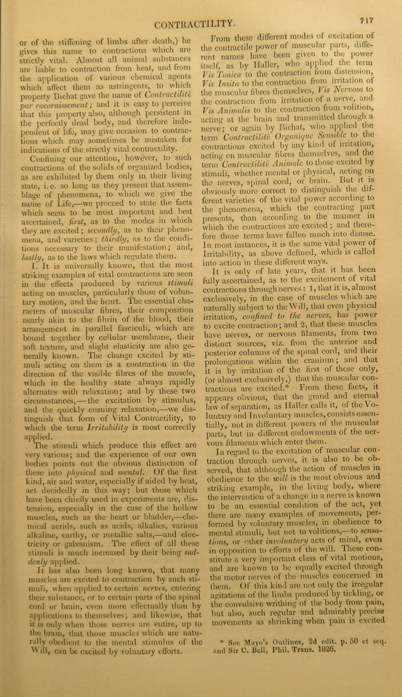 or of tlie slifiening of limbs lifter ileath,) he gives tliis name to contractions which are strictly vital. Almost all animal substances are liable to contraction from heat, and from the application of various chemical agents which affect them as astringents,^ to which property Richat gave the name of (^outvuctilitc par racoj'nisscmtnt; and it is easy to perceive that this ])ioperty also, although persistent in the perfectly dead body, and therefore inde- pendent of life, may give occasion to contrac- tions which may sometimes be mistaken for indications of the strictly vital contractility. Confining our attention, however, to such contractions of the solids of organized bodies, as are exhibited by them only in their living state, i. e. so long as they jiresent that assem- blage of phenomena, to which we give the name of Life,—we proceed to state the facts which seem to be most important and best ascertained, first, as to the modes in which they are excited; secondly, as to their pheno- mena, and varieties; thirdly, as to the condi- tions necessary to their manifestation; and, lastly, as to the laws which regulate them. I. It is universally known, that the most striking examples of vital contractions are seen in the effects produced by various stimuli acting on muscles, particularly those of volun- tary motion, and the heart. The essential cha- racters of muscular fibres, their composition nearly akin to the fibrin of the blood, their arrangement in parallel fasciculi, which are bound together by ceUular membrane, their soft texture, and slight elasticity are also ge- nerally known. The change excited by sti- muli acting on them is a contraction in the direction of the visible fibres of the muscle, which in the healthy state always rapidly alternates with relaxation; and by these two circumstances, — the excitation by stimulus, and the quickly eiisuing relaxation,—we dis- tinguish that form of Vital Contractility, to which the term Irritubilily is most correctly applied. The stimuli which produce this effect are very various; and the experience of our own bodies points out the obvious distinction of these into physical and mental. Of the first kind, air and water, especially if aided by heat, act decidedly in this way; but those which have been chiefly used in experiments are, dis- tension, especially in the case of the hollow muscles, such as the heart or bladder,—che- mical acrids, such as acids, alkalies, various alkaline, earthy, or metallic salts,—and elec- tricity or galvanism. The efl’ect of all these stimuli is much increased by their being sud- denly applied. It has also been long known, that many muscles are excited to contraction by such sti- muli, when a[)plied to certain nerves, entering their substance, or to certain parts of the spinal cord or brain, even more effectually than by applications to themselves; and likewise, that it is only when those nerves are entire, uji to the l)rain, that those muscles wliich are natu- rally obedient to the mental stimulus of the Will, can be excited by voluntary edbrts. From these different modes of excitation of the contraetile power of muscular parts, diffe- rent names have been given to the power itself, as by Haller, who applied the term Vis Tunica to the contraction from distension. Vis Insita to the contraction from irritation of the muscular fibres themselves, Vis Nervosa to the contraction from irritation of a nerve, and Vis Animalis to the coiiti-action from volition, acting at the brain and transmitted through a nerve; or again by Richat, who applied the term Conlrueliidc Orguniqne Sensible to the contractions excited by any kind of iiiitatioii, acting on muscular fibres themselves, and the term Oontructiliti Animalc to those excited by stimuli, whether mental or physical, acting on the nerves, spinal cord, or brain.^ But it is obviously more correct to distinguish the dif- ferent varieties of the vital povver according to the phenomena, which the contracting pait presents, than according to the manner in which the contractions are excited ; and there- fore those terms have fallen much into disuse. In most instances, it is the same vital power of Irritability, as above defined, which is called into action in these different ways. It is only of late years, that it has been fully ascertained, as to the excitement of vital contractions through nerves: 1, that it is, almost exclusively, in the case of muscles which are naturally subject to the Will, that even physical irritation, confined to the nerves, has power to excite contraction; and 2, that these muscles have nerves, or nervous filaments, from two distinct sources, viz. from the anterior and posterior columns of the spinal cord, and their prolongations within the cranium; and that it is by irritation of the first of these only, (or almost exclusively,) that the muscular con- tractions are excited.* From these facts, it appeal’s obvious, that the grand and eternal law of separation, as Haller calls it, of the Vo- luntary and Involuntary muscles, consists essen- tially, not in different powers of the muscular parts, but in different endowments of the ner- vous filaments which enter them. In regard to the excitation of muscular con- traction through nerves, it is also to be ob- served, that although the action of muscles in obedience to the ivill is the most obvious and striking example, in the living body, where the intervention of a change in a nerve is known to be an essential condition of the act, yet there are many examples of movements, per- formed by voluntary muscles, in obedience to mental stimuli, but not to volitions,—to sensa- tions, or <^iher involuntary acts of mind, even in opposition to efforts of the will. T.hese con- stitute a very important class of vital motions, and are known to be equally excited tliRHigh the motor nerves of the muscles concerned in them. Of this kind are not only the irregular agitations of the limbs produced by tickling, or the convulsive writhing of the body fi'om pain, but also, such regular and admirably precise movements as shrinking when pain is excited * Soc Mayo’s Outlines, 2d edit. p. 50 ct seq. and Sir C. bell, riiib Trans. 1026.