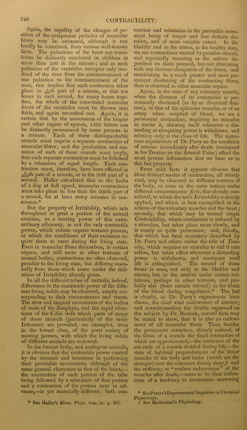 Again, the rapidity of the changes of po- sition of the component particles of muscular fibres may be estimated, althougli it can hardly be conceived, from various well-known facts. The pulsations of the heart can some- times be distinctly numbered in children at more than 200 in the minute; and as each pulsation of the ventricles occupies only one- third of the time from the conimencement of one pulsation to the commencement of the next, this implies that each contraction takes place in gj^th part of a minute, or that ten times in each second, for many hours toge- ther, the whole of the convoluted muscular fibres of the ventricles must be thrown into folds, and again smoothed out. Again, it is certain that by the movements of the tongue and other organs of speech, 1500 letters can be distinctly pronounced by some persons in a minute. Each of these distinguishable sounds must require a separate contraction of muscular fibres; and the production and ces- sation of each of these sounds must imply, that each separate contraction must be followed by a relaxation of equal length. Each con- traction must, therefore, have been effected in 3j^th part of a minute, or in the 50th part of a second. Haller calculated that in the limbs of a dog at full speed, muscular contractions must take place in less than the 200th part of a second, for at least many minutes in suc- cession.* But the property of Irritability, which acts throughout so great a portion of the animal creation, as a moving power of this extra- ordinary efficiency, is not the only contractile power, which certain organic textures possess, or which the conditions of their existence re- quire them to exert during the living state. Even in muscular fibres themselves, in certain organs, and still more in other textures of animal bodies, contractions are often observed, peculiar to the living state, but differing essen- tially from those which come under the defi- nition of Irritability already given. In all the different tribes of animals, indeed, differences in the contractile power of the diffe- rent living solids may be observed, exactly cor- responding to their circumstances and wants. The slow and languid movements of the bodies of most of the Zoophyta, and the rapid vibra- tions of the Ciliae with which parts of many of these animals (particularly of the order Infusoria) are provided, tne examples, even in the lowest class, of the great variety of moving powers, with which the living solids of different animals are endowed. In the human body, and analogous aniTuals, it is obvious that the contractile power exerted by the stomach and intestines in performing their peristaltic movements, although of the same general characters as that of tlie heart,— the contraction of each portion of the tube being followed by a relaxation of that portion and a contraction of the portion next in ad- vance,—is yet materially different; both con- * Sec Haller’s Elcm. Phys. tom. iv. p. 481. traction and relaxation in the peristaltic move- ment being of longer and less definite du- ration, and of more variable extent. In the bladder and in the uterus, in the healthy suite, we see contractions excited by peculiar stimuli, and repeatedly recurring as the actions de- pendent on them proceed, but not alternating with any obvious elongation of the fibres, and terminating in a much greater and more per- manent shortening of the contracting fibres, than is observed in other muscular organs. Again, in the state of any voluntary muscle, when the distance of its extremities is per- manently shortened (as by an ill-united frac- ture), in that of the sphincter muscles, or of aii artery when emptied of blood, we see a permanent contraction, requiring no stimulus to excite it, shewing itself whenever a dis- tending or elongating power is withdrawn, and relaxing only at the close of life. The nume- rous experiments of Dr. Parry on the condition of arteries immediately after death (contained in his Treatise on the Arterial Pulse) afford the most precise information that we have as to this last property. Erom such facts it appears obvious that three distinct modes of contraction, all strictly vital, may be observed in different textures of the body, or even in the same texture under different circumstances; fu'st, that already con- sidered, to which the term Irritability \s strictly applied, and which is best exemplified in the actions of the voluntary muscles and the heart; secondly, that which may be term.ed simple Contractility, where contraction is induced by a stimulus, but takes place more slowly, and is nearly or quite permanent; and, thirdly, that which has been accurately described by Dr. Parry and others under the title of Toni^ city, which requires no stimulus to call it into action, but takes effect whenever a distending power is withdrawn, and continues until life is extinguished. Tlie second of these forms is seen, not only in the bladder and uterus, but in the arteries under certain irri- tations, perhaps in other textures, and pro- bably also (from certain stimuli) in the fibrin of the blood during coagulation.* The last is clearly, as Dr. Parry’s experiments have shewn, the chief vital endowment of arteries; and notwithstanding the doubts expressed on the subject by Dr. Bostock, several facts may be stated to show, that it is also an endow- ment of all muscular fibres. Thus, besides the permanent retraction, already noticed, of the fibres of a muscle the fixed extremities of which are approximated,—the retraction of the cut ends of a muscle divided during life,—the state of habitual preponderance of the flexor muscles of the body and limbs (wdiich are the stronger) over the extensors during sleep,f and the stiffening or “roideur cadaverique” of the muscles after death,—seem to be clear indica- tions of a tendency to contraction answ-ering * SecPratcr’sExpcriinental Inquiries in Chemical Physiology. t Sec liichcrand’s Physiology.