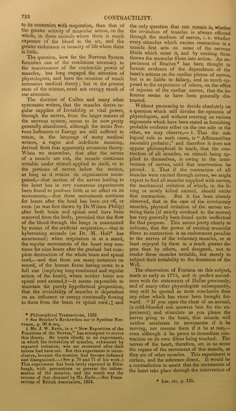 to its connexion with respiration, than that of the greater activity of muscular action, on the whole, in those animals where there is much exposure of the blood to the air, and the greater endurance or tenacity of life where there is little. The question, how far the Nervous System furnishes one of the conditions necessary to the maintenance of the contractile power of muscles, has long engaged the attention of physiologists, and been the occasion of much erroneous medical theory; but in the present state of the science, need not occupy much of our attention. The doctrine of Cullen and many other systematic writers, that the muscles derive re- gular supplies of Irritability or vital power, through the nerves, from the larger masses of the nervous system, seems to be now pretty generally abandoned, although the terms Ner- vous Influence or Energy are still suffered to retain, in the language of many medical writers, a vague and indefinite meaning, derived from that apparently erroneous theory. When we remember, that after the nerves of a muscle are cut, the muscle continues irritable under stimuli applied to itself, or to the portions of nerves below the section, as long as it retains its organization unim- paired,—that section of the nerves leading to the heart has in very numerous experiments been found to produce little or no effect on its movements,—that these movements continue for hours after the head has been cut off, or even (as was first shewn by Dr.Wilson Philip) after both brain and spinal cord have been removed from the body, provided that the flow of the blood through the lungs is maintained by means of the artificial respiration,—that in hybernating animals (as Dr. M. Hall* has ascertained) when respiration is at a stand, the regular movements of the heart may con- tinue for nine hours after the gradual but com- plete destruction of the whole brain and spinal cord,—and that there are many instances on record, of the human foetus having come to a full size (implying long-continued and regular action of the heart), where neither brain nor spinal cord existed,f—it seems impossible to maintain the purely hypothetical proposition, that the irritability of muscles is dependent on an influence or energy continually flowing to them from the brain or spinal cord; J and • Philosophical Transactions, 1832 t See Brachet’s Recherches sur le Systeme Ner- veaux, p. 36 & seq. t Mr. J. W. Earle, in a “ New Exposition of the Functions of the Nerves, has attempted to revive this theory. He trusts chiefly to an experiment, in which the irritability of muscles, exhausted by repeated irritation, was not recovered after their nerves had been cut. But this experiment is incon- clusive, because the muscles had become inflamed and disorganized.—(See p. 70 and 71 of his work.) This experiment has been lately repealed in Edin- burgh, with precautions to prevent the inflam- mation of the muscles, and the result was the reverse of that obtained by Mr. Earle.—See Trans actions of British Association, 1834. the only question that can remain is, whether the irritation of muscles is always effected through the medium of nerves, i. e. whether every stimulus which excites contraction in a muscle first acts on some of the nervous fibrils which enter it, and by exciting them throws the muscular fibres into action. An ex- periment of Brachet* has been thought to furnish evidence of the dependence of the heart’s actions on the cardiac plexus of nerves, but is so liable to fallacy, and so much op- posed to the experience of others, on the effect of injuries of the cardiac nerves, that the in- ference seems to have been generally dis- trusted. Without presuming to decide absolutely on a question which still divides the opinions of physiologists, and without entering on various arguments which have been stated as furnishing probable evidence either on the one side or the other, we may observe,— 1. That the safe logical rule in such cases, is “ Affirmantibus incumbit probatioand therefore it does not appear philosophical to teach, that the con- traction of all muscles, on stimuli being ap- plied to themselves, is owing to the inter- vention of nerves, until that intervention be proved. 2. That if the contraction of all muscles were excited through nerves, we might expect to find all muscles supplied with nerves, the mechanical irritation of which, in the li- ving or newly killed animal, should excite that contraction. But it has been already observed, that in the case of the involuntary muscles, physical irritation of the nerves en- tering them (if strictly confined to the nerves) has very generally been found quite ineffectual for that purpose. This seems pretty clearly to indicate, that the power of exciting muscular fibres to contraction is an endowment peculiar to the nerves of the voluntary muscles, or at least enjoyed by them in a much greater de- gree than by others, and designed, not to render these muscles irritable, but merely to subject their irritability to the dominion of the Will. The observation of Fontana on this subject, made as early as 1775, and in perfect accord- ance with the statements of Haller previously, and of many other physiologists subsequently, may still be quoted as more conclusive than any other which has since been brought for- ward. “ If you open the chest of an animal, (a cold-blooded one answers best for the ex- periment) and stimulate as you please the nerves going to the heart, that muscle will neither accelerate its movements if it be moving, nor resume them if it be at rest,— even although it be prone to immediate con- traction on its own fibres being touched. The nerves of the heart, therefore, are in no sense the organs of the movement of this muscle, as they are of other muscles. This experiment is certain, and the inference direct. It would be a contradiction to assert that the movements of the heart take place through the intervention of * Loc. cit. p. 125.