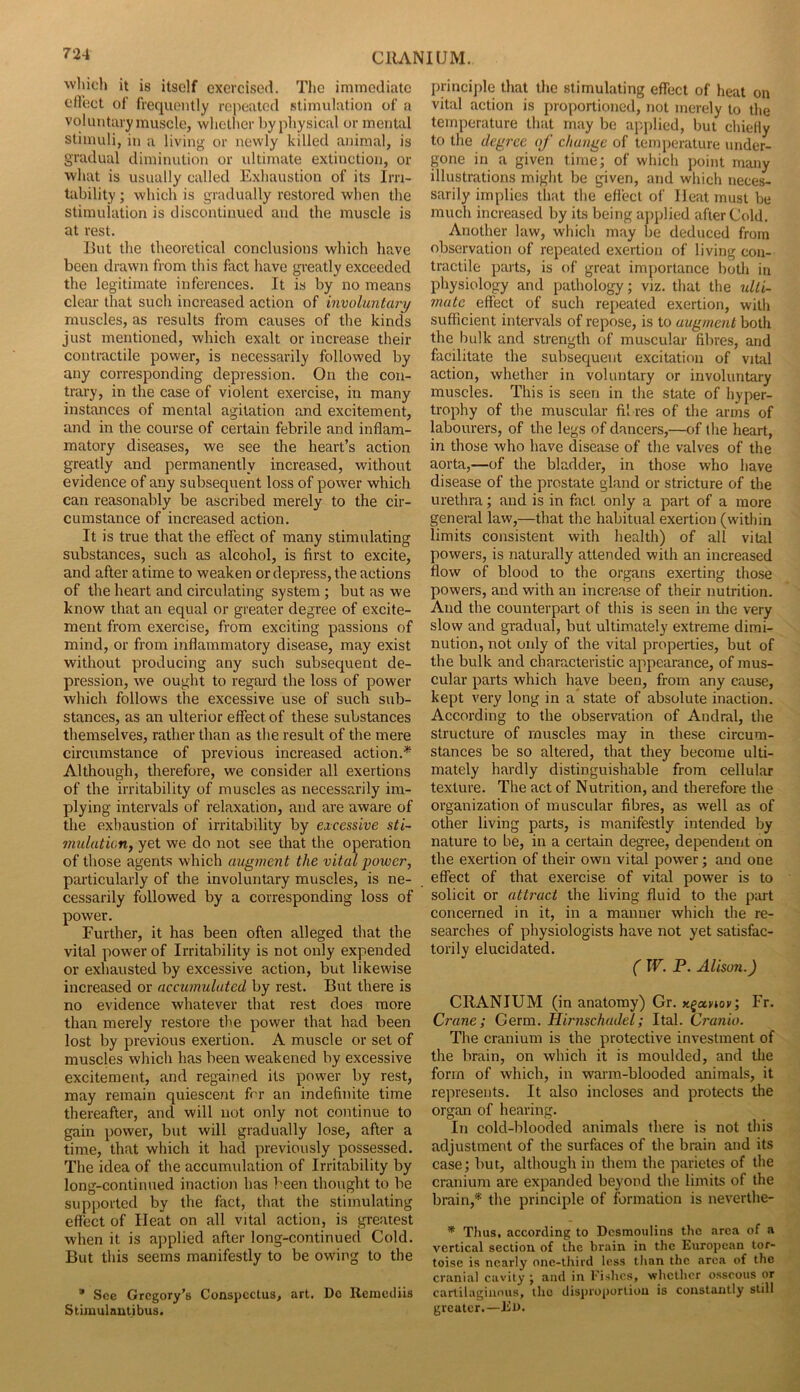 wliicli it is itself exercised. The immediate eflect of frequently ro|)eatod stimulation of a voluntary muscle, whether by physical or mental stimuli, in a living or newly killed animal, is gradual diminution or ultimate extinction, or what is usually called Exhaustion of its Irn- tability; which is gradually restored when the stimulation is discontinued and the muscle is at rest. Hut the theoretical conclusions which have been drawn from this fact have greatly exceeded the legitimate inferences. It is by no means clear that such increased action of involuntary muscles, as results from causes of the kinds just mentioned, which exalt or increase their contractile power, is necessarily followed by any corresponding depression. On the con- trary, in the case of violent exercise, in many instances of mental agitation and excitement, and in the course of certain febrile and inflam- matory diseases, we see the heart’s action greatly and permanently increased, without evidence of any subsequent loss of power which can reasonably be ascribed merely to the cir- cumstance of increased action. It is true that the effect of many stimulating substances, such as alcohol, is first to excite, and after atime to weaken or depress, the actions of the heart and circulating system ; but as we know that an equal or greater degree of excite- ment from exercise, from exciting passions of mind, or from inflammatory disease, may exist without producing any such subsequent de- pression, we ought to regard the loss of power which follows the excessive use of such sub- stances, as an ulterior effect of these substances themselves, rather than as the result of the mere circumstance of previous increased action.* Although, therefore, we consider all exertions of the irritability of muscles as necessarily im- plying intervals of relaxation, and are aware of the exhaustion of irritability by excessive sti- mulutwrif yet we do not see that the operation of those agents which augment the vital power, particularly of the involuntary muscles, is ne- cessarily followed by a corresponding loss of power. Further, it has been often alleged that the vital power of Irritability is not only expended or exhausted by excessive action, but likewise increased or accumulated by rest. But there is no evidence whatever that rest does more than merely restore the power that had been lost by previous exertion. A muscle or set of muscles which has been weakened by excessive excitement, and regained its power by rest, may remain quiescent for an indefinite time thereafter, and will not only not continue to gain power, but will gradually lose, after a time, that which it had previously possessed. The idea of the accumulation of Irritability by long-continued inaction has been thought to be supported by the fact, that the stimulating effect of Heat on all vital action, is greatest when it is applied after long-continuecl Cold. But this seems manifestly to be owing to the * See Gregory’s Conspectus, art. Do Remetliis Stiiuulautibus. Iirincijile that the stimulating effect of heat on vital action is proportioned, not merely to the temperature that may be applied, but chiefly to the degree of change of temperature under- gone in a given time; of which point many illustrations might be given, and which neces- sarily implies that the effect of Heat must be much increased by its being applied after Cold. Another law, which may be deduced from observation of repeated exertion of living con- tractile parts, is of great importance both in physiology and pathology; viz. that the ulti- mate effect of such repeated exertion, with sufficient intervals of repose, is to augment both the bulk and strength of muscular fibres, and facilitate the subsequent excitation of viUd action, whether in voluntary or involuntary muscles. This is seen in the state of hyper- trophy of the muscular fibres of the arms of labourers, of the legs of dancers,—of the heart, in those who have disease of the valves of the aorta,—of the bladder, in those who have disease of the prostate gland or stricture of the urethra; and is in fact only a part of a more general law,—that the habitual exertion (within limits consistent with health) of all vital powers, is naturally attended with an increased flow of blood to the organs exerting those powers, and with an increase of their nutrition. And the counterpart of this is seen in the very slow and gradual, but ultimately extreme dimi- nution, not only of the vital properties, but of the bulk and characteristic appearance, of mus- cular parts which have been, from any cause, kept very long in a state of absolute inaction. According to the observation of Andral, the structure of muscles may in these circum- stances be so altered, that they become ulti- mately hardly distinguishable from cellular texture. The act of Nutrition, and therefore the organization of muscular fibres, as well as of other living parts, is manifestly intended by nature to be, in a certain degi’ee, dependent on the exertion of their own vital power; and one effect of that exercise of vital power is to solicit or attract the living fluid to the part concerned in it, in a manner which the re- searches of physiologists have not yet satisfac- torily elucidated. ( W. P. Alison.) CRANIUM (in anatomy) Gr. x^ccyioy; Fr. Crane; Germ. Hirnschadel; Ital. Cranio. The cranium is the protective investment of the brain, on which it is moulded, and the form of which, in warm-blooded animals, it represents. It also incloses and protects the organ of hearing. In cold-blooded animals there is not this adjustment of the surfaces of the brain and its case; but, although in them the parietes of the cranium are expanded beyond the limits of the brain,* the principle of formation is neverthe- * Thus, according to Desmoulins the area of a vertical section of the brain in the European tor- toise is nearly one-third loss than the area of the cranial cavity ; and in I’ishes, whether osseous or cartilaginous, the disproportion is constantly still greater.—El).