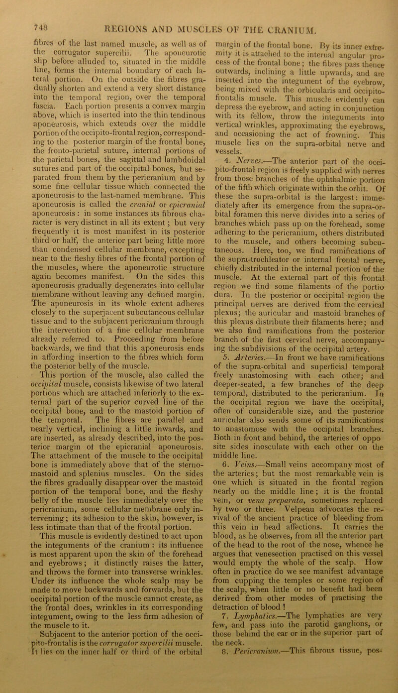 fibres of the last named muscle, as well as of the corrugator supercilii. The aponeurotic slip before alluded to, situated in the middle line, forms the internal boundary of each la- teral portion. On the outside the fibres gra- tlually shorten and extend a very short distance into the temporal region, over the temporal fascia. Each portion presents a convex margin above, which is inserted into the thin tendinous aponeurosis, which extends over the middle portion of the occipito-frontal region, correspond- ing to the posterior margin of the frontal bone, the fronto-parietal suture, internal portions of the parietal bones, the sagittal and lambdoidal sutures and part of the occipital bones, but se- parated from them by the pericicinium and by some fine cellular tissue which connected the aponeurosis to the last-named membrane. This aponeurosis is called the cranial or epicranial aponeurosis : in some instances its fibrous cha- racter is very distinct in all its extent; but very frequently it is most manifest in its posterior- third or half, the anterior part being little more than condensed cellular membrane, excepting near to the fleshy fibres of the frontal portion of the muscles, where the aponeurotic structure again becomes manifest. On the sides this aponeurosis gradually degenerates into cellular membi-ane without leaving any defined margin. The aponeurosis in its whole extent adheres closely to the superjacent subcutaneous cellular tissue and to the subjacent pericranium through the intervention of a fine cellular membrane already referred to. Proceeding from before backwards, we find that this aponeurosis ends in affording insertion to the fibres which form the posterior belly of the muscle. This portion of the muscle, also called the occipital muscle, consists likewise of two lateral portions which are attached inferiorly to the ex- ternal part of the superior curved line of the occipital bone, and to the mastoid portion of the temporal. The fibres are parallel and nearly vertical, inclining a little inwards, and are inserted, as already described, into the pos- terior margin of the epicranial aponeurosis. The attachment of the muscle to the occipital bone is immediately above that of the sterno- mastoid and splenins muscles. On the sides the fibres gradually disappear over the mastoid portion of the temporal bone, and the fleshy belly of the muscle lies immediately over the pericranium, some cellular membrane only in- tervening; its adhesion to the skin, however, is less intimate than that of the frontal portion. This muscle is evidently destined to act upon the integuments of the cranium : its influence is most apparent upon the skin of the forehead and eyebrows; it distinctly raises the latter, and throws the former into transverse wrinkles. Under its influence the whole scalp may be made to move backwards and forwards, but the occipital portion of the muscle cannot create, as the frontal does, wrinkles in its corresponding integument, owing to the less firm adhesion of the muscle to it. Subjacent to the anterior portion of the occi- pito-frontalis is i\\Q corrrigutor svpercilii muscle. It lies on the inner half or third of the orbital margin of the frontal bone, fly its inner extre- mity it is attaehed to the internal angular pro- cess of the frontal bone; the fibres pass thence outwards, inclining a little upwards, and are inserted into the integument of the eyebrow, being mixed with the orbicularis and occipito- frontalis muscle. This muscle evidently can depress the eyebrow, and acting in conjunction with its fellow, throw the integuments into vertical wrinkles, approximating the eyebrows, and occasioning the act of frowning. This muscle lies on the supra-orbital nerve and vessels. 4. Nc7'ves.—The anterior part of the occi- pito-frontal region is freely supplied with nerves from those branches of the ophthalmic portion of the fifth which originate within the orbit. Of these the supra-orbital is the largest: imme- diately after its emergence from the supra-or- bital foramen this nerve divides into a series of branches which pass up on the forehead, some adhering to the pericranium, others distributed to the muscle, and others becoming subcu- taneous. Here, too, we find ramifications of the supra-trochleator or internal frontal nerve, chiefly distributed in the internal portion of the muscle. At the external part of this frontal region we find some filaments of the portio dura. In the posterior or occipital region the principal nerves are derived from the cervical plexus; the auricular and mastoid branches of this plexus distribute their filaments here; and we also find ramifications from the posterior branch of the first cervical nerve, accompany- ing the subdivisions of the occipital artery. 5. Arteries.—In front we have ramifications of the supra-orbital and superficial temporal fieely anastomosing with each other; and deeper-seated, a few branches of the deep temporal, distributed to the pericranium. In the occipital region we have the occipital, often of considerable size, and the posterior auricular also sends some of its ramifications to anastomose with the occipital branches. Both in front and behind, the arteries of oppo site sides inosculate with each other on the middle line. 6. Veins.—Small veins accompany most of the arteries; but the most remarkable vein is one which is situated in the frontal region nearly on the middle line; it is the frontal vein, or vena preparatu, sometimes replaced by two or three. Velpeau advocates the re- vival of the ancient practice of bleeding from this vein in head affections. It carries the blood, as he observes, from all the anterior part of the head to the root of the nose, whence he argues that venesection practised on this vessel would empty the whole of the scalp. How often in practice do we see manifest advantage from cupping the temples or some region of the scalp, when little or no benefit had been derived from other modes of practising the detraction of blood ! 7. Lymphatics.—The lymphatics are very few, and pass into the parotid ganglions, or those behind the ear or in the superior part of the neck. 8. Pcria'aninm.—This fibrous tissue, pos-