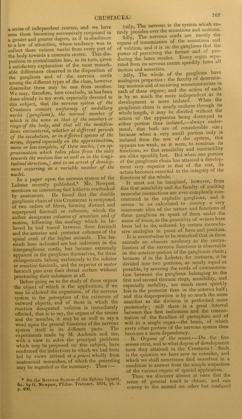 7G7 a series of independent centres, and we have seen these becoming successively conjoined m a greater and greater degree, as ii in obedience to a law of attraction, whose tendency was to collect these various nuclei from every part of the body towards a common centre. This dis- position to centralization has, in its turn, given a satisfactory explanation of the most remark- able ditierences observed in the disposition of the ganglions and of the nervous cords among the different types of the class, however dissimilar these may be one from another. We may, therefore, here conclude, as has been done already in my work especially devoted to this subject, that the nervous system of the Crustacea cotisists uniformly of medullary^ nuclei (ganglions), the normal number of which is the same as that of the members or rings if the body, and that all the modifca~ tions encountered, whether at different periods of the incubation, or in dffcrent species of the series, depend especially on the approximation, more or less complete, oj these nuclei, (an ap- proximation which takes place from the sides towards the median line as well as in the longi- tudinal direction,) and to an arrest oj develop- ment occurring in a variable number of the nuclei. In a paper upon the nervous system ot the Lobster recently published,* Mr. Newport mentions an interesting fact hitherto overlooked by anatomists. He found that the double ganglionic chain of this Crustacean is composed of two orders of fibres, forming distinct and superposed fasciculi or columns, which the author designates columns of sensation and of motion, following the analogy which he be- lieved he had traced between these fasciculi and the anterior and posterior columns of the spinal cord of the higher animals. The fas- ciculi here indicated are but indistinct in the interganglionic cords, but become extremely apparent in the ganglions themselves, for these enlargements belong exclusively to the inferior or sensitive fasciculi, and the superior or motor fasciculi pass over their dorsal surface without penetrating their substance at all. Before going on to the study of those organs the object of which is the application, if we may be allowed the expression, of the nervous system to the perception of the existence of outward objects, and of those in which the reaction designated volition is immediately effected, that is to say, the organs of the senses and the muscles, it may be as well to say a word upon the general functions of the nervous system itself in its different parts. T.he experiments made by M. Audouin and me, ■with a view to solve the principal problems which may be proposed on this subject, have confirmed the inductions to which we had been led by views arrived at a priori wholly from anatomical researches, of which the preceding may be regarded as the summary. Thus:— * On the Nervous System of tlic Sphinx ligustri, 8cc. by G. Newport, Philos. Iransact. 1834, pt. ii, p. 406. Istly The nervous is the system which en- tirely presides over the sensations and motions. 2dly The nervous cords are merely the organs of transmission of the sensations and of volition, and it is in the ganglions that the power of perceiving the former and ot pro- ducing the latter resides. Every organ sepa- rated from its nervous centre speedily loses all motion and sensation. 3dly, The whole of the ganglions have analogous properties : the faculty of determin- ing motions and of receiving sensations exists in each of these oi-gans; and the action of eac is by so much the more independent as its development is more isolated. When the ganglionic chain is nearly uniform through its whole length, it may be divided without the action of the apparatus being destroyed in either portion thus isolated, always under- stood, that both are of considerable size ; because when a very small portion only is isolated from the rest of the system, this appears too weak, as it were, to continue its functions, so that sensibility and contractility are alike speedily lost. But when one portion of the ganglionic chain has attained a develop- ment very superior to that of the rest, its action becomes essential to the integrity of the functions of the whole. It must not be imagined, however, from this that sensibility and the faculty of exciting muscular contractions are ever completely con- centrated in the cephalic ganglions, and it seems to us calculated to convey a very inaccurate idea of the nature and functions of these ganglions to speak of them under the name of brain, ns the generality of writeis have been led to do, seduced by certain inconclu- sive analogies in point of form and position. It is nevertheless to be remarked that in these animals an obscure tendency to the centra- lization of the nervous functions is obseivable in the anterior portion of the ganglionic chain; because if in the Lobster, for instance, it be divided into two portions, as nearly equal as possible, by severing the cords of communica- tion between the ganglions belonging to the first and second thoracic rings, sensibility, and especially mobility, are much more quickly lost in the posterior than in the anterior half; and this disproportion is by so much the more manifest as the division is performed more posteriorly; still there is a great inteival between this first indication and the concen- tration of the fiiculties of perception and of will in a single organ—the brain, of which every other portion of the nervous system then becomes a mere dependency. B. Organs of the senses.—Do the five senses exist, and’to what degree of develojiment have they attained in the Crustacea ? Such is the question we have now to consider, and which we shall sometimes find ourselves in a condition to answer from the simple inspection of the various organs of special application. Tims we discover almost at once that the sense of general touch is obtuse, and can convey to the animal no other Ind couluscd