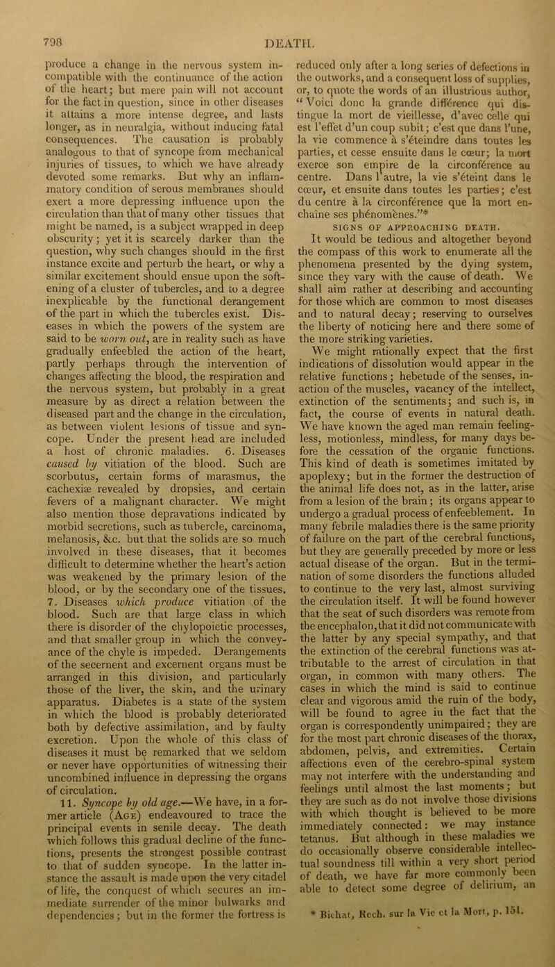 produce a change in tlie nervous system in- compatible with die continuance of the action of the heart; but mere pain will not account for the fact in question, since in other diseases it attains a more intense degree, and lasts longer, as in neuralgia, without inducing fatal consequences. The causation is probably analogous to that of syncope from mechanical injuries of tissues, to which we have already devoted some remarks. But why an inflam- matory condition of serous membranes should exert a more depressing influence upon the circulation than that of many other tissues that might be named, is a subject wrapped in deep obscurity; yet it is scarcely darker than the question, why such changes should in the first instance excite and perturb the heart, or why a similar excitement should ensue upon the soft- ening of a cluster of tubercles, and to a degree inexplicable by the functional derangement of the part in which the tubercles exist. Dis- eases in which the powers of the system are said to be worn out, are in reality such as have gradually enfeebled the action of the heart, partly perhaps through the intervention of changes affecting the blood, the respiration and the nervous system, but probably in a great measure by as direct a relation between the diseased part and the change in the circulation, as between violent lesions of tissue and syn- cope. Under the present head are included a host of chronic maladies. 6. Diseases caused hy vitiation of the blood. Such are scorbutus, certain forms of marasmus, the cachexiaj revealed by dropsies, and certain fevers of a malignant character. We might also mention those depravations indicated by morbid secretions, such as tubercle, carcinoma, melanosis, &c. but that the solids are so much involved in these diseases, that it becomes difficult to determine whether the heart’s action was weakened by the primary lesion of the blood, or by the secondary one of the tissues. 7. Diseases which produce vitiation of the blood. Such are that large class in which there is disorder of the chylopoietic processes, and that smaller group in which the convey- ance of the chyle is impeded. Derangements of the secernent and excernent organs must be arranged in this division, and particularly those of the liver, the skin, and the urinary apparatus. Diabetes is a state of the system in which the blood is probably deteriorated both by defective assimilation, and by faulty excretion. Upon the whole of this class of diseases it must be remarked that we seldom or never have opportunities of witnessing their uncombined influence in depressing the organs of circulation. 11. Syncope hy old age.—We have, in a for- mer article (Age) endeavoured to trace the principal events in senile decay. The death which follows this gradual decline of the func- tions, presents the strongest possible contrast to that of sudden syncope. In the latter in- stance the assault is made upon the very citadel of life, the conquest of which secures an im- mediate surrender of the minor Indwarks and dependencies ; but in the former tlie fortress is reduced only after a long series of defections in the outworks, and a consequent loss of supplies, or, to fiuote the words of an illustrious author, “Void done la grande difference qui dis- tingue la mort de vieillesse, d’avec celle qui est I’effet d’un coup subit; e’est que dans I’une, la vie commence a s’eteindre dans toutes les parties, et cesse ensuite dans le cceur; la niort exerce son empire de la circonference au centre. Dans 1’autre, la vie s’^teint dans le cceur, et ensuite dans toutes les parties; e’est du centre a la circonference que la mort en- chaine ses ph^nombnes.”* SIGNS OF APPROACHING DEATH. It would be tedious and altogether beyond the compass of this work to enumerate all the phenomena presented by the dying system, since they vary with the cause of death. We shall aim rather at describing and accounting for those which are common to most diseases and to natural decay; reserving to ourselves the liberty of noticing here and there some of the more striking varieties. We might rationally expect that the first indications of dissolution would appear in the relative functions; hebetude of the senses, in- action of the muscles, vacancy of the intellect, extinction of the sentiments; and such is, in fact, the course of events in natural death. We have known the aged man remain feeling- less, motionless, mindless, for many days be- fore the cessation of the organic functions. This kind of death is sometimes imitated by apoplexy; but in the former the destruction of the animal life does not, as in the latter, arise from a lesion of the brain; its organs appear to undergo a gradual process of enfeeblement. In many febrile maladies there is the same priority of failure on the part of the cerebral functions, but they are generally preceded by more or less actual disease of the organ. But in the termi- nation of some disorders the functions alluded to continue to the very last, almost surviving the circulation itself. It will be found however that the seat of such disorders was remote from the encephalon, that it did not communicate with the latter by any special sympathy, and that the extinction of the cerebral functions w’as at- tributable to the arrest of circulation in that organ, in common with many others. Tlie cases in which the mind is said to continue clear and vigorous amid the ruin of the body, will be found to agree in the fact that the organ is correspondently unimpaired; they are for the most part chronic diseases of the thorax, abdomen, pelvis, and extremities. Certain affections even of the cerebro-spinal system may not interfere with the understanding and feelings until almost the last moments; but they are such as do not involve those divisions with which thought is believed to be more immediately connected: we may instance tetanus. But although in these maladies we do occasionally observe considerable intellec- tual soundness till within a very short period of death, we have far more commonly been able to detect some degree of delirium, an * Bichat, Kccli. sur la Vic ct la Wort, p. 151.