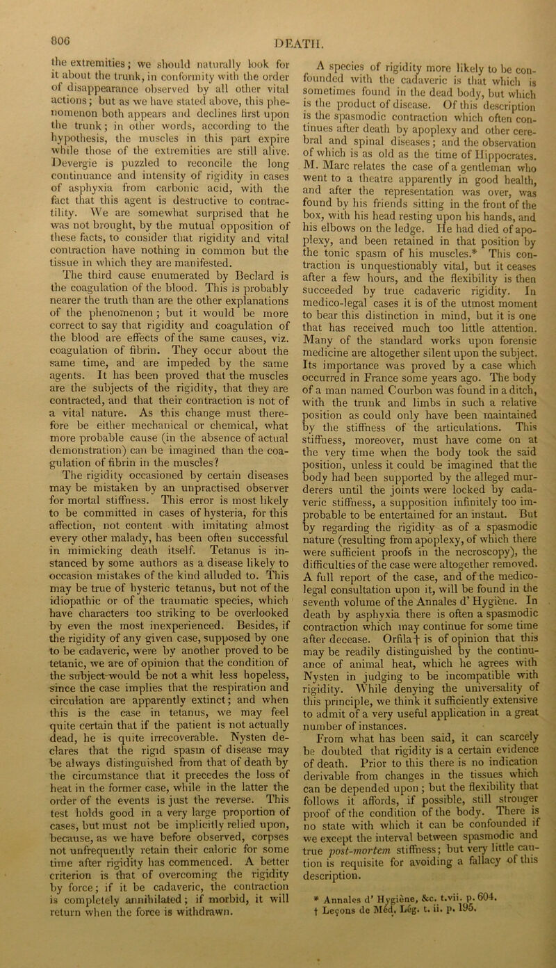80G the extremities; we should naturully look for it about tlie trunk, in conformity witli the order of disappearance observed by all other vital actions; but as we have stated above, this phe- nomenon both appears and declines first upon the trunk; in other words, according to the hypothesis, the muscles in this part expire while those of the extremities are still alive. Devergie is puzzled to reconcile the long continuance and intensity of rigidity in cases of asphyxia from carbonic acid, with the fact that this agent is destructive to contrac- tility. We are somewhat surprised that he was not brought, by the mutual opposition of these facts, to consider that rigidity and vital contraction have nothing in common but the tissue in which they are manifested. The third cause enumerated by Bedard is the coagulation of the blood. This is probably nearer the truth than are the other explanations of the phenomenon; but it would be more correct to say that rigidity and coagulation of the blood are effects of the same causes, viz. coagulation of fibrin. They occur about the s-ame time, and are impeded by the same agents. It has been proved that the muscles are the subjects of the rigidity, that they are contracted, and that their contraction is not of a vital nature. As this change must there- fore be either mechanical or chemical, what more probable cause (in the absence of actual demonstration) can be imagined than the coa- gulation of fibrin in the muscles? The rigidity occasioned by certain diseases may be mistaken by an unpractised observer for mortal stiffness. This error is most likely to be committed in cases of hysteria, for this affection, not content with imitating almost every other malady, has been often successful in mimicking death itself. Tetanus is in- stanced by some authors as a disease likely to occasion mistakes of the kind alluded to. This may be true of hysteric tetanus, but not of the idiopathic or of the traumatic species, which have characters too striking to be overlooked by even the most inexperienced. Besides, if tlie rigidity of any given case, supposed by one to be cadaveric, were by another proved to be tetanic, we are of opinion that the condition of the subject'would be not a whit less hopeless, since the case implies that the respiration and circulation are apparently extinct; and when this is the case in tetanus, we may feel quite certain that if the patient is not actually dead, he is quite irrecoverable. Nysten de- clares that the rigid spasm of disease may be always distinguished from that of death by the circumstance that it precedes the loss of heat in the former case, while in the latter the order of the events is just the reverse. This test holds good in a very large proportion of cases, but must not be implicitly relied upon, because, as we have before observed, corpses not unfrequently retain their caloric for some time after rigidity has commenced. A better criterion is that of overcoming the rigidity by force; if it be cadaveric, the contraction is completely annihilated; if morbid, it will return when the force is withdrawn. A species of rigidity more likely to be con- founded with the cadaveric is that which is sometimes found in the dead body, but which is the product of disease. Of this description is the spasmodic contraction which often con- tinues after death by apoplexy and other cere- bral and spinal diseases; and the observation of which is as old as the time of Hippocrates. M. Marc relates the case of a gentleman who went to a theatre apparently in good health, and after the representation was over, was found by his friends sitting in the front of the box, with his head resting upon his hands, and his elbows on the ledge. He had died of apo- plexy, and been retained in that position by the tonic spasm of his muscles.* This con- traction is unquestionably vital, but it ceases after a few hours, and the flexibility is then succeeded by true cadaveric rigidity. In medico-legal cases it is of the utmost moment to bear this distinction in mind, but it is one that has received much too little attention. Many of the standard works upon forensic medicine are altogether silent upon the subject. Its importance was proved by a case which occurred in France some years ago. The body of a man named Courbon was found in a ditch, with the trunk and limbs in such a relative position as could only have been maintained by the stiffness of the articulations. This stiffness, moreover, must have come on at the very time when the body took the said position, unless it could be imagined that the body had been supported by the alleged mur- derers until the joints were locked by cada- veric stiffness, a supposition infinitely too im- probable to be entertained for an instant. But by regarding the rigidity as of a spasmodic nature (resulting from apoplexy, of which there were sufficient proofs in the necroscopy), the difficulties of the case were altogether removed. A full report of the case, and of the medico- legal consultation upon it, will be found in the seventh volume of the Annales d’ Hygibne. In death by asphyxia there is often a spasmodic contraction which may continue for some time after decease. Orfila^ is of opinion that this may be readily distinguished by the continu- ance of animal heat, which he agrees with Nysten in judging to be incompatible with rigidity. While denying the universality of this principle, we think it sufficiently extensive to admit of a very useful application in a great number of instances. From what has been said, it can scarcely be doubted that rigidity is a certain evidence of death. Prior to this there is no indication derivable from changes in the tissues which can be depended upon; but the flexibility that follows it affords, if possible, still stronger pi’oof of the condition of the body. There is no state with which it can be confounded if we except the interval between spasmodic and true ‘post-ni07'teni stiffness; but very little cau- tion is requisite for avoiding a fallacy of this description. * Annales d’ Hygiene, &c. t.vii. p.604, t Le9ons dc Med, Leg. t. ii. p, 195,