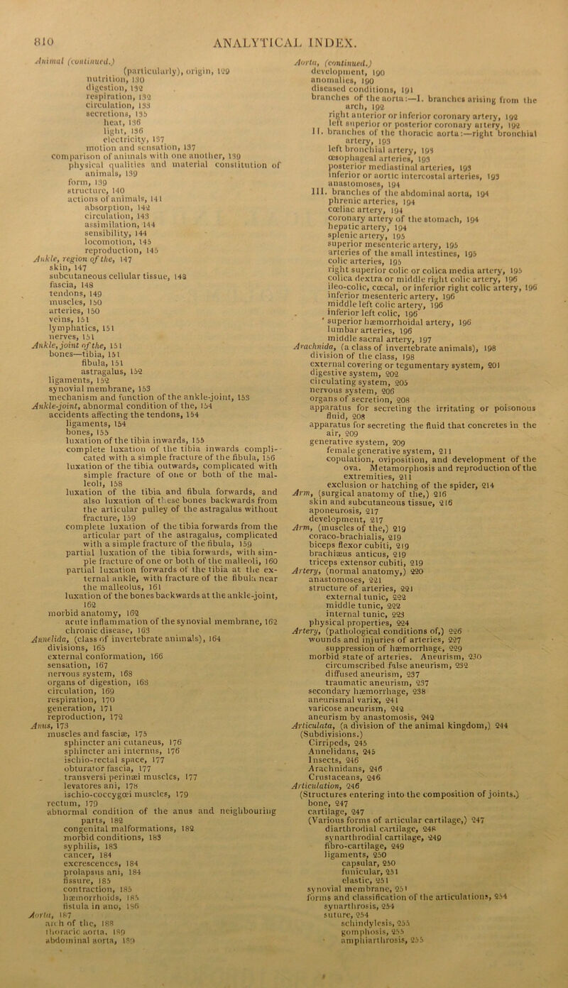 ^Immal (vontiinicU.) (pailiciiliirly), oriBin, l‘J9 nutriiioii, iso ttigcsUon, 132 respiration, 132 circulation, 133 secretions, 135 heat, 136 light, 136 electricity, 137 motion anti sensation, 137 comparison of animals with one another, 139 physical nualities ami material constitution of animals, 139 form, 139 structure, HO actions of animals, HI absorption, 142 circulation, 143 assimilation, H4 sensibility, 144 locomotion, 145 reproduction, 145 Ankle, region of the, H7 skin, 147 subcutaneous cellular tissue, 148 fascia, H8 tendons, 149 muscles, 150 arteries, 150 veins, 151 lymphatics, 151 nerves, 151 Ankle, joint of the, isi bones—tibia, 151 fibula, 151 astragalus, 152 ligaments, 152 synovial membrane, 163 mechanism and function of the ankle-joint, 153 Ankle-joint, abnormal condition of the, 154 accidents affecting the tendons, 154 ligaments, 154 bones, 155 luxation of the tibia inwards, 155 complete luxation of the tibia inwards compli-■ cated with a simple fracture of the fibula, 156 luxation of the tibia outwards, complicated with simple fracture of oiie or both of the mal- leoli, 168 luxation of the tibia and fibula forwards, and also luxation of these bones backwards from the articular pulley of the astragalus without fracture, 159 complete luxation of the tibia forwards from the articular part of the astragalus, complicated with a simple fracture of the fibula, 159 partial luxation of the tibia forwards, with sim- ple fracture of one or both of the malleoli, I60 partial luxation forwards of the tibia at the ex- ternal ankle, with fracture of the fibula near the malleolus, 161 luxation of the bones backwards at the ankle-joint, 162 morbid anatomy, 162 acute inflammation of the synovial membrane, 162 chronic disease, 163 Annelida, (class of invertebrate animals), 164 divisions, 165 external conformation, 166 sensation, 167 nervous system, 168 organs of digestion, I6s circulation, 169 respiration, 170 generation, 171 reproduction, 172 Anns, 173 muscles and fasciae, 175 sphincter ani cutaneus, 176 sphincter ani internus, 176 ischio-rectal space, 177 obturator fascia, 177 transversi perintei muscles, I77 levatores ani, 178 ischio-coccygoei muscles, 179 rectum, 179 abnormal condition of the anus and neighbouring parts, 182 congenital malformations, 182 morbid conditions, 183 syphilis, 183 cancer, 184 excrescences, 184 prolapsus ani, 184 fissure, 185 contraction, 185 hemorrhoids, 185 fistula in ano, 1S6 Aorta, 187 an h of the, 188 thoracic aorta, 189 abdominal aorta, IR'.i Aorta, (continued.) development, 190 anomalies, 190 diseased conditions, 191 branches of the aorta:—1. branches arising from the arcli, 192 right anterior or inferior coronary artery, 192 left superior or posterior coronai'y uitery, 192 Jl. branches of the tlioracic aorta:—right bronchial artery, 193 left broncliial artery, 193 oesophageal arteries, 193 posterior mediastinal arteries, 193 inferior or aortic intercostal arteries, 193 anastomoses, t94 111. branches of the abdominal aorta, 194 phrenic arteries, 194 coeliac artery, 194 coronary artery of the stomach, 194 hepatic artery, 194 splenic artery, 195 superior mesenteric artery, 195 arteries of the small intestines, I95 colic arteries, 195 right superior colic or colica media artery, 195 colica dextra or middle right colic artery, 196 ileo-colic, coecal, or inferior right colic artery, 196 inferior mesenteric artery, 196 middle left colic artery, 196 inferior left colic, 196 ’ superior hsemorrhoidal artery, 196 lumbar arteries, 196 middle sacral artery, 197 Anichnida, (a class of invertebrate animals), 198 division of the class, 198 external covering or tegumentary system, 201 digestive system, 202 ciiculating system, 205 nervous system, 206 organs of secretion, 208 apparatus for secreting the irritating or poisonous fluid, 208 apparatus for secreting the fluid that concretes in the air, 209 generative system, 209 female generative system, 211 copulation, oviposition, and development of the ova. Metamorphosis and reproduction of the extremities, 211 exclusion or hatching of the spider, 214 Arm, (surgical anatomy of the,) 216 skin and subcutaneous tissue, 216 aponeurosis, 217 development, 217 Arm, (muscles of the,) 219 coraco-brachialis, 219 biceps flexor cubiti, 219 brachiaeus anticus, 219 triceps extensor cubiti, 219 Artery, (normal anatomy,) 220 anastomoses, 221 slructure of arteries, 221 external tunic, 222 middle tunic, 222 internal tunic, 223 physical properties, 224 Artery, (pathological conditions of,) 226 wounds and injuries of arteries, 227 suppression of haemorrhage, 229 morbid state of arteries. Aneurism, 230 circumscribed false aneurism, 232 diffused aneurism, 237 traumatic aneurism, 237 secondary hcemorrhage, 238 aneurismal varix, 241 varicose aneurism, 242 aneurism by anastomosis, 242 ArtietdfUa, (a division of the animal kingdom,). 244 (Subdivisions.) Cirripeds, 245 Annelidans, 245 Insects, 246 Arachnidans, 246 Crusiaceans, 246 Articulation, 246 (Structures entering into the composition of joints.) bone, 247 cartilage, 247 (Various forms of articular cartilage,) 247 diarthrodial cartilage, 248 synarthrodial cartilage, 249 fi’bro-cartilage, 249 ligaments, 250 capsular, 950 funicular, 251 elastic, 251 synovial membrane, 95' forms and classification of the articulalions, 954 synarthrosis, 254 suture, 254 schindylesis, 255 gompilosis, 255 ' ampiiiarthrosis, 255