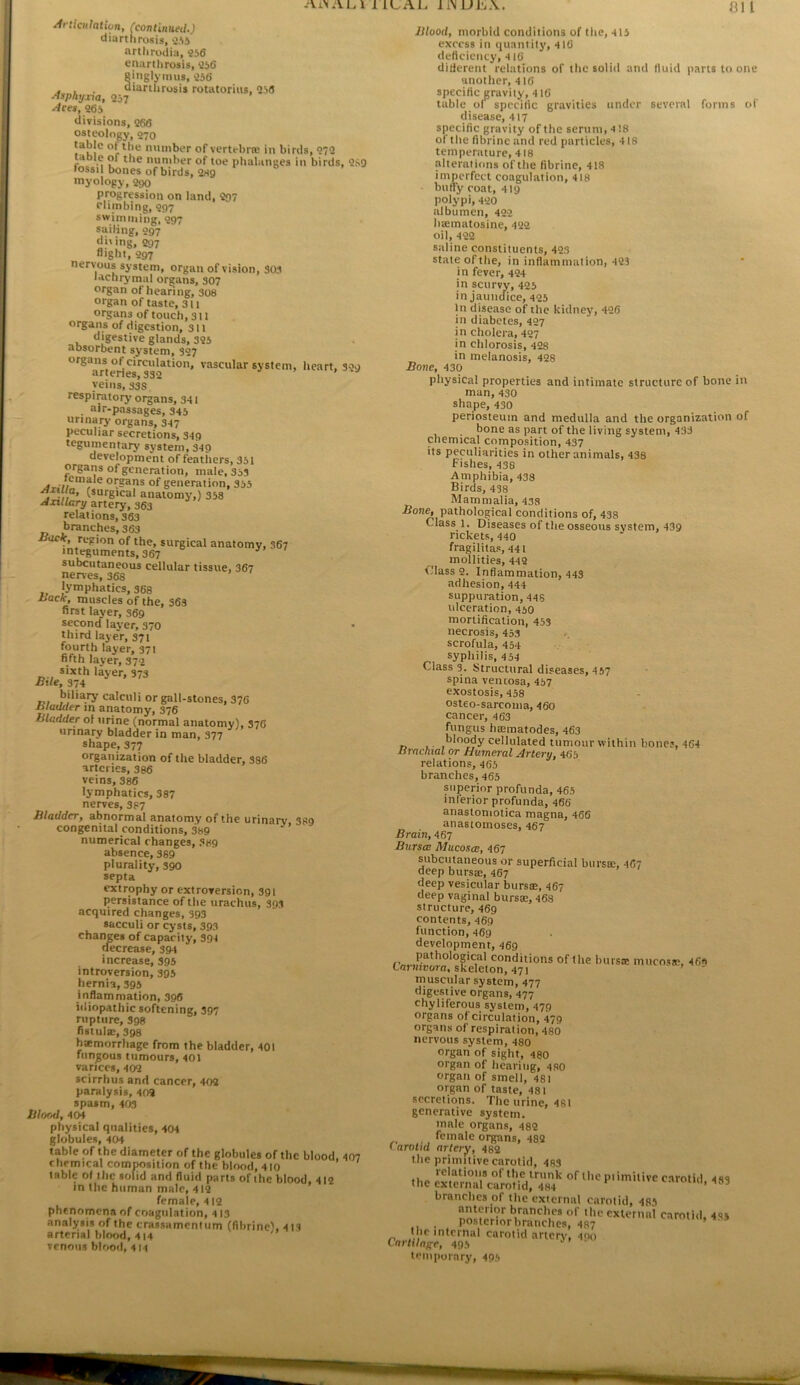 Articulaliun, (continued.) diartJirosis, iAS arthrodia, 256 enartlirosis, 256 ginglyimis, 256 . . aiartlirosis rotatorius, 256 ^sphyxxa, 257 Aces, 265 divisions, 266 osteology, 270 °r**'*^ njiinber of vertebrw in birds, 272 table of the number of toe phalanges in birds, 2S9 fossil bones of birds, 2rt9 myology, 290 progression on land, 297 climbing, 297 swimming, 297 sailing, 997 di'ing, 297 flight, 097 nervous system, organ of vision, 30.1 lachrymal organs, 307 organ of hearing, 308 organ of taste, 311 organs of touch, 311 organs of digestion, 311 digestive glands, 325 absorbent system, 307 ”®“r/terieils32“^‘°’ system, heart, 329 veins, 33S respiratory' organs, 3-11 . air-passages, 345 urinary organs, 347 peculiar secretions, 349 tegumentary system, 349 development of feathers, 351 organs of generation, male, 353 °r?^os of generation, 355 (surgical anatomy,) 358 Axillary unecy, 363 relations, 363 branches, 363 Back, region of the, surgical anatomy, 367 integuments, 367 subcutaneous cellular tissue, 367 nerves, 368 lymphatics, 368 Back, muscles of the, 363 first layer, 369 second layer, 370 third layer, 371 fourth layer, 371 fi/th layeV,S72 sixth layer, 373 Bile, 374 biliary calculi or gall-stones, 376 Bladder in anatomy, 376 Bladder ol urine (normal anatomy), 376 urinary bladder in man, 377 shape, 377 organization of the bladder, 386 arteries, 386 veins, 386 lymphatics, 387 nerves, 387 Bladder, abnormal anatomy 01 the urinary 389 congenital conditions, 389 numerical changes, 3h9 absence, 389 plurality, 390 septa extrophy or extroversion, 391 persistance of the urachus, 393 acquired changes, 393 sacculi or cysts, 393 changes of capacity, 394 decrease, 394 increase, 395 introversion, 395 hernia, 395 inflammation, 396 idiopathic softening, 397 rupture, 398 fistulse, 398 hatmorrhage from the bladder, 401 fungous tumours, 401 varices, 402 scirrhus and cancer, 402 paralysis, 402 spasm, 403 Blood, 404 physical qualities, 404 globules, 404 table of the diameter of the globules of the blood. 407 chemical composition of the blood, 410 table of the solid and fluid parts of the blood, 412 in the human male, 412 female, 412 phenomena of coagulation, 413 analyrsis of the crassumcntiim (flbrinc). 411 arterial blood, 414 venous blood, 414 81 I Blood, morbid conditions of the, 415 excess in quantity, 416 deficiency, 416 difierent relations of the solid and fluid parts to one unotlier, 416 specific gravity, 416 table ol specific gravities under several forms of disease, 417 specific gravity of the serum, 4 18 of the fibrine and red particles, 418 temperature, 418 alterations of the fibrine, 418 imperfect coagulation, 418 butty coat, 419 polypi, 420 albumen, 422 hannatosine, 422 oil, 422 saline constituents, 423 state of the, in inflammation, 423 in fever, 424 in scurvy, 425 in jaundice, 425 In disease of the kidney, 426 in diabetes, 427 in cholera, 427 in chlorosis, 428 in melanosis, 428 Bone, 430 physical properties and intimate structure of bone in man, 430 shape, 430 periosteum and medulla and the organization of bone as part of the living system, 433 chemical composition, 437 its peculiarities in other animals, 438 Fishes, 438 Amphibia, 438 Birds, 438 Mammalia, 438 Pathological conditions of, 438 Class 1. Diseases of the osseous system, 439 rickets, 440 fragilitas, 441 mollities, 442 Class 2. Inflammation, 443 adhesion, 444 suppuration, 445 ulceration, 450 mortification, 453 necrosis, 453 scrofula, 454 syphilis, 4 54 Class 3. Structural diseases, 457 spina vencosa, 457 exostosis, 458 cancer, 463 fungus hiEmatodes, 463 n 1- cellulated tumour within bone?, 464 Brachial or Humeral Artery, 465 relations, 465 branches, 465 superior profunda, 465 inferior profunda, 466 anastoniotica magna, 466 anastomoses, 467 Brain, 467 Bursa Mucosa, 467 subcutaneous or superficial burste, 467 deep bursae, 467 deep vesicular bursae, 467 deep vaginal bursae, 468 structure, 469 contents, 469 function, 469 development, 469 bursae mucosae, 469 tarnivora, skeleton, 471 muscular system, 477 digestive organs, 477 chyliferous system, 479 organs of circulation, 479 organs of respiration, 480 nervous system, 480 organ of sight, 480 organ of hearing, 480 organ of smell, 481 organ of taste, 481 secretions. The urine, 48i generative system, male organs, 482 female organs, 482 1 arotid artery, 482 the primitive carotid, 483 the SeSuSotf^^^^^^ of iKcp.imitivc carotid, 483 branches of the external carotid, 485 anterior branches of the external c.arntid, 495 posterior branches, 487 ’ the internal carotid artery, 400 Cartilage, 495 temporary, 495