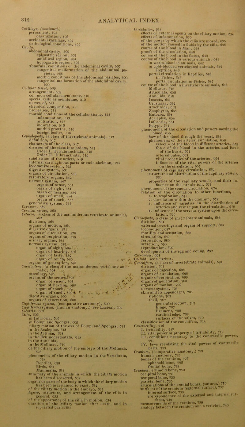 Cartilage, (continued.) pcnnauent, 495 organization, 496 accidentul cartilage, 497 pathological conditions, 499 Cai-itv. abdominal cavity, 500 epigastric region, 502 umbilical region, 504 hypogastric region. 505 abnormal conditions of the abdominal cavity, 507 congenital malformation of tlie abdominal pa- rietes, 508 morbid conditions of the abdominal parietes, 509 congenital malformation of the abdominal cavity, 509 Ciilular tissue, 509 arrangement, 509 co.iimon cellular membrane, 510 special cellular membrane, 510 nerves of, 511 chemical composition, 511 properties, 511 morbid conditions of the cellular tissue, 5I8 inflammation, 513 infiltration, 515 induration, 516 morbid growths, 516 foreign bodies, 516 Cephalopoda, (a elass of invertebrate animals), 517 definition, 517 characters of the class, 517 division of the class into orders, 517 Order 1. Tetrabranchiata, 518 Order II. Dibranchiata, 519 subdivision of the orders, 519 internal cartilaginous parts or endo-skeleton, 524 locomotive system, 525 digestive system, 531 organs of circulation, 538 respiratory organs, 542 nervous system, 547 organs of sense, 551 organ of sight, 551 organ of hearing, 554 organ of smell, 554 organ of touch, 555 generative system, 555 Ctiiimen, b62 Cervical nerves, 562 Cetacea, (a class of the mammiferous vertebrate animals), 562 divisions, 563 organs of motion, 564 digestive organs, 571 organs of circulation, 576 organs of respiration, 579 urinary organs, 581 nervous system, 68^-' .. . ’ • organ of sight;'384''\ ■ organ of hearing, 586 organ of taste, 589 - ' organ of touch, 589 , /■/' i/. organs of generation, 591 .. v- Cheiroptera, (a clas»of the mammiferous vertebrate an!-*'• mals), 594 • osteology, 595 •. ^ , ■ tV organs of the senscs,i59S‘ » organ of vision, 598 ^ organ of hearing, 598 ^ ' ,J\ organ of touch, 59ft.,^ . • > *. •' organ of smell, 59,9VV ^n • r-t, ' digestive organs, 599 •; . ■ organs of generation, 600 Cht/IU^rous system, (comparative anatomy), 600 C/»y/i/eroas system, (human anatomy,) See Lacteal, 602 Cicatrix, 602 Cilia, 606 in Infu-oria, 606 in Polypi and Sponges, 609 ciliary motion of the ova of Polypi and Sponges, 613 in the Acaiephse, 613 in the Actiniae, 614 in the Echinodermatata, 615 in the Annelida, in the Mollusca, 619 of the ciliary motion of the embryo of the Mollusca, 626 phenomena of the ciliary motion in the Vertebrate, 62K Reptiles, 628 Birds, 631 Mammalia, 631 summary of the animals in which the ciliary motion has been discovered, 632 organs or parts of the body in which the ciliary motion has been ascertained to exist, 632 of the ciliary motion in the embryo, 631 figure, structure, and arrangement of the cilia in general, 633 of the appearance of the cilia in motion, 634 duration of the ciliary motion after death and in separated puns, 634 Circulation, 638 effects of external agents on the ciliary motion, 634 efl'ecls of inflammation, 635 of the power by which the cilia are moved, 635 of the motion caused in fluids by the cilia, 636 course of the blood in Man, 638 proofs of the circulation, 640 course of the blood in the foetus, 640 course of the blood in various animals, 641 in warm-blooded animals, 642 in cold-blooded vertebrated animals, 642 Reptiles, 643 portal circulation in Reptiles, 646 in Fishes, 646 portal circulation in Fishes, 047 course of the blood in invertebrate animals, 648 Mollusca, 648 Articulala, 650 Annelida, 650 Insects, 651 Crustacea, 652 Arachnida, 652 Zoophytes, 653 Entozoa, 654 Acalepha;, 654 Itifusoria, 654 Polypi, 654 phenomena of the circulation and powers moving the blood, 655 flow of the blood through the heart, 655 phenomena of the arterial circulation, 658 velociiy of the blood in different arteries, 659 force of the blood in the arteries and force of the heart, 661 arterial pulse, 663 vital properties of the arteries, 664 influence of the vital powers of the arteries on the circulation, 667_ phenomena of capillary circulation, 669 structure and distribution of the capillary vessels, 659 properties of the capillary vessels, and their in- fluence on the circulation, 671 phenomena of the venous circulation, 674 relation of the circulation to other functions, 1. to respiration, 675 2. circulation within the cranium, 678 3. influence of varieties in the distribution of arteries and veins upon the circulation, 678 4. influence of the nervous system upon the circu- lation, 679 Cirrhopoda, aelass of invertebrate animals, 683 division, 684 external coverings and organs of support, 684 locomotion, 687 motility and sensation, 688 circulation, 689 '■ respiration, 689 secretion, 690 leproduction, 690 development of the egg and young, 692 fjjrronnsis, 694 Colloid, see Scirrhus. IConchifeia, (a class of invertebrate animals), 694 division, 695 organs of digestion, 695 organs of circulation, 698 organs of respiration, 699 organs of generation, 700 organs of motion, 700 nervous system, 704 skin and its appendages, 705 siphons, 707 shell, 707 general structure, ^Q^ hinge, 707 ligament, 708 cardinal edge, 708 surfaces of the valves, 710 classification of the conchifera, 714 Contractility, 716 I. irritability, 717 II. vital power or property of irritability, 719 1I I. conditions necessary to the contractile powers, 721 • IV. laws regulating the vital powers of contractile parts, 723 Cranium, (comparative anatomy,) 724 human anatomy, 725 bones of the cranium, 726 sphenoid bone, 726 frontal bone, 728 Cranium, ethmoid bone, 7°0 occipital bone, 731 temporal bone, 733 parietal bone, 735 . articulations of the cranial bones, (s'''*'®*’ surfaces of the cranium (external surlace), 737 internal surface, 738 ... , correspondence of the external and internal sur- faces, 739 measurements of the cranium, 739 __ analogy between the cranium and a vertebra, <40