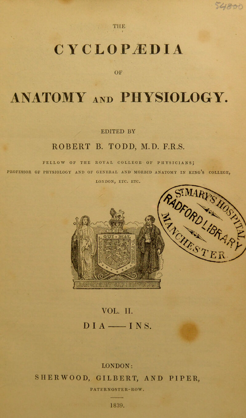 THE * * f CYCLOPEDIA OF ANATOMY and PHYSIOLOGY. EDITED BY ROBERT B. TODD, M.D. F.R.S. FELLOW OF THE ROYAL COLLEGE OF PHYSICIANS; PROFESSOR OF PHYSIOLOGY AND OF GENERAL AND MORBID ANATOMY IN KING’S COLLEGE, VOL. IT. D I A I N S. LONDON: SHERWOOD, GILBERT, AND PIPER, PATERNOSTER-ROW. 1839.