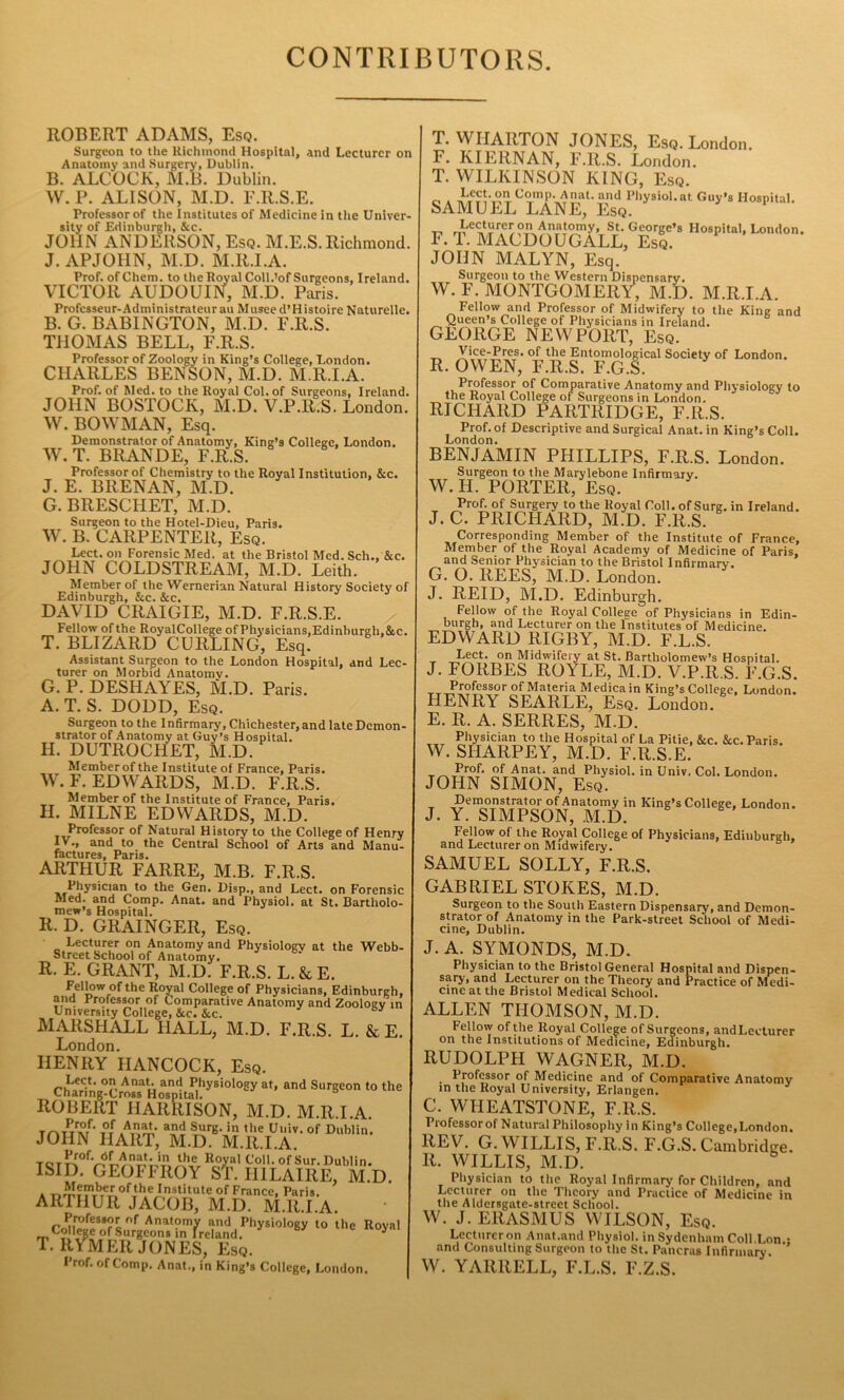 CONTRIBUTORS. ROBERT ADAMS, Esq. Surgeon to the Richmond Hospital, and Lecturer on Anatomy and Surgery, Dublin. B. ALCOCK, M.B. Dublin. W. P. ALISON, M.D. F.R.S.E. Professor of the Institutes of Medicine in the Univer- sity of Edinburgh, &c. JOHN ANDERSON, Esq. M.E.S. Richmond. J. APJOHN, M.D. M.R.I.A. Prof, of Chem. to the Royal Coll.'of Surgeons, Ireland. VICTOR AUDOUIN, M.D. Paris. Professeur-Administrateurau Musee d’Histoire Naturellc. B. G. BAB1NGTON, M.D. 1< .R.S. THOMAS BELL, F.R.S. Professor of Zoology in King’s College, London. BENSON, M.D. M.R.I.A. CHARLES , Prof, of Med. to the Royal Col. of Surgeons, Ireland. JOHN BOSTOCK, M.D. V.P.It.S. London. W. BOWMAN, Esq. Demonstrator of Anatomy, King’s College, London. W. T. BRANDE, F.R.S. Professor of Chemistry to the Royal Institution, &c. J. E. BRENAN, M.D. G. BRESCHET, M.D. Surgeon to the Hotel-Dieu, Paris. W. B. CARPENTER, Esq. Lect. on Forensic Med. at the Bristol Med. Sch., &c. JOHN COLDSTREAM, M.D. Leith. Member of the Wernerian Natural History Society of Edinburgh, &c. &c. DAVID CRAIGIE, M.D. F.R.S.E. Fellow of the RoyalCollege of Physicians, Edinburgh,&c. T. BLIZARD CURLING, Esq. Assistant Surgeon to the London Hospital, and Lec- turer on Morbid Anatomy. G. P. DESHAYES, M.D. Paris. A. T. S. DODD, Esq. Surgeon to the Infirmary, Chichester, and late Demon- strator of Anatomy at Guy’s Hospital. H. DUTROCHET, M.D. Member of the Institute of France, Paris. W. F. EDWARDS, M.D. F.R.S. Member of the Institute of France, Paris. II. MILNE EDWARDS, M.D. Professor of Natural History to the College of Henry IV,, and to the Central School of Arts and Manu- factures, Paris. ARTHUR FARRE, M.B. F.R.S. Physician to the Gen. Disp., and Lect. on Forensic Med. and Comp. Anat. and Physiol, at St. Bartholo- mew’s Hospital. R. D. GRAINGER, Esq. Lecturer on Anatomy and Physiology at the Webb- Street School of Anatomy. R. E. GRANT, M.D. F.R.S. L. & E. Fellow of the Royal College of Physicians, Edinburgh, and Professor of Comparative Anatomy and Zoology in University College, &c. &c. MARSHALL HALL, M.D. F.R.S. L. & E. London. HENRY HANCOCK, Esq. Lect. on Anat. and Physiology at, and Surgeon to the Channg-Cross Hospital. ROBERT HARRISON, M.D. M.R.I.A. Anat. and Surg. in the Uuiv. of Dublin. JOHN HART, M.D. M.R.I.A. TaT^0fV^CAnat' in the Koyal Coll, of Sur. Dublin. ISID. GEOFFROY ST. HILAIRE, M.D. * r.^IT7VbTeA0fxth.eJnslituteof France, Paris. ARTHUR JACOB, M.D. M.R.I.A. Anatomy and Physiology to the Royal College of Surgeons in Ireland. y T. RYMER JONES, Esq. Prof, of Comp. Anat., in King’s College, London. T. WHARTON JONES, Esq. London. F. KILRNAN, F.R.S. London. T. WILKINSON KING, Esq. o A T cxln]’VR\at- Uul Physiol.at Guy’s Hospital. SAMUEL LANE, Esq. ,, rn eCJT w?TAnr\t?Uy> St. George’s Hospital, London. F. T. MACDOUGALL, Esq. JOHN MALYN, Esq. Surgeon to the Western Dispensary. W. F. MONTGOMERY, M.D. M.R.I.A. Fellow and Professor of Midwifery to the King and Queen’s College of Physicians in Ireland. GEORGE NEWPORT, Esq. Vice-Pres. of the Entomological Society of London. R. OWEN, F.R.S. F.G.S. Professor of Comparative Anatomy and Physiology to the Royal College of Surgeons in London. RICHARD PARTRIDGE, F.R.S. Prof, of Descriptive and Surgical Anat. in King’s Coll. London. BENJAMIN PHILLIPS, F.R.S. London. Surgeon to the Marylebone Infirmary. W. H. PORTER, Esq. Prof, of Surgery to the Royal Coll, of Surg. in Ireland. J. C. PRICHARD, M.D. F.R.S. Corresponding Member of the Institute of France, Member of the Royal Academy of Medicine of Paris, and Senior Physician to the Bristol Infirmary. G. O. REES, M.D. London. J. REID, M.D. Edinburgh. Fellow of the Royal College of Physicians in Edin- burgh, and Lecturer on the Institutes of Medicine. EDWARD RIGBY, M.D. F.L.S. Lect. on Midwifery at St. Bartholomew’s Hospital. J. FORBES ROYLE, M.D. V.P.R.S. F.G.S. Professor of Materia Medicain King’s College, London. HENRY SEARLE, Esq. London. E. R. A. SERRES, M.D. Physician to the Hospital of La Pitie, &c. &c. Paris. W. SHARPLY, M.D. F.R.S.E. •r^ J>ro^‘ Anat. and Physiol, in Univ. Col. London. JOHN SIMON, Esq. J Ye^0IMPSONKins*sCollege’London- Fellow of the Royal College of Physicians, Edinburgh, and Lecturer on Midwifery. SAMUEL SOLLY, F.R.S. GABRIEL STOKES, M.D. Surgeon to the South Eastern Dispensary, and Demon- strator of Anatomy in the Park-street School of Medi- cine, Dublin. J. A. SYMONDS, M.D. Physician to the Bristol General Hospital and Dispen- sary, and Lecturer on the Theory and Practice of Medi- cine at the Bristol Medical School. ALLEN THOMSON, M.D. Fellow of the Royal College of Surgeons, andLeeturer on the Institutions of Medicine, Edinburgh. RUDOLPH WAGNER, M.D. . Professor of Medicine and of Comparative Anatomy in the Royal University, Erlangen. C. WHEATSTONE, F.R.S. Professor of Natural Philosophy in King’s College, London. REV. G. WILLIS, F.R.S. F.G.S. Cambridge. R. WILLIS, M.D. Physician to the Royal Infirmary for Children, and Lecturer on the Theory and Practice of Medicine in the Aldersgate-street School. w. J. ERASMUS WILSON, Esq. Lecturer on Anat .and Physiol, in Sydenham Coll .Lon.; and Consulting Surgeon to the St. Pancras Infirmary. W. YARRELL, F.L.S. F.Z.S.