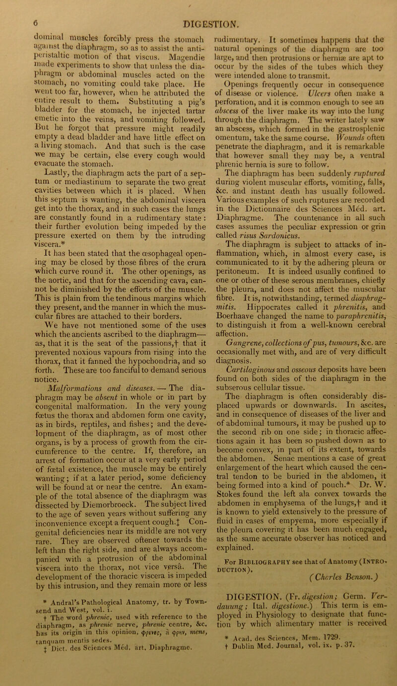 dominal muscles forcibly press the stomach ag-dinst the diaphragm, so as to assist the anti- peristaltic motion of that viscus. Magendie made experiments to show that unless the dia- phragm or abdominal muscles acted on the stomach, no vomiting could take place. lie went too far, however, when he attributed the entire result to them. Substituting a pig’s bladder for the stomach, he injected tartar emetic into the veins, and vomiting followed. Hut he forgot that pressure might readily empty a dead bladder and have little effect on a living stomach. And that such is the case we may be certain, else every cough would evacuate the stomach. Lastly, the diaphragm acts the part of a sep- tum or mediastinum to separate the two great cavities between which it is placed. When this septum is wanting, the abdominal viscera get into the thorax, and in such cases the lungs are constantly found in a rudimentary state : their further evolution being impeded by the pressure exerted on them by the intruding viscera.* It has been stated that the oesophageal open- ing may be closed by those fibres of the crura which curve round it. The other openings, as the aortic, and that for the ascending cava, can- not be diminished by the efforts of the muscle. This is plain from the tendinous margins which they present, and the manner in which the mus- cular fibres are attached to their borders. We have not mentioned some of the uses which the ancients ascribed to the diaphragm— as, that it is the seat of the passions,f that it prevented noxious vapours from rising into the thorax, that it fanned the hypochondria, and so forth. These are too fanciful to demand serious notice. Malformations and diseases. — The dia- phragm may be absent in whole or in part by congenital malformation. In the very young foetus the thorax and abdomen form one cavity, as in birds, reptiles, and fishes; and the deve- lopment of the diaphragm, as of most other organs, is by a process of growth from the cir- cumference to the centre. If, therefore, an arrest of formation occur at a very early period of foetal existence, the muscle may be entirely wanting; if at a later period, some deficiency will be found at or near the centre. An exam- ple of the total absence of the diaphragm was dissected by Diemorbroeck. The subject lived to the age of seven years without suffering any inconvenience except a frequent cough.J Con- genital deficiencies near its middle are not very rare. They are observed oftener towards the left than the right side, and are always accom- panied with a protrusion of the abdominal viscera into the thorax, not vice versa. The development of the thoracic viscera is impeded by this intrusion, and they remain more or less * Andral’s Pathological Anatomy, tr. by Town- send and West, vol. i. The word phrenic, used w ith reference to the diaphragm, as phrenic nerve, phrenic centre, &c, has its origin in this opinion, a <ppr,v, mens, tanquam mentis sedes. j Diet, des Sciences Med. art. Diaphragme. rudimentary. It sometimes happens that the natural openings of the diaphragm are too large, and then protrusions or herniae are apt to occur by the sides of the tubes which they were intended alone to transmit. Openings frequently occur in consequence of disease or violence. Ulcers often make a perforation, and it is common enough to see an abscess of the liver make its way into the lung through the diaphragm. The writer lately saw an abscess, which formed in the gastrosplenic omentum, take the same course. Wounds often penetrate the diaphragm, and it is remarkable that however small they may be, a ventral phrenic hernia is sure to follow. The diaphragm has been suddenly ruptured during violent muscular efforts, vomiting, falls, &c. and instant death has usually followed. Various examples of such ruptures are recorded in the Dictionnaire des Sciences Med. art. Diaphragme. The countenance in all such cases assumes the peculiar expression or grin called risus Sardonicus. The diaphragm is subject to attacks of in- flammation, which, in almost every case, is communicated to it by the adhering pleura or peritoneum. It is indeed usually confined to one or other of these serous membranes, chiefly the pleura, and does not affect the muscular fibre. It is, notwithstanding, termed diaphrag- mitis. Hippocrates called it p/irenitis, and Boerhaave changed the name to paraphrenitis, to distinguish it from a well-known cerebral affection. Gangrene, collections of pus, tumours, &c. are occasionally met with, and are of very difficult diagnosis. Cartilaginous and osseous deposits have been found on both sides of the diaphragm in the subserous cellular tissue. The diaphragm is often considerably dis- placed upwards or downwards. In ascites, and in consequence of diseases of the liver and of abdominal tumours, it may be pushed up to the second rib on one side; in thoracic affec- tions again it has been so pushed down as to become convex, in part of its extent, towards the abdomen. Senac mentions a case of great enlargement of the heart which caused the cen- tral tendon to be buried in the abdomen, it being formed into a kind of pouch.* Dr. W. Stokes found the left ala convex towards the abdomen in emphysema of the lungs,f and it is known to yield extensively to the pressure of fluid in cases of empyema, more especially if the pleura covering it has been much engaged, as the same accurate observer has noticed and explained. For Bibliography see thatof Anatomy (Intro- duction). ( Charles Benson.) DIGESTION. (Fr. digestion; Germ. Vcr- dauung; ltal. digestione.) This term is em- ployed in Physiology to designate that func- tion by which alimentary matter is received * Arad, des Sciences, Mem. 1729. f Dublin Med. Journal, vol. ix. p. 37.