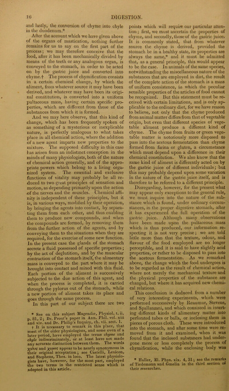 and lastly, the conversion of chyme into chyle in the duodenum.'* After the account which we have given above of the organs of mastication, nothing further remains for us to say on the first part of the process; we may therefore conceive that the food, after it has been mechanically divided by means of the teeth or any analogous organ, is conveyed to the stomach, in order to be acted on by the gastric juice and converted into chyme.f The process of chymification consists in a certain chemical change, by which the aliment, from whatever source it may have been derived, and whatever may have been its origi- nal constitution, is converted into a uniform pultaceous mass, having certain specific pro- perties, which are different from those of the substances from which it is formed. And we may here observe, that this kind of change, which has been frequently spoken of as something of a mysterious or inexplicable nature, is perfectly analogous to what takes place in all chemical action, where the addition of a new agent imparts new properties to the mixture. The supposed difficulty in this case has arisen from an indistinct conception in the minds of many physiologists, both of the nature of chemical action generally, and of the appro- priate powers which belong to a living orga- nized system. The essential and exclusive functions of vitality may probably be all re- duced to two great principles of sensation and motion, as depending primarily upon the action of the nerves and the muscles. Chemical affi- nity is independent of these principles, but it is, in various ways, modified by their operation, by bringing the agents into contact, by separa- ting them from each other, and thus enabling them to produce new compounds, and when the compounds are formed, by removing them from the further action of the agents, and by conveying them to the situations when they are required, for the exercise of some new function. In the present case the glands of the stomach secrete a fluid possessed of specific properties; by the act of deglutition, and by the muscular contraction of the stomach itself, the alimentary mass is conveyed to the part where it may be brought into contact and mixed with this fluid. Each portion of the aliment is successively subjected to the due action of this agent, and when the process is completed, it is carried through the pylorus out of the stomach, while a new portion of aliment takes its place and goes through the same process. In this part of our subject there are two * See on this subject Magendie, Physiol, t. ii. p. 81, 2; Dr. Prout’s paper in Ann. Phil. vol. xiii and xiv. and Dr. Philip’s Inquiry, ch. vii. sect. 1. f It is necessary to remark in this place, that most of the older physiologists, and some even of a later period, have employed the terms chyme and chyle indiscriminately, or at least have not made any accurate distinction between them. The words Xy'Koc and xypos appear to be nearly synonymous in their original acceptation ; see Castelli, Lexicon, and Stephens, Thes. in loco. The latest physiolo- gists have, however, for the most part, employed the two terms in the restricted sense which is adopted in this article. points which will require our particular atten- tion ; first, we must ascertain the properties of chyme, and secondly, those of the gastric juice. It is commonly stated, that from whatever source the chyme is derived, provided the stomach be in a healthy state, its properties are always the same,* and it must be admitted that, as a general principle, this would appear to be the case. In animals of the same species, notwithstanding the miscellaneous nature of the substances that are employed in diet, the result of the complete action of the stomach is a mass of uniform consistence, in which the peculiar sensible properties of the articles of food cannot be recognized. But this statement must be re- ceived with certain limitations, and is only ap- plicable to the ordinary diet, for we have reason to believe, not only that the chyme produced from animal matter differs from that of vegetable origin, but even that different species of vege- table aliment produce a different kind of chyme. The chyme from fruits or green vege- table matter is notoriously more disposed to pass into the acetous fermentation than chyme formed from farina or gluten, a circumstance which must depend upon a difference in their chemical constitution. We also know that the same kind of aliment is differently acted on by the gastric juice of different individuals; but this may probably depend upon some variation in the nature of the gastric juice itself, and is therefore to be referred to a different principle. Disregarding, however, for the present what may appear only exceptions to the general rule, we must inquire into the nature of the sub- stance which is found, under ordinary circum- stances, in the proper digestive stomach, after it has experienced the full operation of the gastric juice. Although many observations have been made upon the pultaceous mass which is thus produced, our information re- specting it is not very precise; we are told little more than that the texture, odour, and flavour of the food employed are no longer perceptible, and it is said to have slightly acid properties, or rather to be disposed to pass into the acetous fermentation. As we remarked above, the change which the food undergoes is to be regarded as the result of chemical action, where not merely the mechanical texture and the physical properties of the substance are changed, but where it has acquired new chemi- cal relations. This conclusion is deduced from a number of very interesting experiments, which wTere performed successively by Reaumur, Stevens, and Spallanzani, and which consisted in insert- ing different kinds of alimentary matter into perforated tubes or balls, or inclosing them in pieces of porous cloth. These were introduced into the stomach, and after some time wrere re- moved from it and examined, when it was found that the inclosed substances had under- gone more or less completely the process of chymification, while the enclosing body was * Haller, El. Phys. xix. 4, 31; see the remarks of Tiedemann and Gmelin in the third section of their researches.