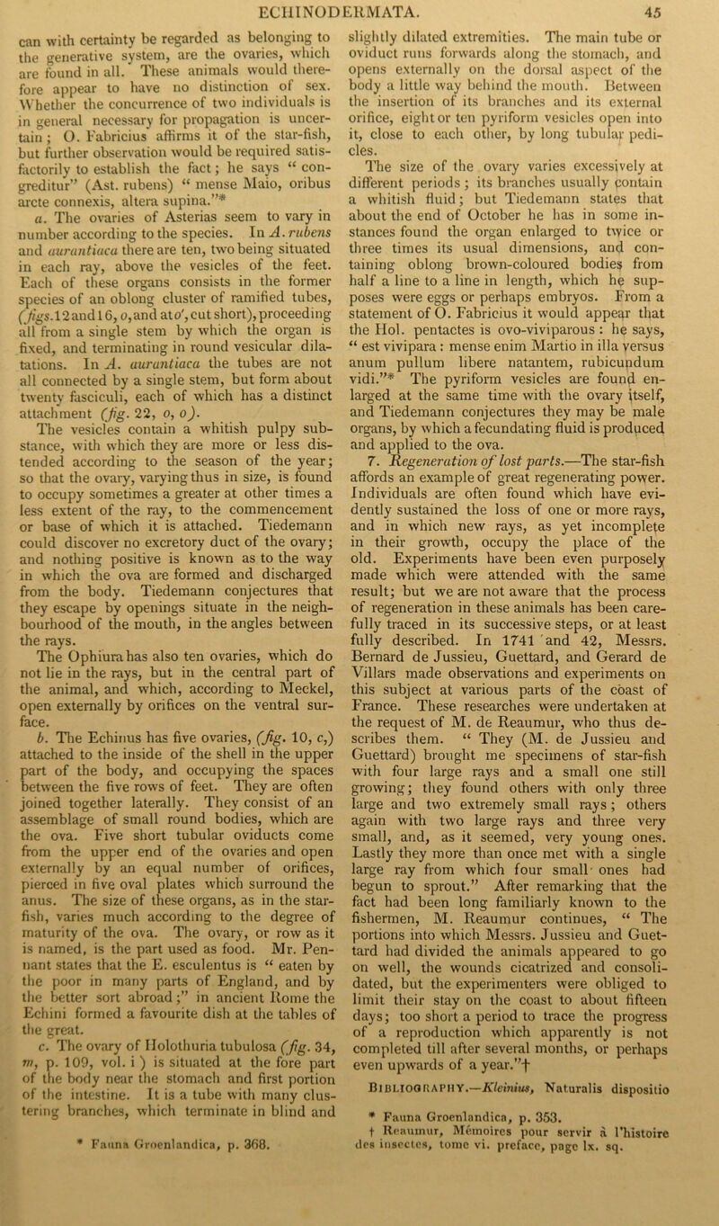 can with certainty be regarded as belonging to the generative system, are the ovaries, which are found in all.' These animals would there- fore appear to have no distinction of sex. Whether the concurrence of two individuals is in general necessary for propagation is uncer- tain ; O. Fabricius affirms it of the star-fish, but further observation would be required satis- factorily to establish the fact; he says “ con- greditur” (Ast. rubens) “ mense Maio, oribus arete connexis, altera supina.”* «. The ovaries of Asterias seem to vary in number according to the species. In A. rubens and aurantiucu there are ten, two being situated in each ray, above the vesicles of the feet. Each of these organs consists in the former species of an oblong cluster of ramified tubes, (Jigs. 12andl6, o,and ato',cut short),proceeding all from a single stem by which the organ is fixed, and terminating in round vesicular dila- tations. In A. aurantiaca the tubes are not all connected by a single stem, but form about twenty fasciculi, each of which has a distinct attachment (Jig. 22, o, o). The vesicles contain a whitish pulpy sub- stance, with which they are more or less dis- tended according to the season of the year; so that the ovary, varying thus in size, is found to occupy sometimes a greater at other times a less extent of the ray, to the commencement or base of which it is attached. Tiedemann could discover no excretory duct of the ovary; and nothing positive is known as to the way in which the ova are formed and discharged from the body. Tiedemann conjectures that they escape by openings situate in the neigh- bourhood of the mouth, in the angles between the rays. The Ophiurahas also ten ovaries, which do not lie in the rays, but in the central part of the animal, and which, according to Meckel, open externally by orifices on the ventral sur- face. b. The Echinus has five ovaries, (Jig. 10, c,) attached to the inside of the shell in the upper part of the body, and occupying the spaces between the five rows of feet. They are often joined together laterally. They consist of an assemblage of small round bodies, which are the ova. Five short tubular oviducts come from the upper end of the ovaries and open externally by an equal number of orifices, pierced in five oval plates which surround the anus. The size of these organs, as in the star- fish, varies much according to the degree of maturity of the ova. The ovary, or row as it is named, is the part used as food. Mr. Pen- nant states that the E. esculentus is “ eaten by the poor in many parts of England, and by the better sort abroad;” in ancient Rome the Echini formed a favourite dish at the tables of the great. c. The ovary of Ilolothuria tubulosa (fig. 34, m, p. 109, vol. i ) is situated at the fore part of the body near the stomach and first portion of the intestine. It is a tube with many clus- tering branches, which terminate in blind and * Fauna Groenlandica, p. 368. slightly dilated extremities. The main tube or oviduct runs forwards along the stomach, and opens externally on the dorsal aspect of the body a little way behind the mouth. Between the insertion of its branches and its external orifice, eight or ten pyriform vesicles open into it, close to each other, by long tubular pedi- cles. The size of the ovary varies excessively at different periods ; its branches usually contain a whitish fluid; but Tiedemann stales that about the end of October he has in some in- stances found the organ enlarged to twice or three times its usual dimensions, and con- taining oblong brown-coloured bodies from half a line to a line in length, which he sup- poses were eggs or perhaps embryos. From a statement of O. Fabricius it would appear that the FIol. pentactes is ovo-viviparous : he says, “ est vivipara : mense enim Martio in ilia versus anum pullum libere natantem, rubicupdum vidi.”* The pyriform vesicles are found en- larged at the same time with the ovary itself, and Tiedemann conjectures they may be male organs, by which a fecundating fluid is produced and applied to the ova. 7. Regeneration of lost parts.—The star-fish affords an example of great regenerating power. Individuals are often found which have evi- dently sustained the loss of one or more rays, and in which new rays, as yet incomplete in their growth, occupy the place of the old. Experiments have been even purposely made which were attended with the same result; but we are not aware that the process of regeneration in these animals has been care- fully traced in its successive steps, or at least fully described. In 1741 and 42, Messrs. Bernard de Jussieu, Guettard, and Gerard de Villars made observations and experiments on this subject at various parts of the coast of France. These researches were undertaken at the request of M. de Reaumur, who thus de- scribes them. “ They (M. de Jussieu and Guettard) brought me specimens of star-fish with four large rays and a small one still growing; they found others with only three large and two extremely small rays; others again with two large rays and three very small, and, as it seemed, very young ones. Lastly they more than once met with a single large ray from which four small ones had begun to sprout.” After remarking that the fact had been long familiarly known to the fishermen, M. Reaumur continues, “ The portions into which Messrs. Jussieu and Guet- tard had divided the animals appeared to go on well, the wounds cicatrized and consoli- dated, but the experimenters were obliged to limit their stay on the coast to about fifteen days; too short a period to trace the progress of a reproduction which apparently is not completed till after several months, or perhaps even upwards of a year.”f Bibliography.—Kleinius, Naturalis dispositio * Fauna Groenlandica, p. 353. f Reaumur, Meinoircs pour servir a Thistoirc des insectes, tome vi. preface, page lx. sq.