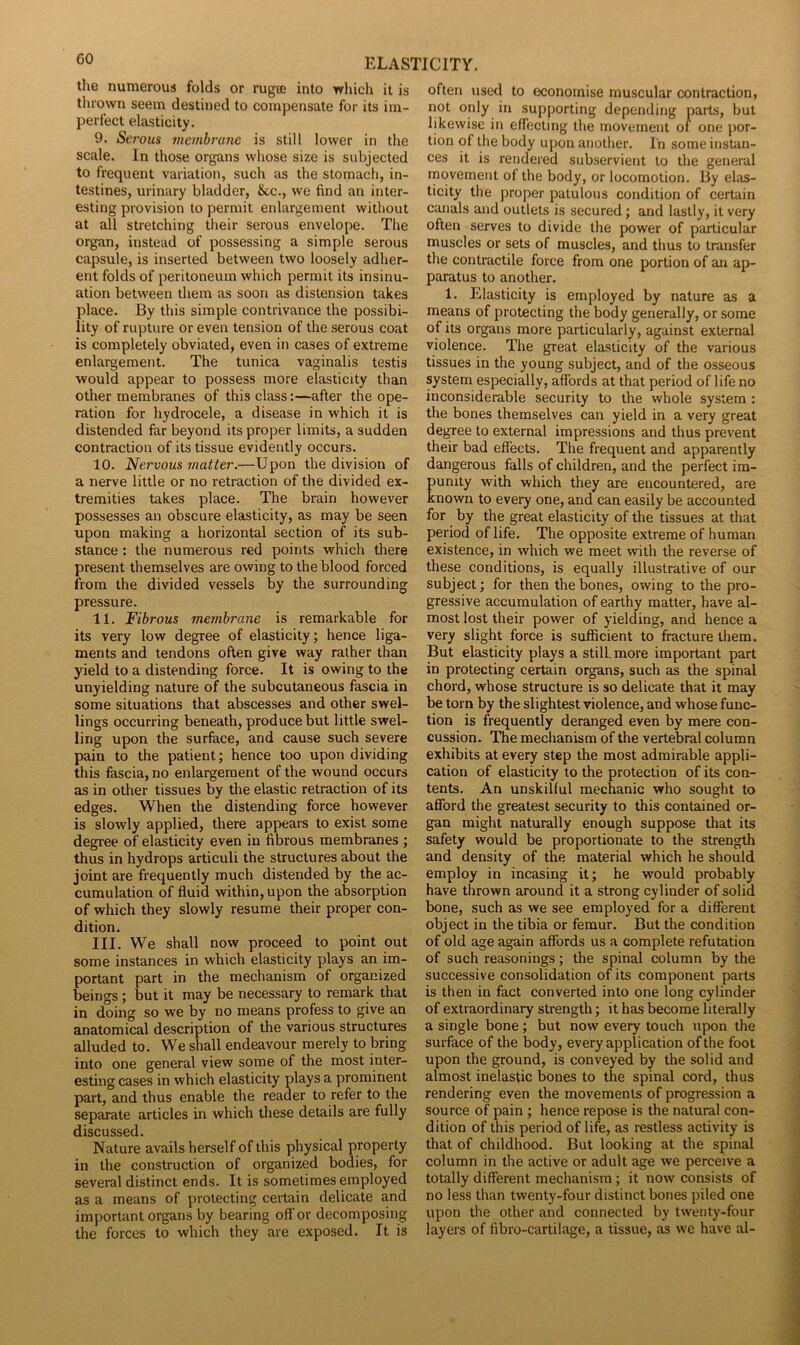 the numerous folds or rugte into which it is thrown seem destined to compensate for its im- perfect elasticity. 9. Serous membrane is still lower in the scale. In those organs whose size is subjected to frequent variation, such as the stomach, in- testines, urinary bladder, &c., we find an inter- esting provision to permit enlargement without at all stretching their serous envelope. The organ, instead of possessing a simple serous capsule, is inserted between two loosely adher- ent folds of peritoneum which permit its insinu- ation between them as soon as distension takes place. By this simple contrivance the possibi- lity of rupture or even tension of the serous coat is completely obviated, even in cases of extreme enlargement. The tunica vaginalis testis would appear to possess more elasticity than other membranes of this class:—after the ope- ration for hydrocele, a disease in which it is distended far beyond its proper limits, a sudden contraction of its tissue evidently occurs. 10. Nervous matter.—Upon the division of a nerve little or no retraction of the divided ex- tremities takes place. The brain however possesses an obscure elasticity, as may be seen upon making a horizontal section of its sub- stance : the numerous red points which there present themselves are owing to the blood forced from the divided vessels by the surrounding pressure. 11. Fibrous membrane is remarkable for its very low degree of elasticity; hence liga- ments and tendons often give way rather than yield to a distending force. It is owing to the unyielding nature of the subcutaneous fascia in some situations that abscesses and other swel- lings occurring beneath, produce but little swel- ling upon the surface, and cause such severe pain to the patient; hence too upon dividing this fascia, no enlargement of the wound occurs as in other tissues by the elastic retraction of its edges. When the distending force however is slowly applied, there appears to exist some degree of elasticity even in fibrous membranes ; thus in hydrops articuli the structures about the joint are frequently much distended by the ac- cumulation of fluid within, upon the absorption of which they slowly resume their proper con- dition. III. We shall now proceed to point out some instances in which elasticity plays an im- portant part in the mechanism of organized beings ; but it may be necessary to remark that in doing so we by no means profess to give an anatomical description of the various structures alluded to. We shall endeavour merely to bring into one general view some of the most inter- esting cases in which elasticity plays a prominent part, and thus enable the reader to refer to the separate articles in which these details are fully discussed. Nature avails herself of this physical property in the construction of organized bodies, for several distinct ends. It is sometimes employed as a means of protecting certain delicate and important organs by bearing off or decomposing the forces to which they are exposed. It is often used to economise muscular contraction, not only in supporting depending parts, but likewise in effecting the movement of one por- tion of the body upon another. In some instan- ces it is rendered subservient to the general movement of the body, or locomotion. By elas- ticity the proper patulous condition of certain canals and outlets is secured; and lastly, it very often serves to divide the power of particular muscles or sets of muscles, and thus to transfer the contractile force from one portion of an ap- paratus to another. 1. Elasticity is employed by nature as a means of protecting the body generally, or some of its organs more particularly, against external violence. The great elasticity of the various tissues in the young subject, and of the osseous system especially, affords at that period of life no inconsiderable security to the whole system : the bones themselves can yield in a very great degree to external impressions and thus prevent their bad effects. The frequent and apparently dangerous falls of children, and the perfect im- punity with which they are encountered, are known to every one, and can easily be accounted for by the great elasticity of the tissues at that period of life. The opposite extreme of human existence, in which we meet with the reverse of these conditions, is equally illustrative of our subject; for then the bones, owing to the pro- gressive accumulation of earthy matter, have al- most lost their power of yielding, and hence a very slight force is sufficient to fracture them. But elasticity plays a still, more important part in protecting certain organs, such as the spinal chord, whose structure is so delicate that it may be torn by the slightest violence, and whose func- tion is frequently deranged even by mere con- cussion. The mechanism of the vertebral column exhibits at every step the most admirable appli- cation of elasticity to the protection of its con- tents. An unskilful mechanic who sought to afford the greatest security to this contained or- gan might naturally enough suppose that its safety would be proportionate to the strength and density of the material which he should employ in incasing it; he would probably have thrown around it a strong cylinder of solid bone, such as we see employed for a different object in the tibia or femur. But the condition of old age again affords us a complete refutation of such reasonings; the spinal column by the successive consolidation of its component parts is then in fact converted into one long cylinder of extraordinary strength; it has become literally a single bone; but now every touch upon the surface of the body, every application of the foot upon the ground, is conveyed by the solid and almost inelastic bones to the spinal cord, thus rendering even the movements of progression a source of pain ; hence repose is the natural con- dition of this period of life, as restless activity is that of childhood. But looking at the spinal column in the active or adult age we perceive a totally different mechanism ; it now consists of no less than twenty-four distinct bones piled one upon the other and connected by twenty-four layers of fibro-cartilage, a tissue, as we have al-