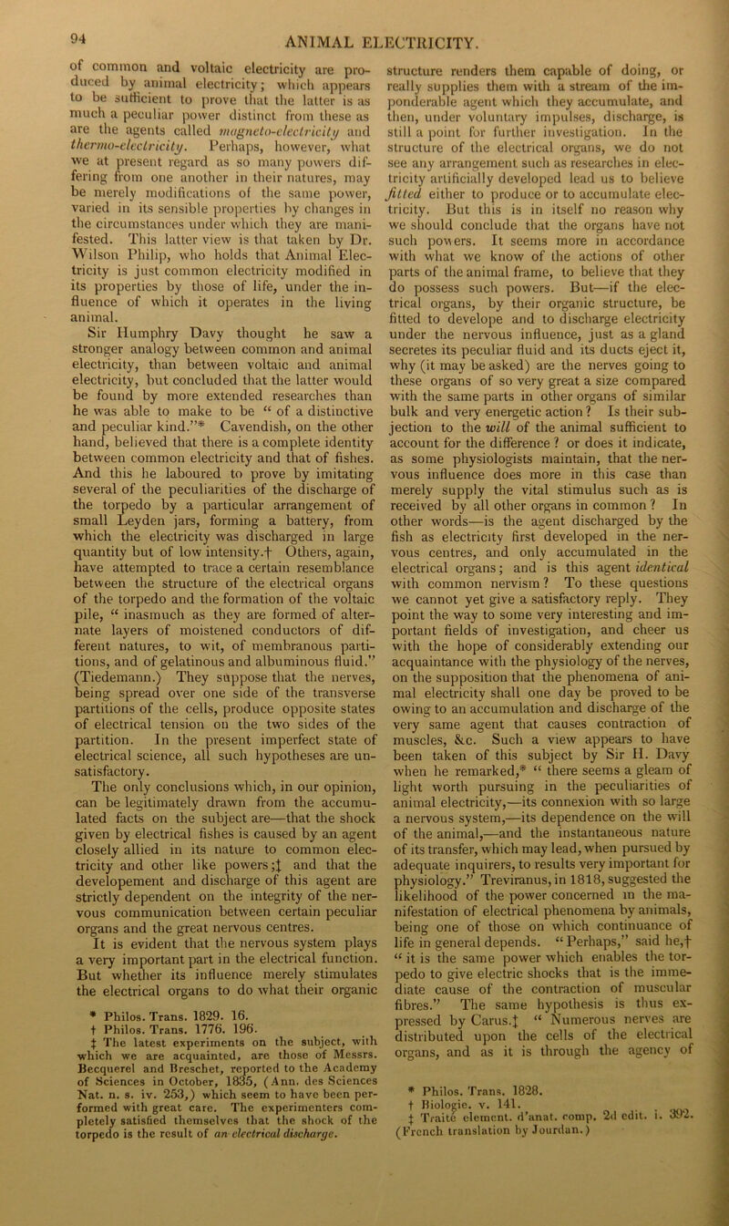 ANIMAL El of common and voltaic electricity are pro- duced by animal electricity; which appears to be sufficient to prove that the latter is as much a peculiar power distinct from these as are the agents called magneto-electricity and thermo-electricity. Perhaps, however, what we at present regard as so many powers dif- fering from one another in their natures, may be merely modifications of the same power, varied in its sensible properties by changes in the circumstances under which they are mani- fested. This latter view is that taken by Dr. Wilson Philip, who holds that Animal Elec- tricity is just common electricity modified in its properties by those of life, under the in- fluence of which it operates in the living animal. Sir Humphry Davy thought he saw a stronger analogy between common and animal electricity, than between voltaic and animal electricity, but concluded that the latter would be found by more extended researches than he was able to make to be “ of a distinctive and peculiar kind.”* Cavendish, on the other hand, believed that there is a complete identity between common electricity and that of fishes. And this he laboured to prove by imitating several of the peculiarities of the discharge of the torpedo by a particular arrangement of small Leyden jars, forming a battery, from which the electricity was discharged in large quantity but of low intensity.f Others, again, have attempted to trace a certain resemblance between the structure of the electrical organs of the torpedo and the formation of the voltaic pile, “ inasmuch as they are formed of alter- nate layers of moistened conductors of dif- ferent natures, to wit, of membranous parti- tions, and of gelatinous and albuminous fluid.” (Tiedemann.) They suppose that the nerves, being spread over one side of the transverse partitions of the cells, produce opposite states of electrical tension on the two sides of the partition. In the present imperfect state of electrical science, all such hypotheses are un- satisfactory. The only conclusions which, in our opinion, can be legitimately drawn from the accumu- lated facts on the subject are—that the shock given by electrical fishes is caused by an agent closely allied in its nature to common elec- tricity and other like powers and that the developement and discharge of this agent are strictly dependent on the integrity of the ner- vous communication between certain peculiar organs and the great nervous centres. It is evident that the nervous system plays a veiy important part in the electrical function. But whether its influence merely stimulates the electrical organs to do what their organic * Philos. Trans. 1829. 16. t Philos. Trans. 1776. 196. f The latest experiments on the subject, with which we are acquainted, are those of Messrs. Becquerel and Breschet, reported to the Academy of Sciences in October, 1835, (Ann. des Sciences Nat. n. s. iv. 253,) which seem to have been per- formed with great care. The experimenters com- pletely satisfied themselves that the shock of the torpedo is the result of an electrical discharge. ECTRICITY. structure renders them capable of doing, or really supplies them with a stream of the im- ponderable agent which they accumulate, and then, under voluntary impulses, discharge, is still a point for further investigation. In the structure of the electrical organs, we do not see any arrangement, such as researches in elec- tricity artificially developed lead us to believe fitted either to produce or to accumulate elec- tricity. But this is in itself no reason why we should conclude that the organs have not such powers. It seems more in accordance with what we know of the actions of other parts of the animal frame, to believe that they do possess such powers. But—if the elec- trical organs, by their organic structure, be fitted to develope and to discharge electricity under the nervous influence, just as a gland secretes its peculiar fluid and its ducts eject it, why (it may be asked) are the nerves going to these organs of so very great a size compared with the same parts in other organs of similar bulk and very energetic action ? Is their sub- jection to the will of the animal sufficient to account for the difference ? or does it indicate, as some physiologists maintain, that the ner- vous influence does more in this case than merely supply the vital stimulus such as is received by all other organs in common ? In other words—is the agent discharged by the fish as electricity first developed in the ner- vous centres, and only accumulated in the electrical organs; and is this agent identical with common nervism ? To these questions we cannot yet give a satisfactory reply. They point the way to some very interesting and im- portant fields of investigation, and cheer us with the hope of considerably extending our acquaintance with the physiology of the nerves, on the supposition that the phenomena of ani- mal electricity shall one day be proved to be owing to an accumulation and discharge of the very same agent that causes contraction of muscles, &,c. Such a view appears to have been taken of this subject by Sir II. Davy when he remarked,* “ there seems a gleam of light worth pursuing in the peculiarities of animal electricity,—its connexion with so large a nervous system,—its dependence on the will of the animal,—and the instantaneous nature of its transfer, which may lead, when pursued by adequate inquirers, to results very important for physiology.” Treviranus, in 1818, suggested the likelihood of the power concerned in the ma- nifestation of electrical phenomena by animals, being one of those on which continuance of life in general depends. “Perhaps,” said he,f “ it is the same power which enables the tor- pedo to give electric shocks that is the imme- diate cause of the contraction of muscular fibres.” The same hypothesis is thus ex- pressed by Cams.I “ Numerous nerves are distributed upon the cells of the electrical organs, and as it is through the agency of * Philos. Trans. 1828. t Biologic, v. 141. . f Traite clement, d’anat. comp. 2d edit. l. 392. (French translation by Jourdan.)