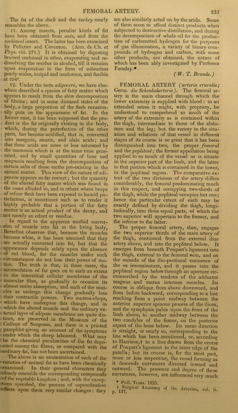 The fat of the duck and the turkey nearly resembles the above. 11. Among insects, peculiar kinds of fat have been obtained from ants, and from the cochineal insect. The latter has been examined by Pelletier and Caventou. (Ann. de Ch. et Phys. viii. 271.) It is obtained by digesting bruised cochineal in ether, evaporating and re- dissolving the residue in alcohol, till it remains upon evaporation in the form of colourless pearly scales, insipid and inodorous, and fusible at 104°. 12. Under the term adipocere, we have else- where described a species of fatty matter which appears to result from the slow decomposition of tibrine; and in some diseased states of the body, a large proportion of the flesh occasion- ally puts on the appearance of fat. In the former case, it has been supposed that the pro- duct is the fat originally existing in the body, which, during the putrefaction of the other parts, has become acidified, that is, converted into margaric, stearic, and oleic acids; and that these acids are more or less saturated by the ammonia which is at the same time gene- rated, and by small quantities of lime and magnesia resulting from the decomposition of certain salts of those earths pre-existing in the animal matter. This view of the nature of adi- pocere appears so far correct; but the quantity of the altered fatty matter which was found in the cases alluded to, and in others where heaps of refuse flesh have been exposed to humid pu- trefaction, is sometimes such as to render it highly probable that a portion of the fatty matter is an actual product of the decay, and not merely an educt or residue. In regard to the apparent morbid conver- sion of muscle into fat in the living body, Berzelius observes that, because the muscles become white, it has been assumed that they are actually converted into fat, but that the appearance depends solely upon the absence of red blood, for the muscles under such circumstances do not lose their power of mo- tion. The truth is that, in these cases, the accumulation of fat goes on to such an extent in the interstitial cellular membrane of the muscular fibre, as gradually to occasion its almost entire absorption, and such of the mus- cles as undergo this change gradually lose their contractile powers. Two mutton-chops, which have undergone this change, and in which the altered muscle and the ordinary ex- ternal layer of adipose membrane are quite dis- tinct, are preserved in the Museum of the College of Surgeons, and there is a printed pamphlet giving an account of the symptoms under which the sheep laboured. What may be the chemical peculiarities of the fat depo- sited among the fibres, as compared with the ordinary fat, has not been ascertained. The above is an enumeration of such of the varieties of animal fat as have been chemically examined. In their general characters they closely resemble the corresponding compounds of the vegetable kingdom ; and, with the excep- tions specified, the process of saponification effects upon them very similar changes : they are also similarly acted on by the acids. Some of them seem to afford distinct products when subjected to destructive distillation, and during the decomposition of whale oil for the produc- tion of carburetted hydrogen for the purposes of gas illumination, a variety of binary com- pounds of hydrogen and carbon, with some other products, are obtained, the nature of which has been ably investigated by Professor Faraday.* ( W. T. Brande.) FEMORAL ARTERY (arteria cruralis; Germ, die Sc/ienkelcirterie). The femoral ar- tery is the main channel through which the lower extremity is supplied with blood : in an extended sense it might, with propriety, be understood to comprehend so much of the artery of the extremity as is contained within the thigh, intermediate to those of the abdo- men and the leg; but the variety in the situ- ation and relations of that vessel in different stages of its course is so great that it has been distinguished into two, the proper femoral and the popliteal; the former appellation being- applied to so much of the vessel as is situate in the superior part of the limb, and the latter to that portion which is contained in the lower, in the popliteal region. The comparative ex- tent of the two divisions of the artery differs considerably, the femoral predominating much in this respect, and occupying two-thirds of the thigh, while the popliteal occupies but one; hence the particular extent of each may be exactly defined by dividing the thigh, longi- tudinally, into three equal parts, of which the two superior will appertain to the former, and the inferior to the latter. The proper femoral artery, then, engages the two superior thirds of the main artery of the thigh, continued from the external iliac artery above, and into the popliteal below. It emerges from beneath Poupart’s ligament into the thigh, external to the femoral vein, and on the outside of the ilio-pectineal eminence of the os innominatum, and it passes into the popliteal region below through an aperture cir- cumscribed by the tendons of the adductor magnus and vastus internus muscles. Its course is oblique from above downward, and from before backward, corresponding to a line reaching from a point midway between the anterior superior spinous process of the ilium, and the symphysis pubis upon the front of the limb above, to another midway between the two condyles of the femur, on the posterior aspect of the bone below. Its mean direction is straight, or nearly so, corresponding to the line which has been mentioned, or, according to Ilarrison,f to a line drawn from the centre of Poupart’.s ligament to the inner edge of the patella; but its course is, for the most part, more or less serpentine, the vessel forming as' it descends curvatures directed inward and outward. The presence and degree of these curvatures, however, are influenced very much * Phil. Trans. 1825. t Surgica! Anatomy of the Arteries, vol. ii. p. 1J7.