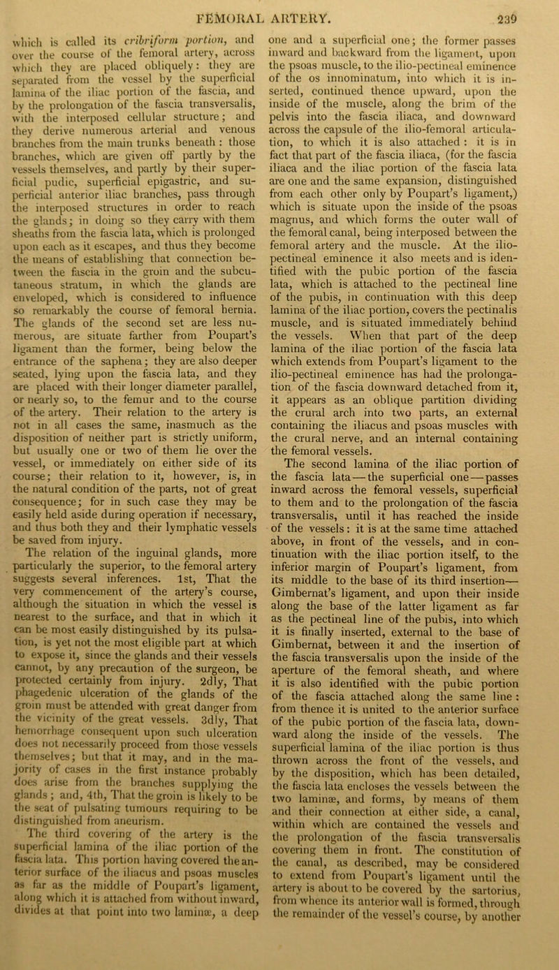 which is called its cribriform portion, and over the course of the femoral artery, across which they are placed obliquely: they are separated from the vessel by the superficial lamina of the iliac portion ot the fascia, and by the prolongation of the fascia transversalis, with the interposed cellular structure; and they derive numerous arterial and venous branches from the main trunks beneath : those branches, which are given off partly by the vessels themselves, and partly by their super- ficial pudic, superficial epigastric, and su- perficial anterior iliac branches, pass through the interposed structures in order to reach the glands; in doing so they carry with them sheaths from the fascia lata, which is prolonged upon each as it escapes, and thus they become the means of establishing that connection be- tween the fascia in the groin and the subcu- taneous stratum, in which the glands are enveloped, which is considered to influence so remarkably the course of femoral hernia. The glands of the second set are less nu- merous, are situate farther from Poupart’s ligament than the former, being below the entrance of the saphena; they are also deeper seated, lying upon the fascia lata, and they are placed with their longer diameter parallel, or nearly so, to the femur and to the course of the artery. Their relation to the artery is not in all cases the same, inasmuch as the disposition of neither part is strictly uniform, but usually one or two of them lie over the vessel, or immediately on either side of its course; their relation to it, however, is, in the natural condition of the parts, not of great consequence; for in such case they may be easily held aside during operation if necessary, and thus both they and their lymphatic vessels be saved from injury. The relation of the inguinal glands, more particularly the superior, to the femoral artery suggests several inferences. 1st, That the very commencement of the artery’s course, although the situation in which the vessel is nearest to the surface, and that in which it can be most easily distinguished by its pulsa- tion, is yet not the most eligible part at which to expose it, since the glands and their vessels cannot, by any precaution of the surgeon, be protected certainly from injury. 2dly, That phagedenic ulceration of the glands of the groin must be attended with great danger from the vicinity of the great vessels. 3dly, That hemorrhage consequent upon such ulceration does not necessarily proceed from those vessels themselves; but that it may, and in the ma- jority of cases in the first instance probably does arise from the branches supplying the glands ; and, 4th, That the groin is likely to be the seat of pulsating tumours requiring to be distinguished from aneurism. The third covering of the artery is the superficial lamina of the iliac portion of the fascia lata. This portion having covered the an- terior surface of the iliacus and psoas muscles as far as the middle of Poupart’s ligament, along which it is attached from without inward, divides at that point into two lamina:, a deep one and a superficial one; the former passes inward and backward from the ligament, upon the psoas muscle, to the ilio-pectineal eminence of the os innominatum, into which it is in- serted, continued thence upward, upon the inside of the muscle, along the brim of the pelvis into the fascia Uiaca, and downward across the capsule of the ilio-femoral articula- tion, to which it is also attached : it is in fact that part of the fascia iliaca, (for the fascia iliaca and the iliac portion of the fascia lata are one and the same expansion, distinguished from each other only by Poupart’s ligament,) which is situate upon the inside of the psoas magnus, and which forms the outer wall of the femoral canal, being interposed between the femoral artery and the muscle. At the ilio- pectineal eminence it also meets and is iden- tified with the pubic portion of the fascia lata, which is attached to the pectineal line of the pubis, in continuation with this deep lamina of the iliac portion, covers the pectinalis muscle, and is situated immediately behind the vessels. When that part of the deep lamina of the iliac portion of the fascia lata which extends from Poupart’s ligament to the ilio-pectineal eminence has had the prolonga- tion of the fascia downward detached from it, it appears as an oblique partition dividing the crural arch into two parts, an external containing the iliacus and psoas muscles with the crural nerve, and an internal containing the femoral vessels. The second lamina of the iliac portion of the fascia lata—the superficial one — passes inward across the femoral vessels, superficial to them and to the prolongation of the fascia transversalis, until it has reached the inside of the vessels: it is at the same time attached above, in front of the vessels, and in con- tinuation with the iliac portion itself, to the inferior margin of Poupart’s ligament, from its middle to the base of its third insertion— Gimbernat’s ligament, and upon their inside along the base of the latter ligament as far as the pectineal line of the pubis, into which it is finally inserted, external to the base of Gimbernat, between it and the insertion of the fascia transversalis upon the inside of the aperture of the femoral sheath, and where it is also identified with the pubic portion of the fascia attached along the same line : from thence it is united to the anterior surface of the pubic portion of the fascia lata, down- ward along the inside of the vessels. The superficial lamina of the iliac portion is thus thrown across the front of the vessels, and by the disposition, which has been detailed, the fascia lata encloses the vessels between the two laminae, and forms, by means of them and their connection at either side, a canal, within which are contained the vessels and the prolongation of the fascia transversalis covering them in front. The constitution of the canal, as described, may be considered to extend from Poupart’s ligament until the artery is about to be covered by the sartorius, from whence its anterior wall is formed, through the remainder of the vessel’s course, by another