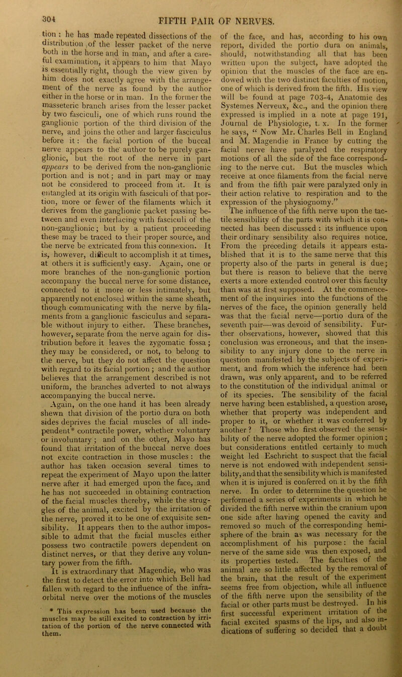 tion : he has made repeated dissections of the distribution of the lesser packet of the nerve both in the horse and in man, and after a care- ful examination, it appears to him that Mayo is essentially right, though the view given by him does not exactly agree witli the arrange- ment of the nerve as found by the author either in the horse or in man. In the former the masseteric branch arises from the lesser packet by two fasciculi, one of which runs round the ganglionic portion of the third division of the nerve, and joins the other and larger fasciculus before it: the facial portion of the buccal nerve appears to the' author to be purely gan- glionic, but the root of the nerve in part appears to be derived from the non-ganglionic portion and is not; and in part may or may not be considered to proceed from it. It is entangled at its origin with fasciculi of that por- tion, more or fewer of the filaments which it derives from the ganglionic packet passing be- tween and even interlacing with fasciculi of the non-ganglionic; but by a patient proceeding these may be traced to their proper source, and the nerve be extricated from this connexion. It is, however, difficult to accomplish it at times, at others it is sufficiently easy. Again, one or more branches of the non-ganglionic portion accompany the buccal nerve for some distance, connected to it more or less intimately, but apparently not enclosed within the same sheath, though communicating with the nerve by fila- ments from a ganglionic fasciculus and separa- ble without injury to either. These branches, however, separate from the nerve again for dis- tribution before it leaves the zygomatic fossa; they may be considered, or not, to belong to the nerve, but they do not affect the question with regard to its facial portion ; and the author believes that the arrangement described is not uniform, the branches adverted to not always accompanying the buccal nerve. Again, on the one hand it has been already shewn that division of the portio dura on both sides deprives the facial muscles of all inde- pendent* contractile power, whether voluntary or involuntary ; and on the other, Mayo has found that irritation of the buccal nerve does not excite contraction in those muscles : the author has taken occasion several times to repeat the experiment of Mayo upon the latter nerve after it had emerged upon the face, and he has not succeeded in obtaining contraction of the facial muscles thereby, while the strug- gles of the animal, excited by the irritation of the nerve, proved it to be one of exquisite sen- sibility. It appears then to the author impos- sible to admit that the facial muscles either possess two contractile powers dependent on distinct nerves, or that they derive any volun- tary power from the fifth. It is extraordinary that Magendie, who was the first to detect the error into which Bell had fallen with regard to the influence of the infra- orbital nerve over the motions of the muscles * This expression has been used because the muscles may be still excited to contraction by irri- tation of the portion of the nerve connected with them. of the face, and has, according to his own report, divided the portio dura on animals, should, notwithstanding all that has been written upon the subject, have adopted the opinion that the muscles of the face are en- dowed with the two distinct faculties of motion, one of which is derived from the fifth. His view will be found at page 703-4, Anatomie des Systemes Nerveux, &c., and the opinion there expressed is implied in a note at page 191, Journal de Physiologie, t. x. In the former he says, “ Now Mr. Charles Bell in England and M. Magendie in France by cutting the facial nerve have paralyzed the respiratory motions of all the side of the face correspond- ing to the nerve cut. But the muscles which receive at once filaments from the facial nerve and from the fifth pair were paralyzed only in their action relative to respiration and to the expression of the physiognomy.” The influence of the fifth nerve upon the tac- tile sensibility of the parts with which it is con- nected has been discussed : its influence upon their ordinary sensibility also requires notice. From the preceding details it appears esta- blished that it is to the same nerve that this property also of the parts in general is due; but there is reason to believe that the nerve exerts a more extended control over this faculty than was at first supposed. At the commence- ment of the inquiries into the functions of the nerves of the face, the opinion generally held was that the facial nerve—portio dura of the seventh pair—was devoid of sensibility. Fur- ther observations, however, showed that this conclusion was erroneous, and that the insen- sibility to any injury done to the nerve in question manifested by the subjects of experi- ment, and from which the inference had been drawn, was only apparent, and to be referred to the constitution of the individual animal or of its species. The sensibility of the facial nerve having been established, a question arose, whether that property was independent and proper to it, or whether it was conferred by another ? Those who first observed the sensi- bility of the nerve adopted the former opinion ; but considerations entitled certainly to much weight led Eschricht to suspect that the facial nerve is not endowed with independent sensi- bility, and that the sensibility which is manifested when it is injured is conferred on it by the fifth nerve. In order to determine the question he performed a series of experiments in which he divided the fifth nerve within the cranium upon one side after having opened the cavity and removed so much of the corresponding hemi- sphere of the brain as was necessary for the accomplishment of his purpose: the facial nerve of the same side was then exposed, and its properties tested. The faculties of the animal are so little affected by the removal of the brain, that the result of the experiment seems free from objection, while all influence of the fifth nerve upon the sensibility of the facial or other parts must be destroyed. In lus first successful experiment irritation of the facial excited spasms of the lips, and also in- dications of suffering so decided that a doubt