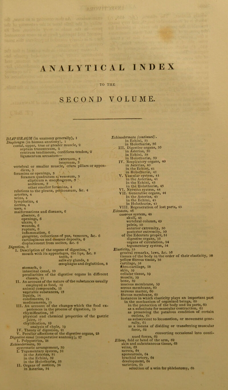 ANALYTICAL INDEX TO TIIE SECOND VOLUME. DIAPHRAGM (in anatomy generally), 1 Diaphragm (in human anatomy), l costal, upper, true or greater muscle, 2 septum transversum, 2 centrum tendineum, cordiform tendon, 2 ligamentum arcuatum— externum, 3 inte/num, 3 vertebral or smaller muscle,' crura pillars or appen- dices, 3 foramina or openings, 3 a foramen quadratum s, venosum, 3 elipticum s. cesophageum, 3 ; aorticum, 3 i other smaller foramina, 4 relations to the pleurae, peritonaeum, &c. 4 arteries, 4 veins, 4 lymphatics, 4 nerves, 4 uses, 4 malformations and diseases, 6 absence, 6 openings, 6 ulcers, 6 wounds, 6 rupture, 6 inflammation, 6 gangrene, collections of pus, tumours, &c. 6 cartilaginous and osseous deposits, 6 displacement from ascites, &c. 6 Digestion, 6 I. Description of the organs of digestion, 7 mouth with its appendages, the lips, See. 8 teeth, 8 salivary glands, 8 oesophagus and deglutition, 8 stomach, 9 intestinal canal, 10 peculiarities of the digestive organs in different classes, 11 II. An account of the nature of the substances usually employed as food, 12 animal compounds, 13 vegetable substances, 13 liquids, 14 condiments, 13 medicaments, 15 III. An account of the changes which the food ex- periences in the process of digestion, 15 chymification, 16 physical and chemical properties of the gastric juice, 17 chyl ifleation, 19 analysis of chyle, 19 IV. Theory of digestion, 21 V. Peculiar affections of the digestive organs, 25 Digestive canal (comparative anatomy), 27 I. Polygastrica, 28 Echinodermata, 30 systematic arrangement, 30 I. Tegumentary system, 31 in the Asterias, 31 in the Echini, 32 in the Holothuri®, 33 II. Organs of motion, 34 in Asterias, 34 Echinodermata (continued). in Echini, 35 in Holothurite, 36 III. Digestive organs, 36 in Asterias, 36 in Echini, 38 in Holothurite, 39 IV. Respiratory organs, 40 in Asterias, 40 in the Echini, 41 in Holothuriae, 41 V. YasculaT system, 41 in the Asterias, 41 in the Echini, 43 in the Holothurise, 43 VI. Nervous system, 44 VII. Generative organs, 44 in the Asterias, 45 in the Echini, 45 in Holothuriae, 45 VIII. Regeneration of lost parts, 45 Edentata, 46 osseous system, 48 skull, 48 vertebral column, 49 pelvis, 50 anterior extremity, 50 posterior extremity, 50 of the Edentata proper, 51 digestive organs, 53 organs of circulation, 54 tegumentary system, 54 Elasticity, 55 general remarks, laws, &c. 56 tissues of the body in the order of their elasticity, 58 yellow fibrous tissue, 58 cartilage, 58 flbro-cartilage, 68 skin, 59 cellular tissue, 59 muscle, 59 bone, 59 •* mucous membrane, 59 serous membrane, 60 nervous matter, 60 fibrous membrane, 60 instances in which elasticity plays an important part in the mechanism of organized beings, 60 in the protection of the body and its parts, 60 as a substitute for muscular contraction, 61 as preserving the patulous condition of certain outlets, 61 as subservient to locomotion, or movement gene- rally, 61 as a means of dividing or transferring muscular force, 62 converting occasional into conti- nued forces, 62 Elbow, fold or bend of the arm, 62 skin and subcutaneous tissue, 63 veins, 63 nerves, 64 aponeurosis, 64 brachial artery, 64 development, 64 varieties, 65 selection of a vein for phlebotomy, 05