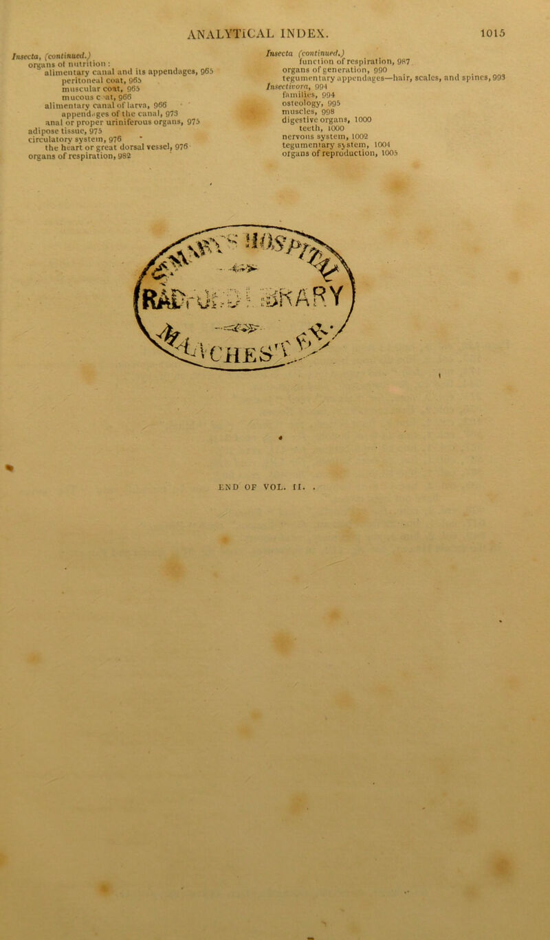 Insecta, (continued.) organs ot nutrition : alimentary canal anil its appendages, 965 peritoneal coat, 965 muscular coat, 965 mucous c -at, 966 alimentary canal of larva, 966 appendages of the canal, 973 anal or proper uriniferous organs, 975 adipose tissue, 975 circulatory system, 976 the heart or great dorsal vessel, 976 organs of respiration, 982 Insecta (continued.) function of respiration, 987 organs of generation, 990 tegumentary appendages—hair, scales, and spines, 993 lnsectivora, 994 families, 994 osteology, 995 muscles, 998 digestive organs, 1000 teeth, 1000 nervous system, 1002 tegumentary system, 1004 organs of reproduction, 1005 END OF VOL. II. .