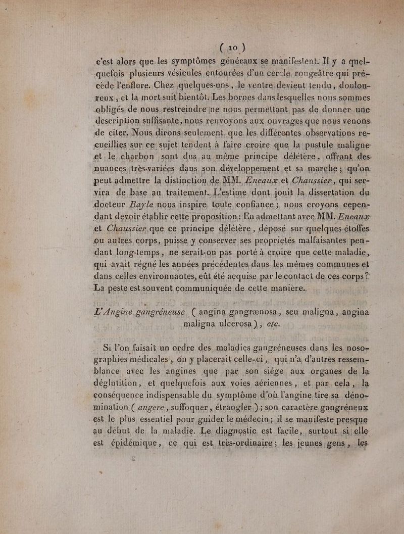 (ao ) c’est ve que.les symptômes généraux se manifestent. Il y à quel- quefois plusieurs vésicules entourées d’un cercle rougeàlre qui pré- cède l’enflare. Chez quelques-uns , le ventre devient tendu, doulou- reux., et la mortsuit bientôt: Les bornes dans lesquelles nous sommes. obligés. de nous restreindre ne nous permettant, pas de donner. une descriplion suffisante, nous renvoyons aux ouvrages que nous venons. de citer, Nous dirons seulement, que. les différentes observations re- cueillies' sur ce sujet tendent à faire .eroire que la pustule maligne et le, charbon sont dus au même principe délétere, offrant des. nuances très-variées dans son. dévelappement et sa marche ; qu’on peut admettre la distinction, de MM. Eneaux et Chaussier, qui ser- vira de base au traitement. L'estime dont jouit la dissertation du docteur Bayle nous inspire, toute confiance ; nous croyons cepen- dant devoir établir cette proposition: En admeltant avec MM. Eneaux et Chaussier que ce principe délétère , déposé sur quelques-éloffes ou auires corps, puisse y Conserver ses proprielés malfaisantes pen - dant longtemps, ne serait-on pas porté à croire que celte maladie, qui avait régné les années précédentes daus les mêmes communes. et dans celles environnantes, eût été acquise par lecontact de ces corps ? La Bee est souvent communiquée de celte manière. | L'Angine gangréneuse ( angina gangrænosa, seu maligna, angina. maligna ulcerosa), ec. Si Fon faisait un ordre des maladies gangréneuses dans Îles. noso- graphies médicales, ôn y placerait alle où qui n’a d’autres ressem- blance avec les angines que par son siége aux organes! de la dégelutition, et quelquefois aux voies aériennes, et par. cela, la conséquence indispensable du symptôme d’où l'angine tire.sa déno- minalion ( angere, suffoquer , étrangler,); son caractère gangréneux -est le plus essentiel pour guider le médecin;; il se manifeste presque au début de la maladie. Le diagnostic est facile, surtout si! elle- est épidémique, ce qui est lrès-ordinaire; les jeunes gens, les