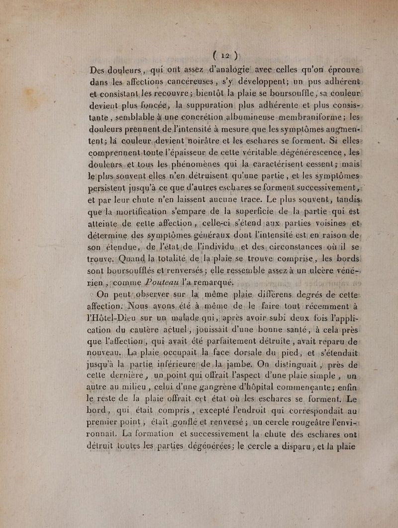 Ci ton Ÿ Des douleurs , qui ont assez é'analégie: avec-celles qu'on éprouve dans les affections cancéreuses, s’y développent; un pus adhérent et-consistant. lés. recouvre; bienLôt, la plaie se boursouffle , sa couleur: devient plus foncée, la suppuüration, plus adhérente et plus éonsis-, tante , semblable à.une concrétion albumineuse-membraniforme ; les. douleurs prennent. de l'intensité à mesure que les symptômes augmen: tent; là couleur..devient noirâtre et les eschares se forment. Sr ellesz comprénnenttoute l'épaisseur de cette véritable dégénérescence , les douléurs.ét tous les phénomènes qui la caractérisent cessent; mais: le:plus.soavent elles n’en détruisent qu'une partie , et les symplômes: persistent jusqu'à ce que d’autres eschares se forment successivement, :' et par leur chute n’en laissent aucune trace. Le plus souvent, tandis que‘la mortification s'empare de la superficie de. la partie qui ést atteinte .de cette affecuon , celle-ci. s’étend'aux parties voisines. et: détermine des symptômes généraux dont l'intensité est; en raison, de: son élendue, de létatide l'individu. et des; circonstances oùlil se trouve: Quand la totalité de la:plaie.se trouve comprise, les bords: sont boursoufflés etrenversés; elle ressemble assez à un ulcère véné-: rien, , ‘comme Pouteau Va remarqué: se On peut: observer sur la même plaie dieare degrés de celte: affection: Nous avons, élé à même de. le faire: tout récemment à PHôtel-Dieu sur un malade qui, laprès avoir subi deux. fois Pappli- cation du cautère actuel:, joüissait d’une bonne santé, à cela près. que l'affection}, qui avait été parfaitement détruite:, avait reparu de nouveau. La plaie occupait. la face dorsale du, pied, et s’étendait jusqu’à la partie inférieurerde la jambe. On distinguait | près de celle dernière, un point qui offrait l’aspect d’une plaie simple , un autre au milieu , celui d’une gangrene d'hôpital commençante; enfin le reste de la plaie offrait cet état où les eschares se forment. Le bord, qui était compris, excepté l'endroit qui. correspondait au premier point, élait gonflé ét renversé ; un cercle rougeâtre lenvi-: ronnail. La formation et successivement la. chute des eschares ont détruit loules les parties dégénérées; le cercle a disparu , et la plaie