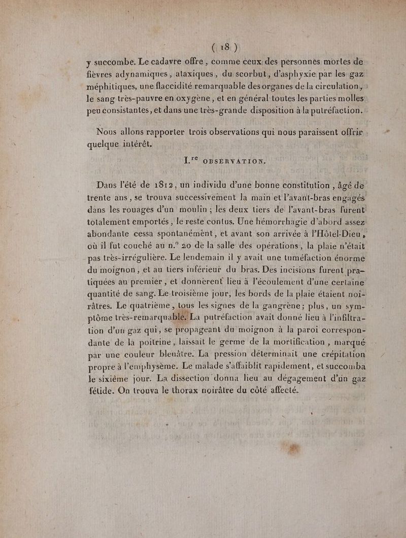 y succombe. Le cadavre offre , comme ceux des personnes morles de fièvres adynamiques, alaxiques, du scorbut, d’asphyxie par les gaz méphitiques, une flaccidité remarquable des organes de la circulation, : le sang très-pauvre en oxygène, et en général toutes les parties molles peu consistantes, et dans une très-grande disposition à la putréfaction.t Nous allons rapporter trois observations qui nous paraissent offrir : quelque intérêt. L'° OBSERVATION. Dans l'été de 1812, un individu d’une bonne constitution , âgé de irente ans , se trouva successivement Ja main et l’avant-bras engagés dans les rouages d’un moulin ; les deux liers de lavant-bras furent totalement emportés, le reste contus. Une hémorrhagie d’abord assez abondante cessa spontanémèént, et avant son arrivée à l'Hôtel-Dieu , où il fut couché au n.° 20 de la salle des opérations, la plaie n’était pas très-irrégulière. Le lendemain il y avait une tuméfaction énorme du moignon, et au liers inférieur du bras. Des incisions furent pra- tiquées au premier , et donnèrent lieu à l'écoulement d’une certaine quantité de sang. Le.troisième jour, les bords de la plaie étaient noi- râtres. Le quatrième , Lous les signes de la gangrène; plus, un sym- À: Ke . HA ; : . PE “ Dr) ptôme très-remarquablé. La putréfaction avait donné lieu à l’infiltra- üon d'un gaz qui, se propageant du moignon à la paroi correspon- dante de là poitrine, laissait le germe de la mortification , marqué par une couleur bleuâtre. La pression déterminait une crépitalion propre à l’enphysème. Le malade s'affaiblit rapidement, et succomba le sixième jour. La dissection donna lieu au dégagement d’un gaz fétide. On trouva le thorax noirâtre du côté affecté.