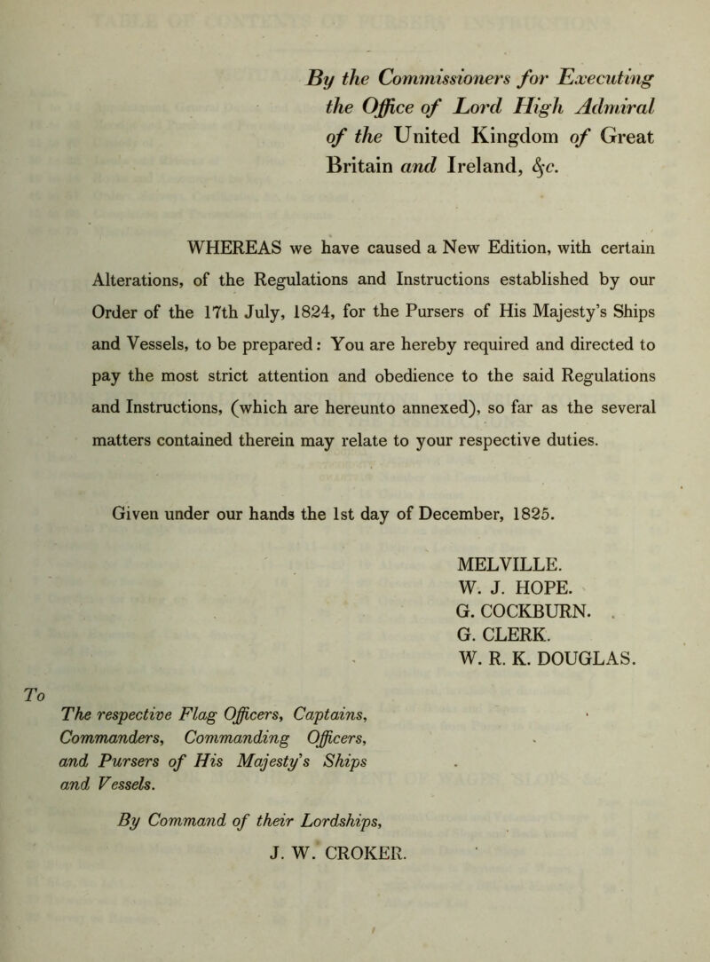 By the Commissioners for Executing the Office of Lord High Admiral of the United Kingdom of Great Britain and Ireland, £$c. WHEREAS we have caused a New Edition, with certain Alterations, of the Regulations and Instructions established by our Order of the 17th July, 1824, for the Pursers of His Majesty’s Ships and Vessels, to be prepared: You are hereby required and directed to pay the most strict attention and obedience to the said Regulations and Instructions, (which are hereunto annexed), so far as the several matters contained therein may relate to your respective duties. Given under our hands the 1st day of December, 1825. MELVILLE. W. J. HOPE. G. COCKBURN. . G. CLERK. W. R. K. DOUGLAS. The respective Flag Officers, Captains, Commanders, Commanding Officers, and Pursers of His Majesty s Skips and Vessels. By Command of their Lordships, J. W. CROKER