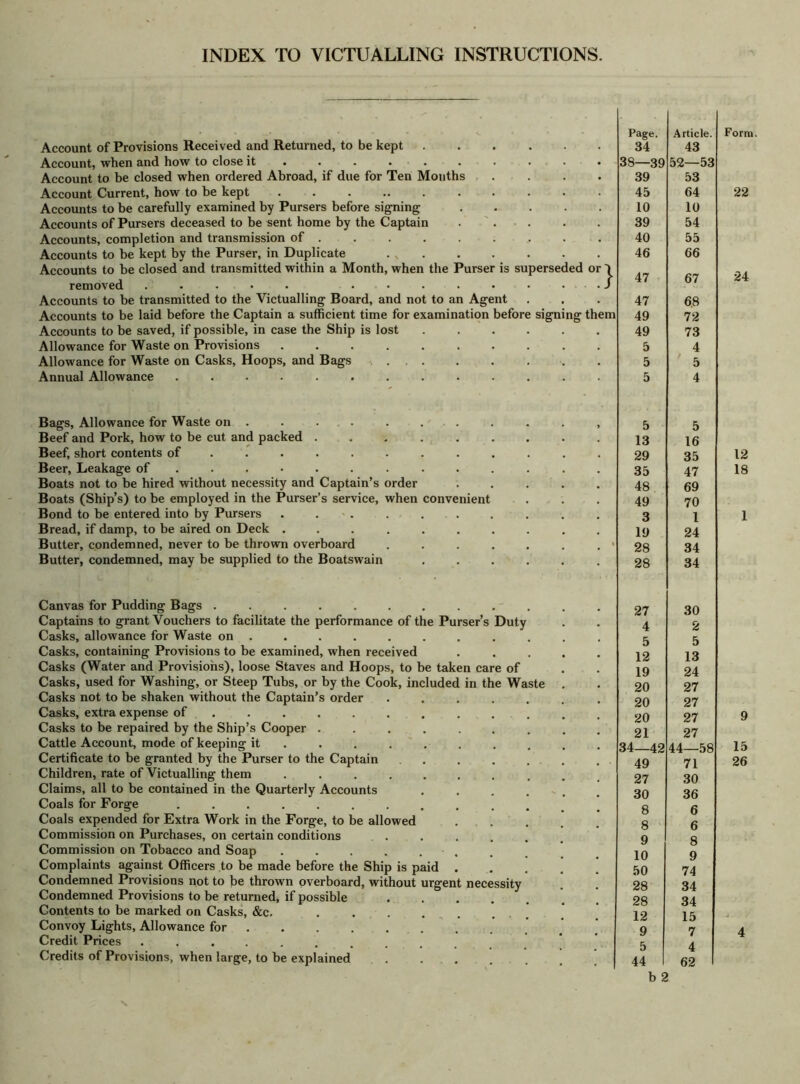 INDEX TO VICTUALLING INSTRUCTIONS. Account of Provisions Received and Returned, to be kept Account, when and how to close it ..... Account to be closed when ordered Abroad, if due for Ten Months Account Current, how to be kept Accounts to be carefully examined by Pursers before signing Accounts of Pursers deceased to be sent home by the Captain Accounts, completion and transmission of . Accounts to be kept by the Purser, in Duplicate . „ Accounts to be closed and transmitted within a Month, when the Purser is superseded removed ..... ....... Accounts to be transmitted to the Victualling Board, and not to an Agent Accounts to be laid before the Captain a sufficient time for examination before signing Accounts to be saved, if possible, in case the Ship is lost ..... Allowance for Waste on Provisions ......... Allowance for Waste on Casks, Hoops, and Bags Annual Allowance ............ Bags, Allowance for Waste on . . ... Beef and Pork, how to be cut and packed ..... Beef, short contents of ....... Beer, Leakage of ........ Boats not to be hired without necessity and Captain’s order Boats (Ship’s) to be employed in the Purser’s service, when convenient Bond to be entered into by Pursers ...... Bread, if damp, to be aired on Deck ...... Butter, condemned, never to be thrown overboard Butter, condemned, may be supplied to the Boatswain the Canvas for Pudding Bags .......... Captains to grant Vouchers to facilitate the performance of the Purser’s Duty Casks, allowance for Waste on ........ Casks, containing Provisions to be examined, when received Casks (Water and Provisions), loose Staves and Hoops, to be taken care of Casks, used for Washing, or Steep Tubs, or by the Cook, included in the Waste Casks not to be shaken without the Captain’s order Casks, extra expense of ..... Casks to be repaired by the Ship’s Cooper . Cattle Account, mode of keeping it ... Certificate to be granted by the Purser to the Captain Children, rate of Victualling them .... Claims, all to be contained in the Quarterly Accounts Coals for Forge ....... Coals expended for Extra Work in the Forge, to be allowed Commission on Purchases, on certain conditions Commission on Tobacco and Soap Complaints against Officers to be made before the Ship is paid Condemned Provisions not to be thrown overboard, without urgent necessity Condemned Provisions to be returned, if possible Contents to be marked on Casks, &c. Convoy Lights, Allowance for . Credit Prices ...... Credits of Provisions, when large, to be explained Page. Article. 34 43 39—39 52—53 39 53 45 64 10 10 39 54 40 55 46 66 47 67 47 6.8 i 49 72 49 73 5 4 5 ' 5 5 4 5 5 13 16 29 35 35 47 48 69 49 70 3 l 19 24 28 34 28 34 27 30 4 2 5 5 12 13 19 24 20 27 20 27 20 27 21 27 34—42 44—58 49 71 27 30 30 36 8 6 8 6 9 8 10 9 50 74 28 34 28 34 12 15 9 7 5 4 44 62 b 2 Form. 22 24 12 18 1 9 15 26
