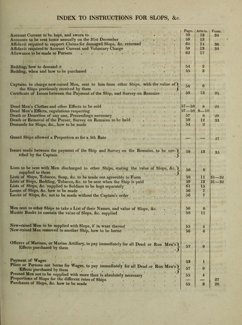 INDEX TO INSTRUCTIONS FOR SLOPS, &c Account Current to be kept, and sworn to . Accounts to be sent home annually on the 31st December Affidavit required to support Claims for damaged Slops, &c. returned Affidavit required to Account Current and Voluntary Charge Allowance to be made to Pursers Bedding, how to demand it Bedding, when and how to be purchased Captains to charge new-raised Men, sent to him from other Ships, with the value of) the Slops previously received by them ....... ) Certificate of Issues between the Payment of the Ship, and Survey on Remains Dead Men’s Clothes and other Effects to be sold Dead Men’s Effects, regulations respecting Death or Desertion of any one, Proceedings necessary Death or Removal of the Purser, Survey on Remains to be held Demands for Slops, &c., how to be made Guard Ships allowed a Proportion as for a 5th Rate Issues made between the payment of the Ship and Survey on the Remains, to be cer- tified by the Captain .......... Lists to be sent with Men discharged to other Ships, stating the value of Slops, &c supplied to them ......... Lists of Slops, Tobacco, Soap, &c. to be made out agreeably to Form Lists of Slops, Bedding, Tobacco, &c. to be sent when the Ship is paid Lists of Slops, &c. supplied to Soldiers to be kept separately Loans of Slops, &c. how to be made ........ Loans of Slops, &c. not to be made without the Captain’s order Men sent to other Ships to take a List of their Names, and value of Slops, &c. Muster Books to contain the value of Slops, &c. supplied ..... New-raised Men to be supplied with Slops, if in want thereof New-raised Men removed to another Ship, how to be borne Officers of Marines, or Marine Artillery, to pay immediately for all Dead or Run Men’s-) Effects purchased by them ...... r Payment of Wages ...... Pilots or Persons not borne for Wages, to pay immediately for all Dead or Run Men’s Effects purchased by them ..... Pressed Men not to be supplied with more than is absolutely necessary Proportions of Slops for the different rates of Ships Purchases of Slops, &c. how to be made } Page. 59 59 60 59 62 54 55 56 59 57—58 57—58 57 59 54 59 56 58 59 61 56 56 56 58 55 56 57 53 57 55 55 Article. 13 13 14 13 17 6 13 8 9—10 8 12 2 13 11 13 15 7 7 6 11 Form. 34 36 34 35 29 •29 33 27 35 31—32 31—32 27 28
