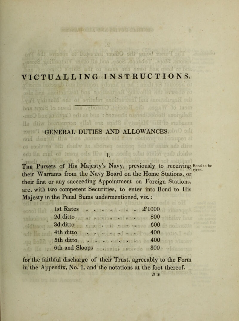 VICTUALLING INSTRUCTIONS. GENERAL DUTIES AND ALLOWANCES. iififi l'. ii*. j h r : i “ - i. The Pursers of His Majesty’s Navy, previously to receiving Bond to be their Warrants from the Navy Board on the Home Stations, or^ their first or any succeeding Appointment on Foreign Stations, are, with two competent Securities, to enter into Bond to His Majesty in the Penal Sums undermentioned, viz.: 1st Rates .P1000 2d ditto 800 3d ditto 600 4th ditto 400 5th ditto 400 6th and Sloops 300 for the faithful discharge of their Trust, agreeably to the Form in the Appendix, No. 1, and the notations at the foot thereof.