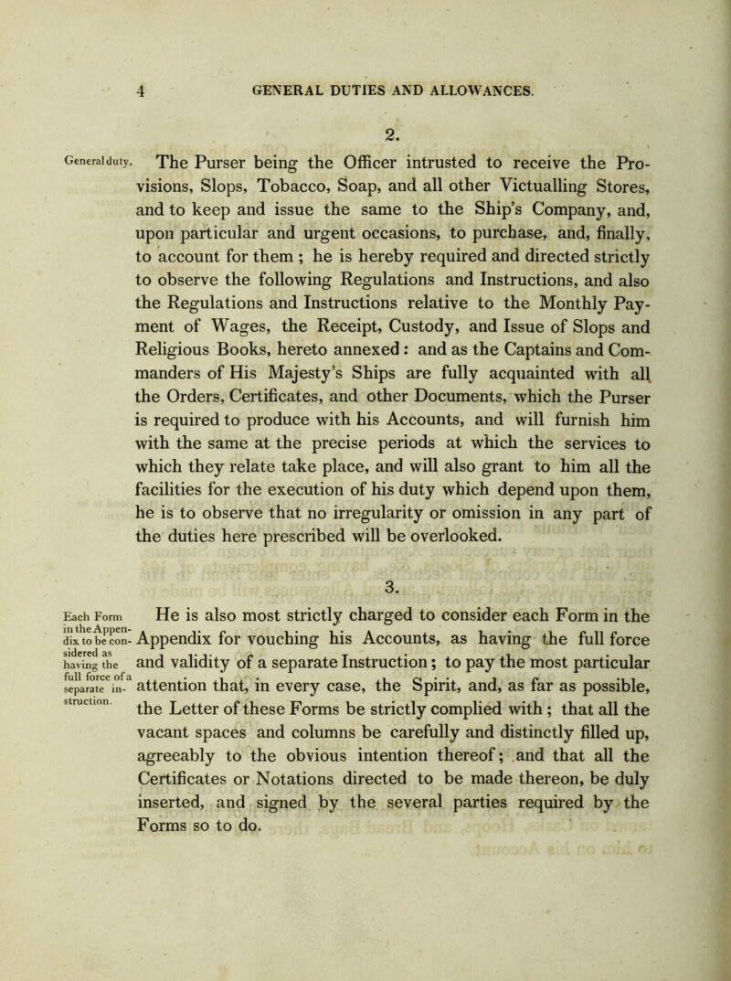 2. Genera! duty. The Purser being the Officer intrusted to receive the Pro- visions, Slops, Tobacco, Soap, and all other Victualling Stores, and to keep and issue the same to the Ship’s Company, and, upon particular and urgent occasions, to purchase, and, finally, to account for them ; he is hereby required and directed strictly to observe the following Regulations and Instructions, and also the Regulations and Instructions relative to the Monthly Pay- ment of Wages, the Receipt, Custody, and Issue of Slops and Religious Books, hereto annexed : and as the Captains and Com- manders of His Majesty’s Ships are fully acquainted with al\ the Orders, Certificates, and other Documents, which the Purser is required to produce with his Accounts, and will furnish him with the same at the precise periods at which the services to which they relate take place, and will also grant to him all the facilities for the execution of his duty which depend upon them, he is to observe that no irregularity or omission in any part of the duties here prescribed will be overlooked. 3. Each Form He is also most strictly charged to consider each Form in the dix to be con- Appendix for vouching his Accounts, as having the full force having the and validity of a separate Instruction; to pay the most particular separate6in-1 attention that, in every case, the Spirit, and, as far as possible, the Letter of these Forms be strictly complied with; that all the vacant spaces and columns be carefully and distinctly filled up, agreeably to the obvious intention thereof; and that all the Certificates or Notations directed to be made thereon, be duly inserted, and signed by the several parties required by the Forms so to do.