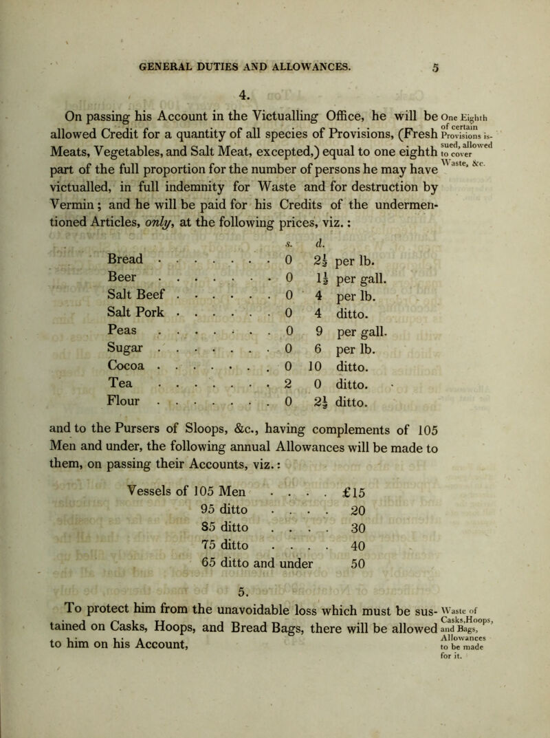 4. On passing his Account in the Victualling Office, he will be One Eighth allowed Credit for a quantity of all species of Provisions, (Fresh Provisions is- Meats, Vegetables, and Salt Meat, excepted,) equal to one eighth Sower0”1 part of the full proportion for the number of persons he may have ste’ victualled, in full indemnity for Waste and for destruction by Vermin; and he will be paid for his Credits of the undermen- tioned Articles, only, at the following prices, viz.: s. d. Bread . . ..... 0 2h per lb. Beer . . 0 n per gall. Salt Beef . 0 4 per lb. Salt Pork • 0 4 ditto. Peas ..... 0 9 per gall. Sugar . . 0 6 per lb. Cocoa . . ..... 0 10 ditto. Tea . . ..... 2 0 ditto. Flour ..... 0 2b ditto. and to the Pursers of Sloops, &c., having complements of 105 Men and under, the following annual Allowances will be made to them, on passing their Accounts, viz.: Vessels of J05 Men . . . 95 ditto . . . 85 ditto . . 75 ditto . . . 65 ditto and under £15 20 30 40 50 5. To protect him from the unavoidable loss which must be SUS- Waste of tained on Casks, Hoops, and Bread Bags, there will be allowed and Bags, , • i • a . Allowances to him on his Account, t0 be made for it.
